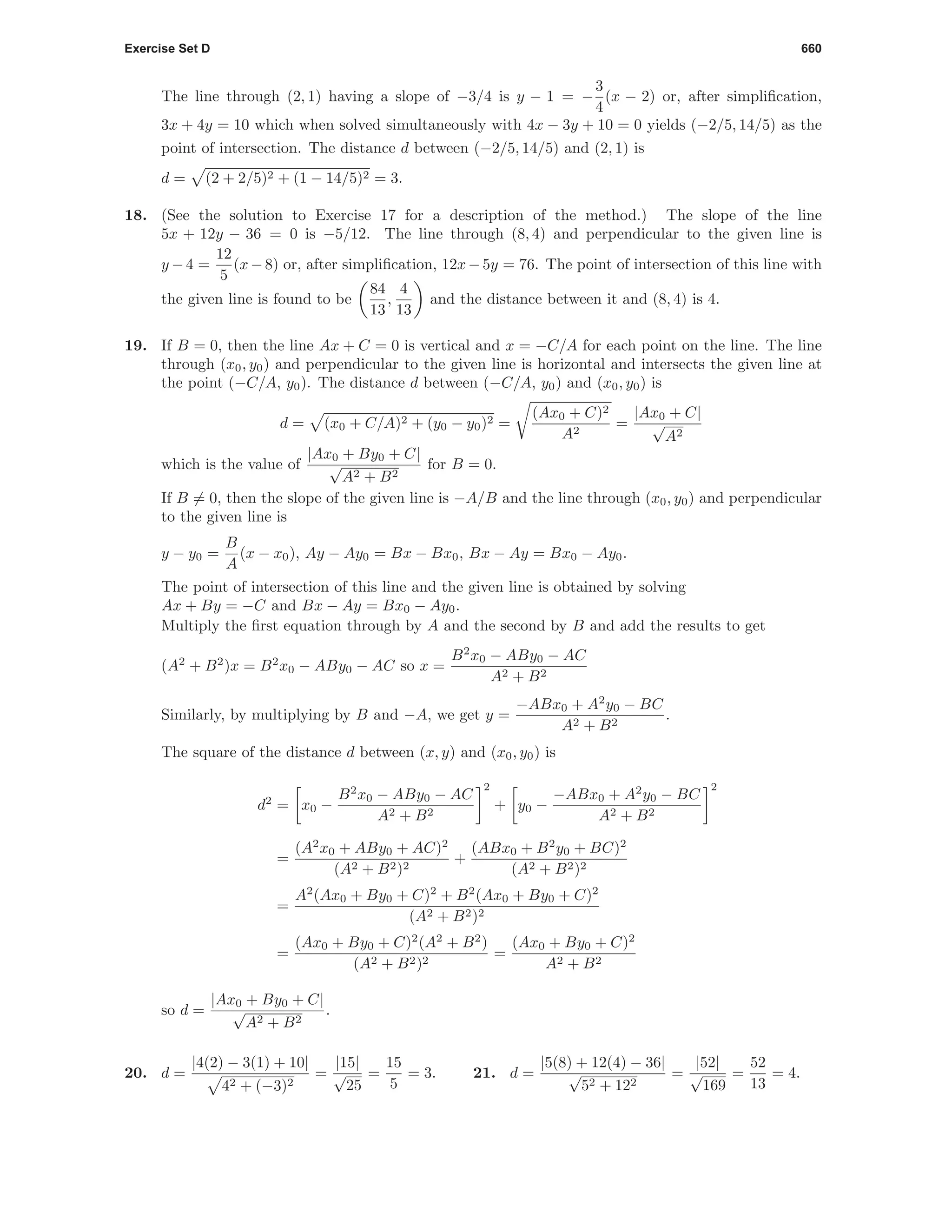 Exercise Set D 660
The line through (2, 1) having a slope of −3/4 is y − 1 = −
3
4
(x − 2) or, after simpliﬁcation,
3x + 4y = 10 which when solved simultaneously with 4x − 3y + 10 = 0 yields (−2/5, 14/5) as the
point of intersection. The distance d between (−2/5, 14/5) and (2, 1) is
d = (2 + 2/5)2 + (1 − 14/5)2 = 3.
18. (See the solution to Exercise 17 for a description of the method.) The slope of the line
5x + 12y − 36 = 0 is −5/12. The line through (8, 4) and perpendicular to the given line is
y −4 =
12
5
(x−8) or, after simpliﬁcation, 12x−5y = 76. The point of intersection of this line with
the given line is found to be
84
13
,
4
13
and the distance between it and (8, 4) is 4.
19. If B = 0, then the line Ax + C = 0 is vertical and x = −C/A for each point on the line. The line
through (x0, y0) and perpendicular to the given line is horizontal and intersects the given line at
the point (−C/A, y0). The distance d between (−C/A, y0) and (x0, y0) is
d = (x0 + C/A)2 + (y0 − y0)2 =
(Ax0 + C)2
A2
=
|Ax0 + C|
√
A2
which is the value of
|Ax0 + By0 + C|
√
A2 + B2
for B = 0.
If B = 0, then the slope of the given line is −A/B and the line through (x0, y0) and perpendicular
to the given line is
y − y0 =
B
A
(x − x0), Ay − Ay0 = Bx − Bx0, Bx − Ay = Bx0 − Ay0.
The point of intersection of this line and the given line is obtained by solving
Ax + By = −C and Bx − Ay = Bx0 − Ay0.
Multiply the ﬁrst equation through by A and the second by B and add the results to get
(A2
+ B2
)x = B2
x0 − ABy0 − AC so x =
B2
x0 − ABy0 − AC
A2 + B2
Similarly, by multiplying by B and −A, we get y =
−ABx0 + A2
y0 − BC
A2 + B2
.
The square of the distance d between (x, y) and (x0, y0) is
d2
= x0 −
B2
x0 − ABy0 − AC
A2 + B2
2
+ y0 −
−ABx0 + A2
y0 − BC
A2 + B2
2
=
(A2
x0 + ABy0 + AC)2
(A2 + B2)2
+
(ABx0 + B2
y0 + BC)2
(A2 + B2)2
=
A2
(Ax0 + By0 + C)2
+ B2
(Ax0 + By0 + C)2
(A2 + B2)2
=
(Ax0 + By0 + C)2
(A2
+ B2
)
(A2 + B2)2
=
(Ax0 + By0 + C)2
A2 + B2
so d =
|Ax0 + By0 + C|
√
A2 + B2
.
20. d =
|4(2) − 3(1) + 10|
42 + (−3)2
=
|15|
√
25
=
15
5
= 3. 21. d =
|5(8) + 12(4) − 36|
√
52 + 122
=
|52|
√
169
=
52
13
= 4.
 