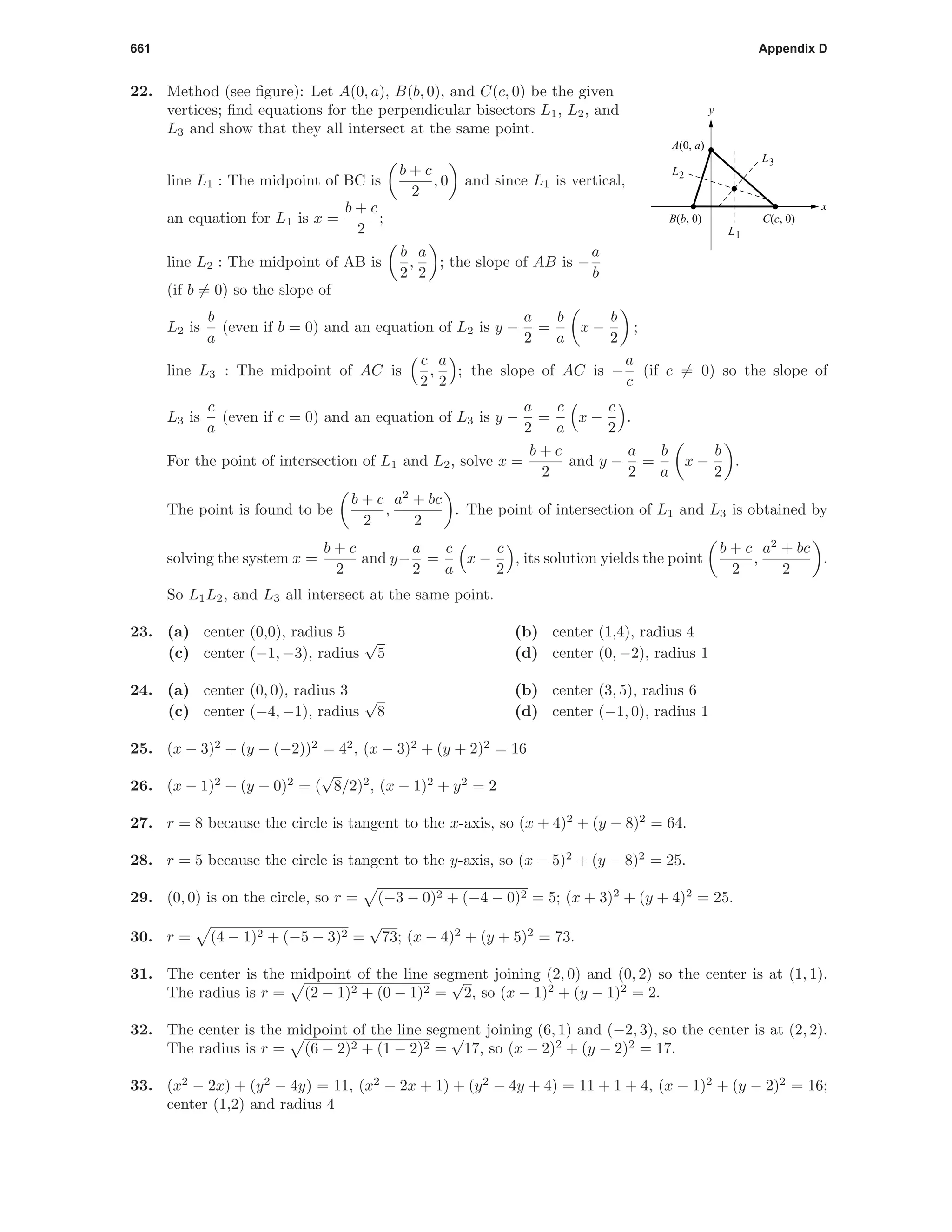 661 Appendix D
22. Method (see ﬁgure): Let A(0, a), B(b, 0), and C(c, 0) be the given
vertices; ﬁnd equations for the perpendicular bisectors L1, L2, and
L3 and show that they all intersect at the same point.
x
y
L3
L1
L2
B(b, 0)
A(0, a)
C(c, 0)
line L1 : The midpoint of BC is
b + c
2
, 0 and since L1 is vertical,
an equation for L1 is x =
b + c
2
;
line L2 : The midpoint of AB is
b
2
,
a
2
; the slope of AB is −
a
b
(if b = 0) so the slope of
L2 is
b
a
(even if b = 0) and an equation of L2 is y −
a
2
=
b
a
x −
b
2
;
line L3 : The midpoint of AC is
c
2
,
a
2
; the slope of AC is −
a
c
(if c = 0) so the slope of
L3 is
c
a
(even if c = 0) and an equation of L3 is y −
a
2
=
c
a
x −
c
2
.
For the point of intersection of L1 and L2, solve x =
b + c
2
and y −
a
2
=
b
a
x −
b
2
.
The point is found to be
b + c
2
,
a2
+ bc
2
. The point of intersection of L1 and L3 is obtained by
solving the system x =
b + c
2
and y−
a
2
=
c
a
x −
c
2
, its solution yields the point
b + c
2
,
a2
+ bc
2
.
So L1L2, and L3 all intersect at the same point.
23. (a) center (0,0), radius 5 (b) center (1,4), radius 4
(c) center (−1, −3), radius
√
5 (d) center (0, −2), radius 1
24. (a) center (0, 0), radius 3 (b) center (3, 5), radius 6
(c) center (−4, −1), radius
√
8 (d) center (−1, 0), radius 1
25. (x − 3)2
+ (y − (−2))2
= 42
, (x − 3)2
+ (y + 2)2
= 16
26. (x − 1)2
+ (y − 0)2
= (
√
8/2)2
, (x − 1)2
+ y2
= 2
27. r = 8 because the circle is tangent to the x-axis, so (x + 4)2
+ (y − 8)2
= 64.
28. r = 5 because the circle is tangent to the y-axis, so (x − 5)2
+ (y − 8)2
= 25.
29. (0, 0) is on the circle, so r = (−3 − 0)2 + (−4 − 0)2 = 5; (x + 3)2
+ (y + 4)2
= 25.
30. r = (4 − 1)2 + (−5 − 3)2 =
√
73; (x − 4)2
+ (y + 5)2
= 73.
31. The center is the midpoint of the line segment joining (2, 0) and (0, 2) so the center is at (1, 1).
The radius is r = (2 − 1)2 + (0 − 1)2 =
√
2, so (x − 1)2
+ (y − 1)2
= 2.
32. The center is the midpoint of the line segment joining (6, 1) and (−2, 3), so the center is at (2, 2).
The radius is r = (6 − 2)2 + (1 − 2)2 =
√
17, so (x − 2)2
+ (y − 2)2
= 17.
33. (x2
− 2x) + (y2
− 4y) = 11, (x2
− 2x + 1) + (y2
− 4y + 4) = 11 + 1 + 4, (x − 1)2
+ (y − 2)2
= 16;
center (1,2) and radius 4
 