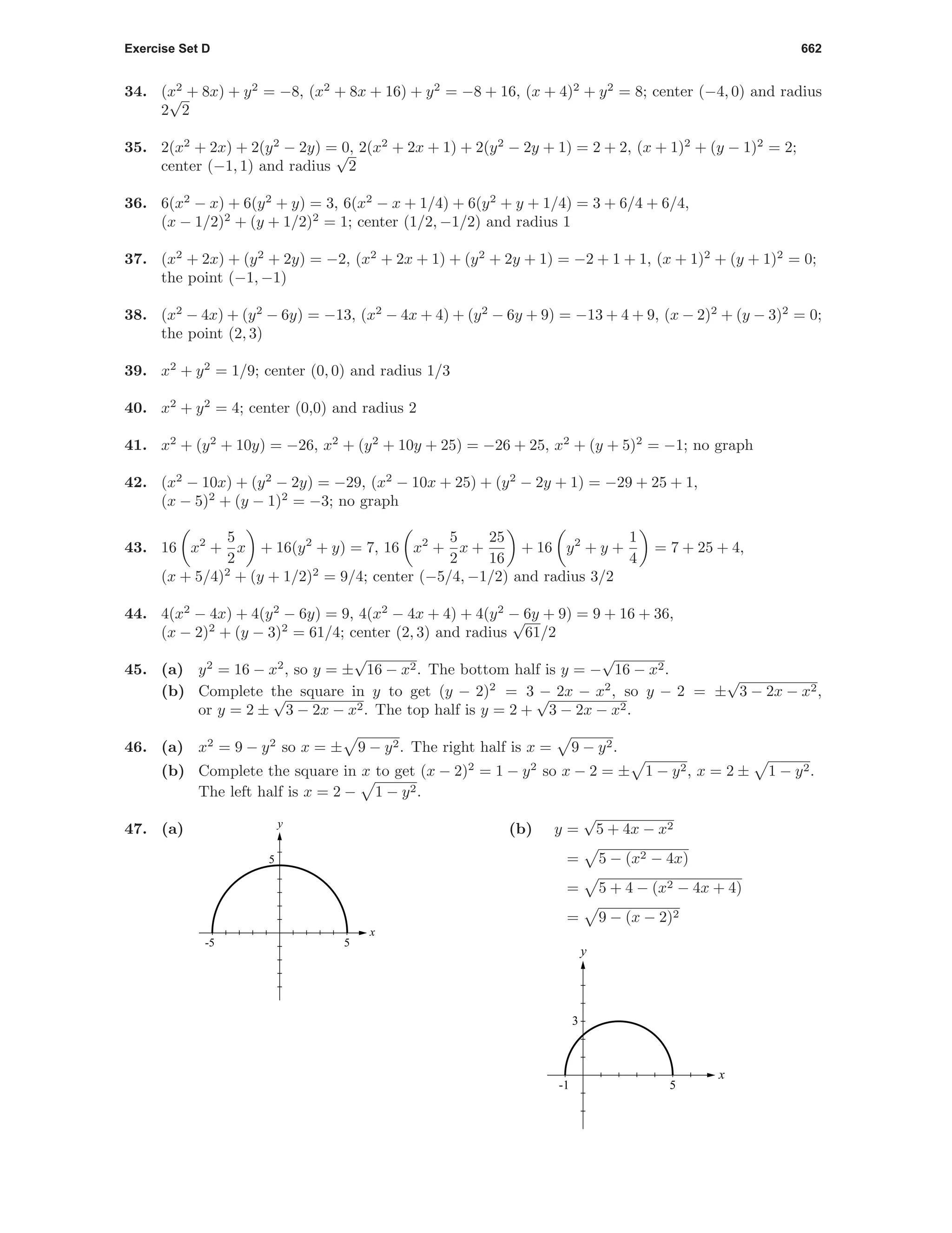 Exercise Set D 662
34. (x2
+ 8x) + y2
= −8, (x2
+ 8x + 16) + y2
= −8 + 16, (x + 4)2
+ y2
= 8; center (−4, 0) and radius
2
√
2
35. 2(x2
+ 2x) + 2(y2
− 2y) = 0, 2(x2
+ 2x + 1) + 2(y2
− 2y + 1) = 2 + 2, (x + 1)2
+ (y − 1)2
= 2;
center (−1, 1) and radius
√
2
36. 6(x2
− x) + 6(y2
+ y) = 3, 6(x2
− x + 1/4) + 6(y2
+ y + 1/4) = 3 + 6/4 + 6/4,
(x − 1/2)2
+ (y + 1/2)2
= 1; center (1/2, −1/2) and radius 1
37. (x2
+ 2x) + (y2
+ 2y) = −2, (x2
+ 2x + 1) + (y2
+ 2y + 1) = −2 + 1 + 1, (x + 1)2
+ (y + 1)2
= 0;
the point (−1, −1)
38. (x2
− 4x) + (y2
− 6y) = −13, (x2
− 4x + 4) + (y2
− 6y + 9) = −13 + 4 + 9, (x − 2)2
+ (y − 3)2
= 0;
the point (2, 3)
39. x2
+ y2
= 1/9; center (0, 0) and radius 1/3
40. x2
+ y2
= 4; center (0,0) and radius 2
41. x2
+ (y2
+ 10y) = −26, x2
+ (y2
+ 10y + 25) = −26 + 25, x2
+ (y + 5)2
= −1; no graph
42. (x2
− 10x) + (y2
− 2y) = −29, (x2
− 10x + 25) + (y2
− 2y + 1) = −29 + 25 + 1,
(x − 5)2
+ (y − 1)2
= −3; no graph
43. 16 x2
+
5
2
x + 16(y2
+ y) = 7, 16 x2
+
5
2
x +
25
16
+ 16 y2
+ y +
1
4
= 7 + 25 + 4,
(x + 5/4)2
+ (y + 1/2)2
= 9/4; center (−5/4, −1/2) and radius 3/2
44. 4(x2
− 4x) + 4(y2
− 6y) = 9, 4(x2
− 4x + 4) + 4(y2
− 6y + 9) = 9 + 16 + 36,
(x − 2)2
+ (y − 3)2
= 61/4; center (2, 3) and radius
√
61/2
45. (a) y2
= 16 − x2
, so y = ±
√
16 − x2. The bottom half is y = −
√
16 − x2.
(b) Complete the square in y to get (y − 2)2
= 3 − 2x − x2
, so y − 2 = ±
√
3 − 2x − x2,
or y = 2 ±
√
3 − 2x − x2. The top half is y = 2 +
√
3 − 2x − x2.
46. (a) x2
= 9 − y2
so x = ± 9 − y2. The right half is x = 9 − y2.
(b) Complete the square in x to get (x − 2)2
= 1 − y2
so x − 2 = ± 1 − y2, x = 2 ± 1 − y2.
The left half is x = 2 − 1 − y2.
47. (a)
-5 5
5
x
y
(b) y =
√
5 + 4x − x2
= 5 − (x2 − 4x)
= 5 + 4 − (x2 − 4x + 4)
= 9 − (x − 2)2
-1 5
3
x
y
 