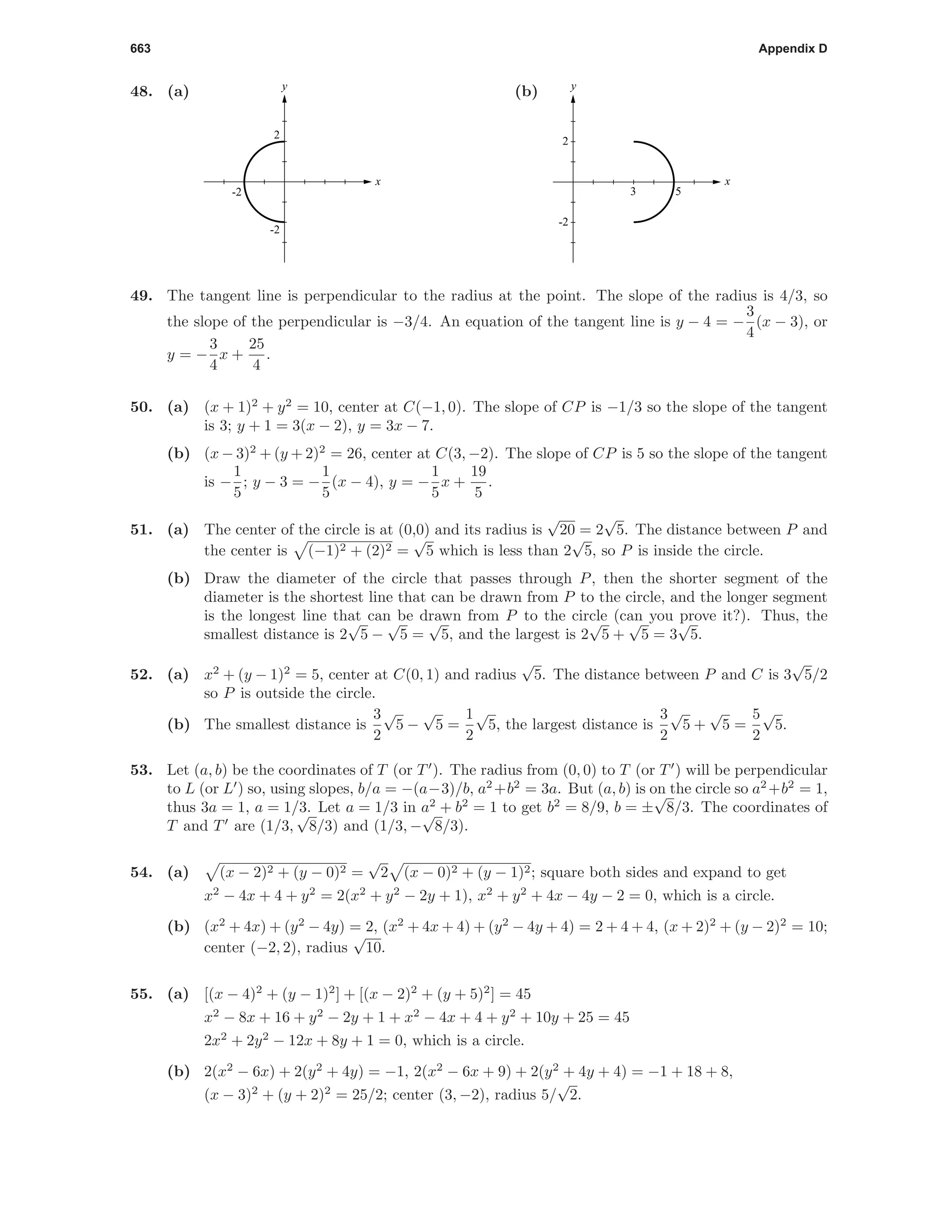 663 Appendix D
48. (a)
-2
-2
2
x
y
(b)
3 5
-2
2
x
y
49. The tangent line is perpendicular to the radius at the point. The slope of the radius is 4/3, so
the slope of the perpendicular is −3/4. An equation of the tangent line is y − 4 = −
3
4
(x − 3), or
y = −
3
4
x +
25
4
.
50. (a) (x + 1)2
+ y2
= 10, center at C(−1, 0). The slope of CP is −1/3 so the slope of the tangent
is 3; y + 1 = 3(x − 2), y = 3x − 7.
(b) (x − 3)2
+ (y + 2)2
= 26, center at C(3, −2). The slope of CP is 5 so the slope of the tangent
is −
1
5
; y − 3 = −
1
5
(x − 4), y = −
1
5
x +
19
5
.
51. (a) The center of the circle is at (0,0) and its radius is
√
20 = 2
√
5. The distance between P and
the center is (−1)2 + (2)2 =
√
5 which is less than 2
√
5, so P is inside the circle.
(b) Draw the diameter of the circle that passes through P, then the shorter segment of the
diameter is the shortest line that can be drawn from P to the circle, and the longer segment
is the longest line that can be drawn from P to the circle (can you prove it?). Thus, the
smallest distance is 2
√
5 −
√
5 =
√
5, and the largest is 2
√
5 +
√
5 = 3
√
5.
52. (a) x2
+ (y − 1)2
= 5, center at C(0, 1) and radius
√
5. The distance between P and C is 3
√
5/2
so P is outside the circle.
(b) The smallest distance is
3
2
√
5 −
√
5 =
1
2
√
5, the largest distance is
3
2
√
5 +
√
5 =
5
2
√
5.
53. Let (a, b) be the coordinates of T (or T ). The radius from (0, 0) to T (or T ) will be perpendicular
to L (or L ) so, using slopes, b/a = −(a−3)/b, a2
+b2
= 3a. But (a, b) is on the circle so a2
+b2
= 1,
thus 3a = 1, a = 1/3. Let a = 1/3 in a2
+ b2
= 1 to get b2
= 8/9, b = ±
√
8/3. The coordinates of
T and T are (1/3,
√
8/3) and (1/3, −
√
8/3).
54. (a) (x − 2)2 + (y − 0)2 =
√
2 (x − 0)2 + (y − 1)2; square both sides and expand to get
x2
− 4x + 4 + y2
= 2(x2
+ y2
− 2y + 1), x2
+ y2
+ 4x − 4y − 2 = 0, which is a circle.
(b) (x2
+ 4x) + (y2
− 4y) = 2, (x2
+ 4x + 4) + (y2
− 4y + 4) = 2 + 4 + 4, (x + 2)2
+ (y − 2)2
= 10;
center (−2, 2), radius
√
10.
55. (a) [(x − 4)2
+ (y − 1)2
] + [(x − 2)2
+ (y + 5)2
] = 45
x2
− 8x + 16 + y2
− 2y + 1 + x2
− 4x + 4 + y2
+ 10y + 25 = 45
2x2
+ 2y2
− 12x + 8y + 1 = 0, which is a circle.
(b) 2(x2
− 6x) + 2(y2
+ 4y) =