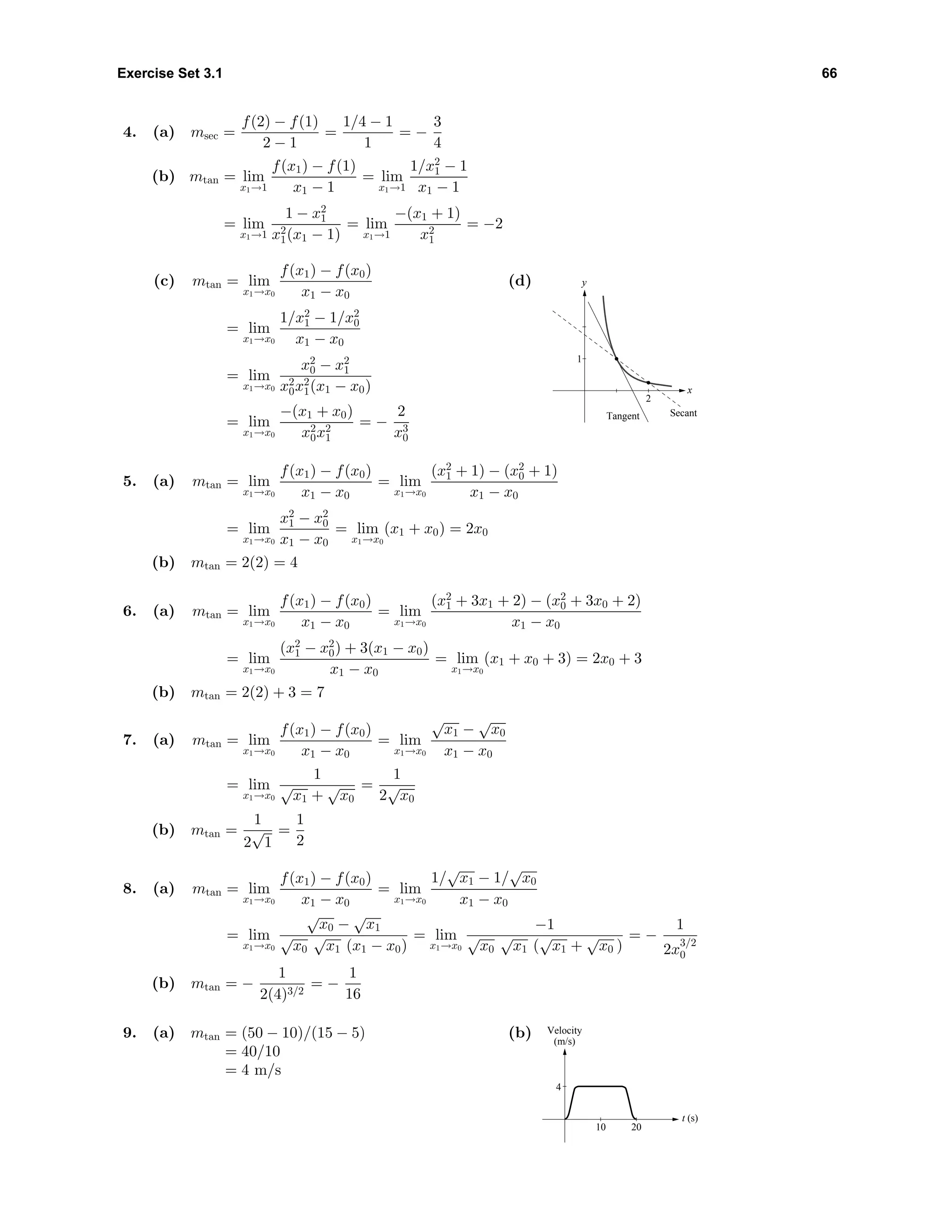 Exercise Set 3.1 66
4. (a) msec =
f(2) − f(1)
2 − 1
=
1/4 − 1
1
= −
3
4
(b) mtan = lim
x1→1
f(x1) − f(1)
x1 − 1
= lim
x1→1
1/x2
1 − 1
x1 − 1
= lim
x1→1
1 − x2
1
x2
1(x1 − 1)
= lim
x1→1
−(x1 + 1)
x2
1
= −2
(c) mtan = lim
x1→x0
f(x1) − f(x0)
x1 − x0
= lim
x1→x0
1/x2
1 − 1/x2
0
x1 − x0
= lim
x1→x0
x2
0 − x2
1
x2
0x2
1(x1 − x0)
= lim
x1→x0
−(x1 + x0)
x2
0x2
1
= −
2
x3
0
(d)
x
y
Tangent Secant
1
2
5. (a) mtan = lim
x1→x0
f(x1) − f(x0)
x1 − x0
= lim
x1→x0
(x2
1 + 1) − (x2
0 + 1)
x1 − x0
= lim
x1→x0
x2
1 − x2
0
x1 − x0
= lim
x1→x0
(x1 + x0) = 2x0
(b) mtan = 2(2) = 4
6. (a) mtan = lim
x1→x0
f(x1) − f(x0)
x1 − x0
= lim
x1→x0
(x2
1 + 3x1 + 2) − (x2
0 + 3x0 + 2)
x1 − x0
= lim
x1→x0
(x2
1 − x2
0) + 3(x1 − x0)
x1 − x0
= lim
x1→x0
(x1 + x0 + 3) = 2x0 + 3
(b) mtan = 2(2) + 3 = 7
7. (a) mtan = lim
x1→x0
f(x1) − f(x0)
x1 − x0
= lim
x1→x0
√
x1 −
√
x0
x1 − x0
= lim
x1→x0
1
√
x1 +
√
x0
=
1
2
√
x0
(b) mtan =
1
2
√
1
=
1
2
8. (a) mtan = lim
x1→x0
f(x1) − f(x0)
x1 − x0
= lim
x1→x0
1/
√
x1 − 1/
√
x0
x1 − x0
= lim
x1→x0
√
x0 −
√
x1
√
x0
√
x1 (x1 − x0)
= lim
x1→x0
−1
√
x0
√
x1 (
√
x1 +
√
x0 )
= −
1
2x
3/2
0
(b) mtan = −
1
2(4)3/2
= −
1
16
9. (a) mtan = (50 − 10)/(15 − 5)
= 40/10
= 4 m/s
(b)
t (s)
4
10 20
Velocity
(m/s)
 