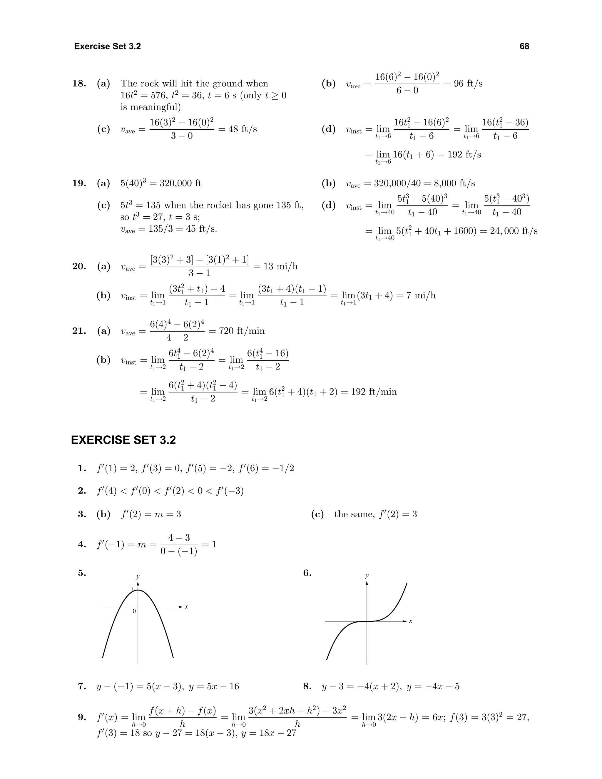 Exercise Set 3.2 68
18. (a) The rock will hit the ground when
16t2
= 576, t2
= 36, t = 6 s (only t ≥ 0
is meaningful)
(b) vave =
16(6)2
− 16(0)2
6 − 0
= 96 ft/s
(c) vave =
16(3)2
− 16(0)2
3 − 0
= 48 ft/s (d) vinst = lim
t1→6
16t2
1 − 16(6)2
t1 − 6
= lim
t1→6
16(t2
1 − 36)
t1 − 6
= lim
t1→6
16(t1 + 6) = 192 ft/s
19. (a) 5(40)3
= 320,000 ft (b) vave = 320,000/40 = 8,000 ft/s
(c) 5t3
= 135 when the rocket has gone 135 ft,
so t3
= 27, t = 3 s;
vave = 135/3 = 45 ft/s.
(d) vinst = lim
t1→40
5t3
1 − 5(40)3
t1 − 40
= lim
t1→40
5(t3
1 − 403
)
t1 − 40
= lim
t1→40
5(t2
1 + 40t1 + 1600) = 24, 000 ft/s
20. (a) vave =
[3(3)2
+ 3] − [3(1)2
+ 1]
3 − 1
= 13 mi/h
(b) vinst = lim
t1→1
(3t2
1 + t1) − 4
t1 − 1
= lim
t1→1
(3t1 + 4)(t1 − 1)
t1 − 1
= lim
t1→1
(3t1 + 4) = 7 mi/h
21. (a) vave =
6(4)4
− 6(2)4
4 − 2
= 720 ft/min
(b) vinst = lim
t1→2
6t4
1 − 6(2)4
t1 − 2
= lim
t1→2
6(t4
1 − 16)
t1 − 2
= lim
t1→2
6(t2
1 + 4)(t2
1 − 4)
t1 − 2
= lim
t1→2
6(t2
1 + 4)(t1 + 2) = 192 ft/min
EXERCISE SET 3.2
1. f (1) = 2, f (3) = 0, f (5) = −2, f (6) = −1/2
2. f (4) < f (0) < f (2) < 0 < f (−3)
3. (b) f (2) = m = 3 (c) the same, f (2) = 3
4. f (−1) = m =
4 − 3
0 − (−1)
= 1
5. y
x
0
1
6. y
x
7. y − (−1) = 5(x − 3), y = 5x − 16 8. y − 3 = −4(x + 2), y = −4x − 5
9. f (x) = lim
h→0
f(x + h) − f(x)
h
= lim
h→0
3(x2
+ 2xh + h2
) − 3x2
h
= lim
h→0
3(2x + h) = 6x; f(3) = 3(3)2
= 27,
f (3) = 18 so y − 27 = 18(x − 3), y = 18x − 27
 
