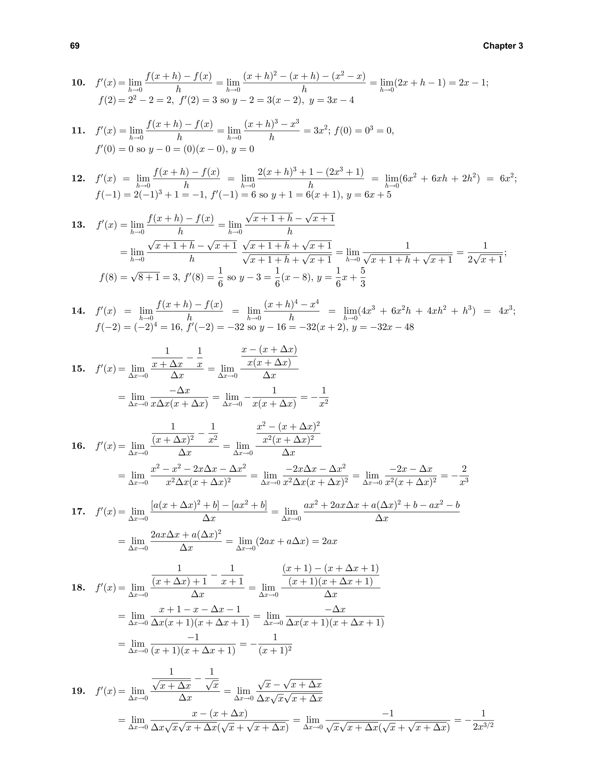 69 Chapter 3
10. f (x) = lim
h→0
f(x + h) − f(x)
h
= lim
h→0
(x + h)2
− (x + h) − (x2
− x)
h
= lim
h→0
(2x + h − 1) = 2x − 1;
f(2) = 22
− 2 = 2, f (2) = 3 so y − 2 = 3(x − 2), y = 3x − 4
11. f (x) = lim
h→0
f(x + h) − f(x)
h
= lim
h→0
(x + h)3
− x3
h
= 3x2
; f(0) = 03
= 0,
f (0) = 0 so y − 0 = (0)(x − 0), y = 0
12. f (x) = lim
h→0
f(x + h) − f(x)
h
= lim
h→0
2(x + h)3
+ 1 − (2x3
+ 1)
h
= lim
h→0
(6x2
+ 6xh + 2h2
) = 6x2
;
f(−1) = 2(−1)3
+ 1 = −1, f (−1) = 6 so y + 1 = 6(x + 1), y = 6x + 5
13. f (x) = lim
h→0
f(x + h) − f(x)
h
= lim
h→0
√
x + 1 + h −
√
x + 1
h
= lim
h→0
√
x + 1 + h −
√
x + 1
h
√
x + 1 + h +
√
x + 1
√
x + 1 + h +
√
x + 1
= lim
h→0
1
√
x + 1 + h +
√
x + 1
=
1
2
√
x + 1
;
f(8) =
√
8 + 1 = 3, f (8) =
1
6
so y − 3 =
1
6
(x − 8), y =
1
6
x +
5
3
14. f (x) = lim
h→0
f(x + h) − f(x)
h
= lim
h→0
(x + h)4
− x4
h
= lim
h→0
(4x3
+ 6x2
h + 4xh2
+ h3
) = 4x3
;
f(−2) = (−2)4
= 16, f (−2) = −32 so y − 16 = −32(x + 2), y = −32x − 48
15. f (x) = lim
∆x→0
1
x + ∆x
−
1
x
∆x
= lim
∆x→0
x − (x + ∆x)
x(x + ∆x)
∆x
= lim
∆x→0
−∆x
x∆x(x + ∆x)
= lim
∆x→0
−
1
x(x + ∆x)
= −
1
x2
16. f (x) = lim
∆x→0
1
(x + ∆x)2
−
1
x2
∆x
= lim
∆x→0
x2
− (x + ∆x)2
x2(x + ∆x)2
∆x
= lim
∆x→0
x2
− x2
− 2x∆x − ∆x2
x2∆x(x + ∆x)2
= lim
∆x→0
−2x∆x − ∆x2
x2∆x(x + ∆x)2
= lim
∆x→0
−2x − ∆x
x2(x + ∆x)2
= −
2
x3
17. f (x) = lim
∆x→0
[a(x + ∆x)2
+ b] − [ax2
+ b]
∆x
= lim
∆x→0
ax2
+ 2ax∆x + a(∆x)2
+ b − ax2
− b
∆x
= lim
∆x→0
2ax∆x + a(∆x)2
∆x
= lim
∆x→0
(2ax + a∆x) = 2ax
18. f (x) = lim
∆x→0
1
(x + ∆x) + 1
−
1
x + 1
∆x
= lim
∆x→0
(x + 1) − (x + ∆x + 1)
(x + 1)(x + ∆x + 1)
∆x
= lim
∆x→0
x + 1 − x − ∆x − 1
∆x(x + 1)(x + ∆x + 1)
= lim
∆x→0
−∆x
∆x(x + 1)(x + ∆x + 1)
= lim
∆x→0
−1
(x + 1)(x + ∆x + 1)
= −
1
(x + 1)2
19. f (x) = lim
∆x→0
1
√
x + ∆x
−
1
√
x
∆x
= lim
∆x→0
√
x −
√
x + ∆x
∆x
√
x
√
x + ∆x
= lim
∆x→0
x − (x + ∆x)
∆x
√
x
√
x + ∆x(
√
x +
√
x + ∆x)
= lim
∆x→0
−1
√
x
√
x + ∆x(
√
x +
√
x + ∆x)
= −
1
2x3/2
 