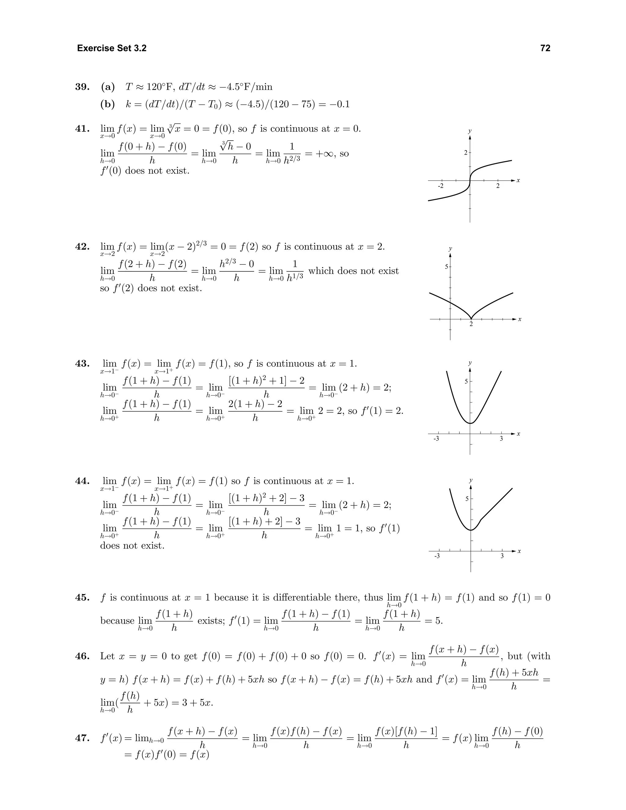 Exercise Set 3.2 72
39. (a) T ≈ 120◦
F, dT/dt ≈ −4.5◦
F/min
(b) k = (dT/dt)/(T − T0) ≈ (−4.5)/(120 − 75) = −0.1
41. lim
x→0
f(x) = lim
x→0
3
√
x = 0 = f(0), so f is continuous at x = 0.
lim
h→0
f(0 + h) − f(0)
h
= lim
h→0
3
√
h − 0
h
= lim
h→0
1
h2/3
= +∞, so
f (0) does not exist.
x
y
2-2
2
42. lim
x→2
f(x) = lim
x→2
(x − 2)2/3
= 0 = f(2) so f is continuous at x = 2.
lim
h→0
f(2 + h) − f(2)
h
= lim
h→0
h2/3
− 0
h
= lim
h→0
1
h1/3
which does not exist
so f (2) does not exist.
x
y
2
5
43. lim
x→1−
f(x) = lim
x→1+
f(x) = f(1), so f is continuous at x = 1.
lim
h→0−
f(1 + h) − f(1)
h
= lim
h→0−
[(1 + h)2
+ 1] − 2
h
= lim
h→0−
(2 + h) = 2;
lim
h→0+
f(1 + h) − f(1)
h
= lim
h→0+
2(1 + h) − 2
h
= lim
h→0+
2 = 2, so f (1) = 2.
x
y
3-3
5
44. lim
x→1−
f(x) = lim
x→1+
f(x) = f(1) so f is continuous at x = 1.
lim
h→0−
f(1 + h) − f(1)
h
= lim
h→0−
[(1 + h)2
+ 2] − 3
h
= lim
h→0−
(2 + h) = 2;
lim
h→0+
f(1 + h) − f(1)
h
= lim
h→0+
[(1 + h) + 2] − 3
h
= lim
h→0+
1 = 1, so f (1)
does not exist. x
y
3-3
5
45. f is continuous at x = 1 because it is diﬀerentiable there, thus lim
h→0
f(1 + h) = f(1) and so f(1) = 0
because lim
h→0
f(1 + h)
h
exists; f (1) = lim
h→0
f(1 + h) − f(1)
h
= lim
h→0
f(1 + h)
h
= 5.
46. Let x = y = 0 to get f(0) = f(0) + f(0) + 0 so f(0) = 0. f (x) = lim
h→0
f(x + h) − f(x)
h
, but (with
y = h) f(x + h) = f(x) + f(h) + 5xh so f(x + h) − f(x) = f(h) + 5xh and f (x) = lim
h→0
f(h) + 5xh
h
=
lim
h→0
(
f(h)
h
+ 5x) = 3 + 5x.
47. f (x) = limh→0
f(x + h) − f(x)
h
= lim
h→0
f(x)f(h) − f(x)
h
= lim
h→0
f(x)[f(h) − 1]
h
= f(x) lim
h→0
f(h) − f(0)
h
= f(x)f (0) = f(x)
 