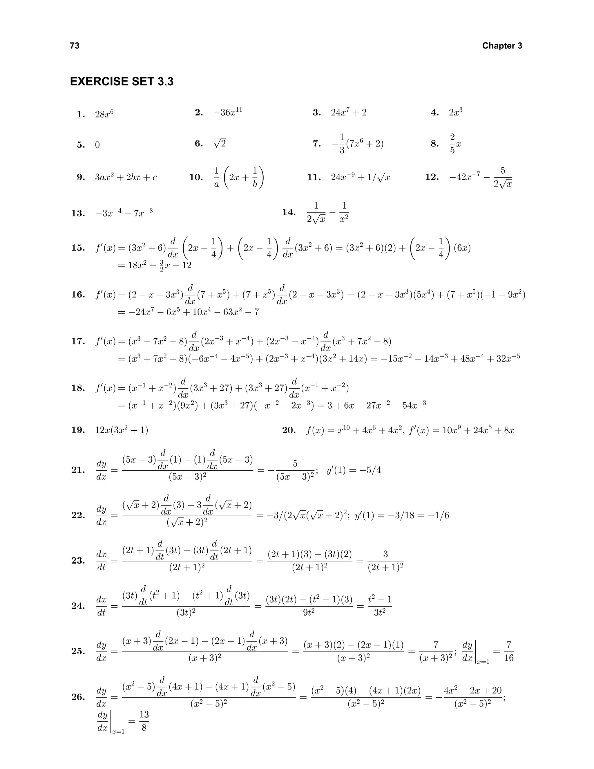 73 Chapter 3
EXERCISE SET 3.3
1. 28x6 2. −36x11
3. 24x7
+ 2 4. 2x3
5. 0 6.
√
2 7. −
1
3
(7x6
+ 2) 8.
2
5
x
9. 3ax2
+ 2bx + c 10.
1
a
2x +
1
b
11. 24x−9
+ 1/
√
x 12. −42x−7
−
5
2
√
x
13. −3x−4
− 7x−8 14.
1
2
√
x
−
1
x2
15. f (x) = (3x2
+ 6)
d
dx
2x −
1
4
+ 2x −
1
4
d
dx
(3x2
+ 6) = (3x2
+ 6)(2) + 2x −
1
4
(6x)
= 18x2
− 3
2 x + 12
16. f (x) = (2 − x − 3x3
)
d
dx
(7 + x5
) + (7 + x5
)
d
dx
(2 − x − 3x3
) = (2 − x − 3x3
)(5x4
) + (7 + x5
)(−1 − 9x2
)
= −24x7
− 6x5
+ 10x4
− 63x2
− 7
17. f (x) = (x3
+ 7x2
− 8)
d
dx
(2x−3
+ x−4
) + (2x−3
+ x−4
)
d
dx
(x3
+ 7x2
− 8)
= (x3
+ 7x2
− 8)(−6x−4
− 4x−5
) + (2x−3
+ x−4
)(3x2
+ 14x) = −15x−2
− 14x−3
+ 48x−4
+ 32x−5
18. f (x) = (x−1
+ x−2
)
d
dx
(3x3
+ 27) + (3x3
+ 27)
d
dx
(x−1
+ x−2
)
= (x−1
+ x−2
)(9x2
) + (3x3
+ 27)(−x−2
− 2x−3
) = 3 + 6x − 27x−2
− 54x−3
19. 12x(3x2
+ 1) 20. f(x) = x10
+ 4x6
+ 4x2
, f (x) = 10x9
+ 24x5
+ 8x
21.
dy
dx
=
(5x − 3)
d
dx
(1) − (1)
d
dx
(5x − 3)
(5x − 3)2
= −
5
(5x − 3)2
; y (1) = −5/4
22.
dy
dx
=
(
√
x + 2)
d
dx
(3) − 3
d
dx
(
√
x + 2)
(
√
x + 2)2
= −3/(2
√
x(
√
x + 2)2
; y (1) = −3/18 = −1/6
23.
dx
dt
=
(2t + 1)
d
dt
(3t) − (3t)
d
dt
(2t + 1)
(2t + 1)2
=
(2t + 1)(3) − (3t)(2)
(2t + 1)2
=
3
(2t + 1)2
24.
dx
dt
=
(3t)
d
dt
(t2
+ 1) − (t2
+ 1)
d
dt
(3t)
(3t)2
=
(3t)(2t) − (t2
+ 1)(3)
9t2
=
t2
− 1
3t2
25.
dy
dx
=
(x + 3)
d
dx
(2x − 1) − (2x − 1)
d
dx
(x + 3)
(x + 3)2
=
(x + 3)(2) − (2x − 1)(1)
(x + 3)2
=
7
(x + 3)2
;
dy
dx x=1
=
7
16
26.
dy
dx
=
(x2
− 5)
d
dx
(4x + 1) − (4x + 1)
d
dx
(x2
− 5)
(x2 − 5)2
=
(x2
− 5)(4) − (4x + 1)(2x)
(x2 − 5)2
= −
4x2
+ 2x + 20
(x2 − 5)2
;
dy
dx x=1
=
13
8
 