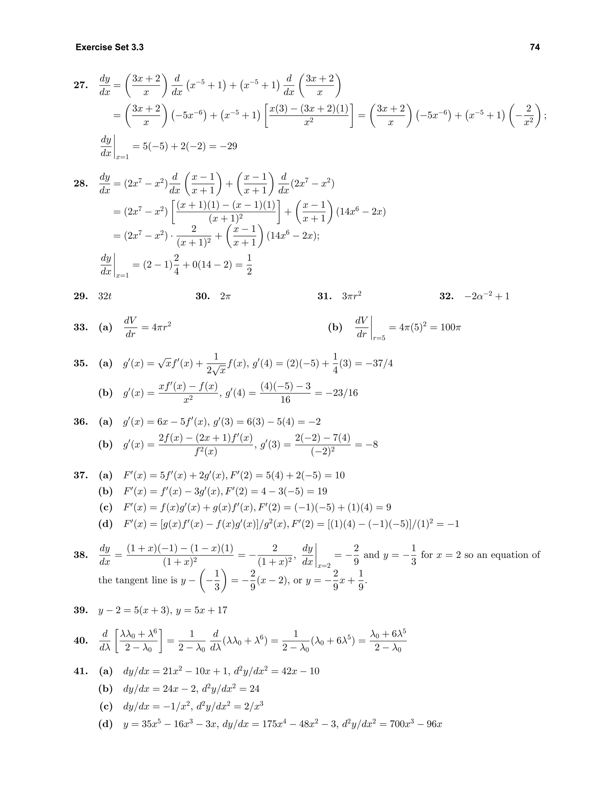 Exercise Set 3.3 74
27.
dy
dx
=
3x + 2
x
d
dx
x−5
+ 1 + x−5
+ 1
d
dx
3x + 2
x
=
3x + 2
x
−5x−6
+ x−5
+ 1
x(3) − (3x + 2)(1)
x2
=
3x + 2
x
−5x−6
+ x−5
+ 1 −
2
x2
;
dy
dx x=1
= 5(−5) + 2(−2) = −29
28.
dy
dx
= (2x7
− x2
)
d
dx
x − 1
x + 1
+
x − 1
x + 1
d
dx
(2x7
− x2
)
= (2x7
− x2
)
(x + 1)(1) − (x − 1)(1)
(x + 1)2
+
x − 1
x + 1
(14x6
− 2x)
= (2x7
− x2
) ·
2
(x + 1)2
+
x − 1
x + 1
(14x6
− 2x);
dy
dx x=1
= (2 − 1)
2
4
+ 0(14 − 2) =
1
2
29. 32t 30. 2π 31. 3πr2
32. −2α−2
+ 1
33. (a)
dV
dr
= 4πr2
(b)
dV
dr r=5
= 4π(5)2
= 100π
35. (a) g (x) =
√
xf (x) +
1
2
√
x
f(x), g (4) = (2)(−5) +
1
4
(3) = −37/4
(b) g (x) =
xf (x) − f(x)
x2
, g (4) =
(4)(−5) − 3
16
= −23/16
36. (a) g (x) = 6x − 5f (x), g (3) = 6(3) − 5(4) = −2
(b) g (x) =
2f(x) − (2x + 1)f (x)
f2(x)
, g (3) =
2(−2) − 7(4)
(−2)2
= −8
37. (a) F (x) = 5f (x) + 2g (x), F (2) = 5(4) + 2(−5) = 10
(b) F (x) = f (x) − 3g (x), F (2) = 4 − 3(−5) = 19
(c) F (x) = f(x)g (x) + g(x)f (x), F (2) = (−1)(−5) + (1)(4) = 9
(d) F (x) = [g(x)f (x) − f(x)g (x)]/g2
(x), F (2) = [(1)(4) − (−1)(−5)]/(1)2
= −1
38.
dy
dx
=
(1 + x)(−1) − (1 − x)(1)
(1 + x)2
= −
2
(1 + x)2
,
dy
dx x=2
= −
2
9
and y = −
1
3
for x = 2 so an equation of
the tangent line is y − −
1
3
= −
2
9
(x − 2), or y = −
2
9
x +
1
9
.
39. y − 2 = 5(x + 3), y = 5x + 17
40.
d
dλ
λλ0 + λ6
2 − λ0
=
1
2 − λ0
d
dλ
(λλ0 + λ6
) =
1
2 − λ0
(λ0 + 6λ5
) =
λ0 + 6λ5
2 − λ0
41. (a) dy/dx = 21x2
− 10x + 1, d2
y/dx2
= 42x − 10
(b) dy/dx = 24x − 2, d2
y/dx2
= 24
(c) dy/dx = −1/x2
, d2
y/dx2
= 2/x3
(d) y = 35x5
− 16x3
− 3x, dy/dx = 175x4
− 48x2
− 3, d2
y/dx2
= 700x3
− 96x
 
