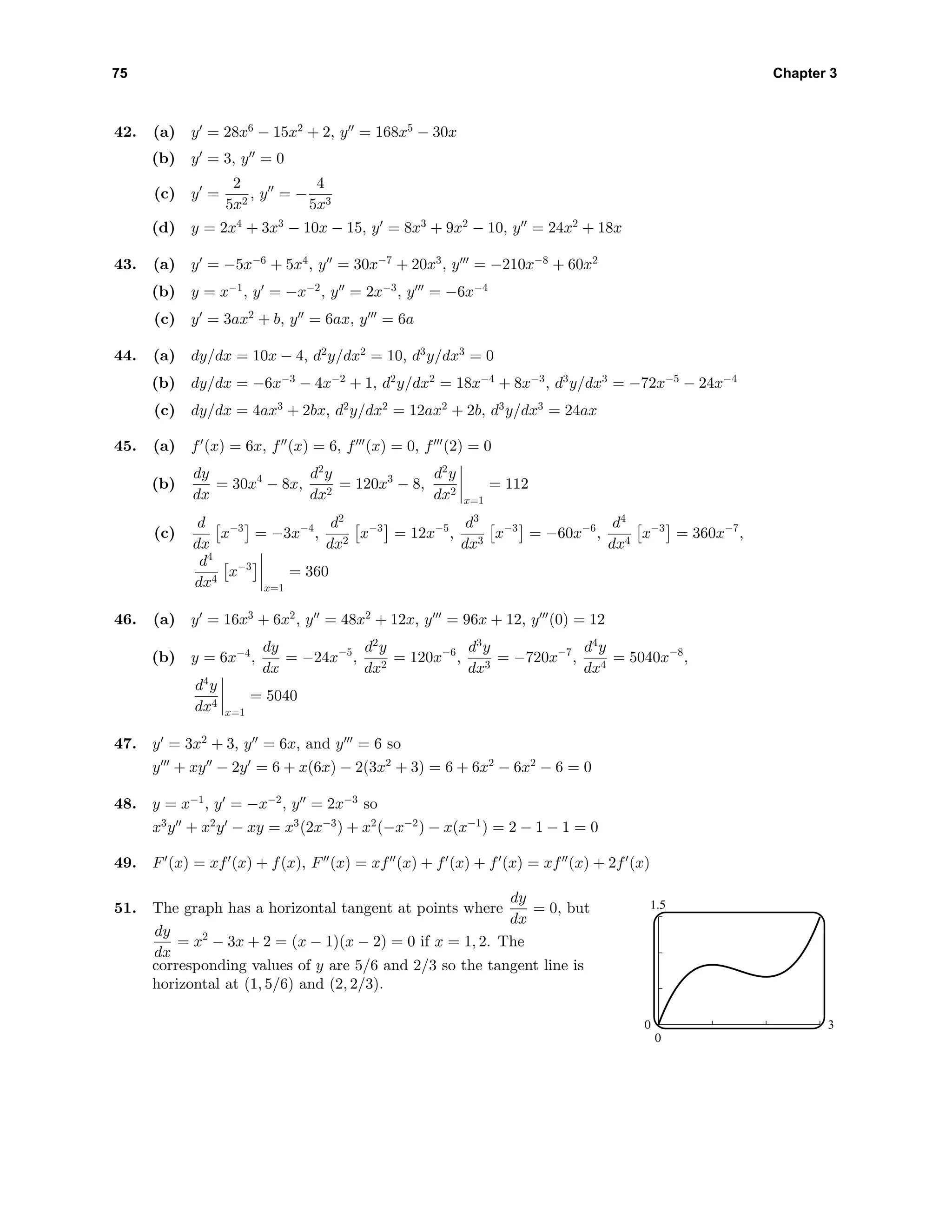 75 Chapter 3
42. (a) y = 28x6
− 15x2
+ 2, y = 168x5
− 30x
(b) y = 3, y = 0
(c) y =
2
5x2
, y = −
4
5x3
(d) y = 2x4
+ 3x3
− 10x − 15, y = 8x3
+ 9x2
− 10, y = 24x2
+ 18x
43. (a) y = −5x−6
+ 5x4
, y = 30x−7
+ 20x3
, y = −210x−8
+ 60x2
(b) y = x−1
, y = −x−2
, y = 2x−3
, y = −6x−4
(c) y = 3ax2
+ b, y = 6ax, y = 6a
44. (a) dy/dx = 10x − 4, d2
y/dx2
= 10, d3
y/dx3
= 0
(b) dy/dx = −6x−3
− 4x−2
+ 1, d2
y/dx2
= 18x−4
+ 8x−3
, d3
y/dx3
= −72x−5
− 24x−4
(c) dy/dx = 4ax3
+ 2bx, d2
y/dx2
= 12ax2
+ 2b, d3
y/dx3
= 24ax
45. (a) f (x) = 6x, f (x) = 6, f (x) = 0, f (2) = 0
(b)
dy
dx
= 30x4
− 8x,
d2
y
dx2
= 120x3
− 8,
d2
y
dx2
x=1
= 112
(c)
d
dx
x−3
= −3x−4
,
d2
dx2
x−3
= 12x−5
,
d3
dx3
x−3
= −60x−6
,
d4
dx4
x−3
= 360x−7
,
d4
dx4
x−3
x=1
= 360
46. (a) y = 16x3
+ 6x2
, y = 48x2
+ 12x, y = 96x + 12, y (0) = 12
(b) y = 6x−4
,
dy
dx
= −24x−5
,
d2
y
dx2
= 120x−6
,
d3
y
dx3
= −720x−7
,
d4
y
dx4
= 5040x−8
,
d4
y
dx4
x=1
= 5040
47. y = 3x2
+ 3, y = 6x, and y = 6 so
y + xy − 2y = 6 + x(6x) − 2(3x2
+ 3) = 6 + 6x2
− 6x2
− 6 = 0
48. y = x−1
, y = −x−2
, y = 2x−3
so
x3
y + x2
y − xy = x3
(2x−3
) + x2
(−x−2
) − x(x−1
) = 2 − 1 − 1 = 0
49. F (x) = xf (x) + f(x), F (x) = xf (x) + f (x) + f (x) = xf (x) + 2f (x)
51. The graph has a horizontal tangent at points where
dy
dx
= 0, but
dy
dx
= x2
− 3x + 2 = (x − 1)(x − 2) = 0 if x = 1, 2. The
corresponding values of y are 5/6 and 2/3 so the tangent line is
horizontal at (1, 5/6) and (2, 2/3).
1.5
0
0 3
 