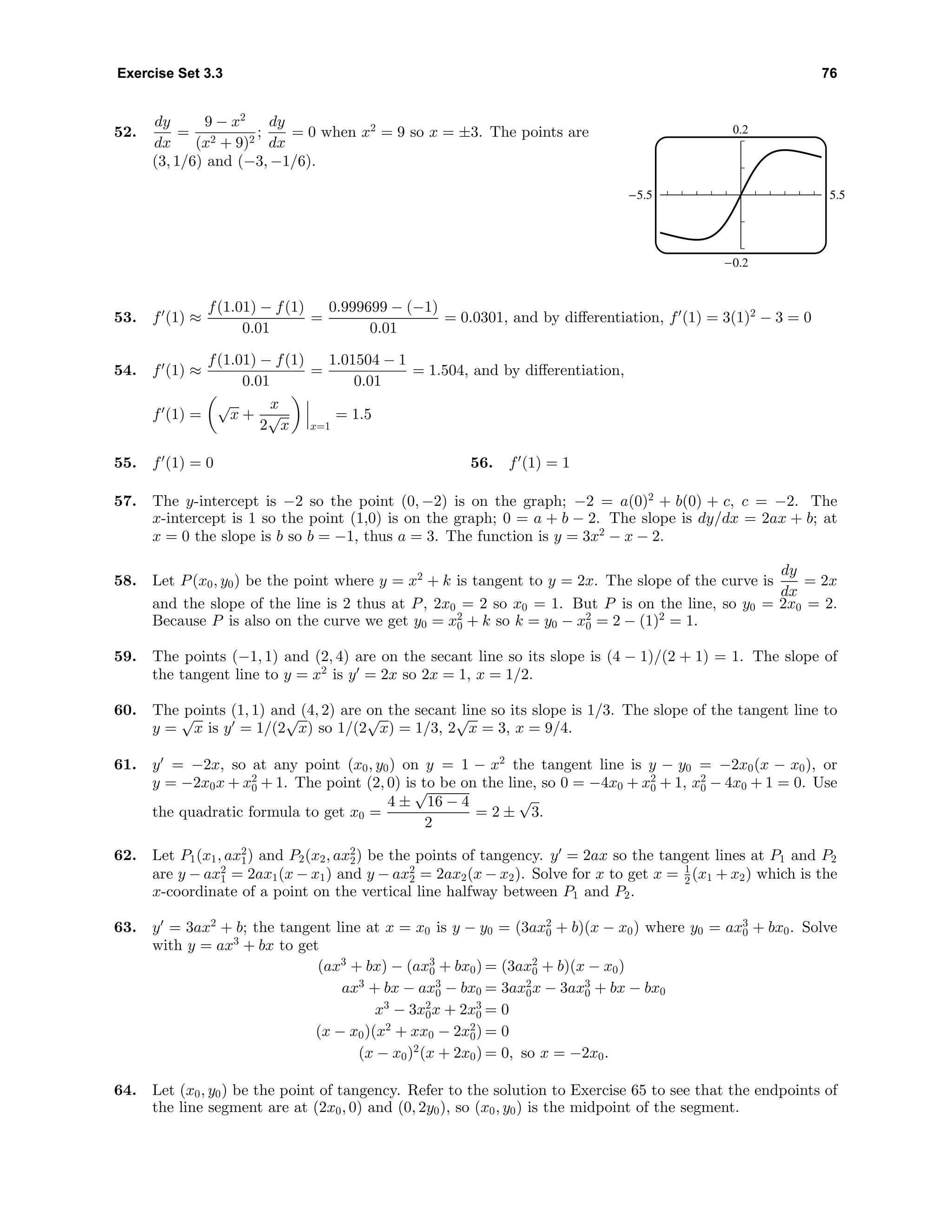 Exercise Set 3.3 76
52.
dy
dx
=
9 − x2
(x2 + 9)2
;
dy
dx
= 0 when x2
= 9 so x = ±3. The points are
(3, 1/6) and (−3, −1/6).
0.2
-0.2
-5.5 5.5
53. f (1) ≈
f(1.01) − f(1)
0.01
=
0.999699 − (−1)
0.01
= 0.0301, and by diﬀerentiation, f (1) = 3(1)2
− 3 = 0
54. f (1) ≈
f(1.01) − f(1)
0.01
=
1.01504 − 1
0.01
= 1.504, and by diﬀerentiation,
f (1) =
√
x +
x
2
√
x x=1
= 1.5
55. f (1) = 0 56. f (1) = 1
57. The y-intercept is −2 so the point (0, −2) is on the graph; −2 = a(0)2
+ b(0) + c, c = −2. The
x-intercept is 1 so the point (1,0) is on the graph; 0 = a + b − 2. The slope is dy/dx = 2ax + b; at
x = 0 the slope is b so b = −1, thus a = 3. The function is y = 3x2
− x − 2.
58. Let P(x0, y0) be the point where y = x2
+ k is tangent to y = 2x. The slope of the curve is
dy
dx
= 2x
and the slope of the line is 2 thus at P, 2x0 = 2 so x0 = 1. But P is on the line, so y0 = 2x0 = 2.
Because P is also on the curve we get y0 = x2
0 + k so k = y0 − x2
0 = 2 − (1)2
= 1.
59. The points (−1, 1) and (2, 4) are on the secant line so its slope is (4 − 1)/(2 + 1) = 1. The slope of
the tangent line to y = x2
is y = 2x so 2x = 1, x = 1/2.
60. The points (1, 1) and (4, 2) are on the secant line so its slope is 1/3. The slope of the tangent line to
y =
√
x is y = 1/(2
√
x) so 1/(2
√
x) = 1/3, 2
√
x = 3, x = 9/4.
61. y = −2x, so at any point (x0, y0) on y = 1 − x2
the tangent line is y − y0 = −2x0(x − x0), or
y = −2x0x + x2
0 + 1. The point (2, 0) is to be on the line, so 0 = −4x0 + x2
0 + 1, x2
0 − 4x0 + 1 = 0. Use
the quadratic formula to get x0 =
4 ±
√
16 − 4
2
= 2 ±
√
3.
62. Let P1(x1, ax2
1) and P2(x2, ax2
2) be the points of tangency. y = 2ax so the tangent lines at P1 and P2
are y − ax2
1 = 2ax1(x − x1) and y − ax2
2 = 2ax2(x − x2). Solve for x to get x = 1
2 (x1 + x2) which is the
x-coordinate of a point on the vertical line halfway between P1 and P2.
63. y = 3ax2
+ b; the tangent line at x = x0 is y − y0 = (3ax2
0 + b)(x − x0) where y0 = ax3
0 + bx0. Solve
with y = ax3
+ bx to get
(ax3
+ bx) − (ax3
0 + bx0) = (3ax2
0 + b)(x − x0)
ax3
+ bx − ax3
0 − bx0 = 3ax2
0x − 3ax3
0 + bx − bx0
x3
− 3x2
0x + 2x3
0 = 0
(x − x0)(x2
+ xx0 − 2x2
0) = 0
(x − x0)2
(x + 2x0) = 0, so x = −2x0.
64. Let (x0, y0) be the point of tangency. Refer to the solution to Exercise 65 to see that the endpoints of
the line segment are at (2x0, 0) and (0, 2y0), so (x0, y0) is the midpoint of the segment.
 