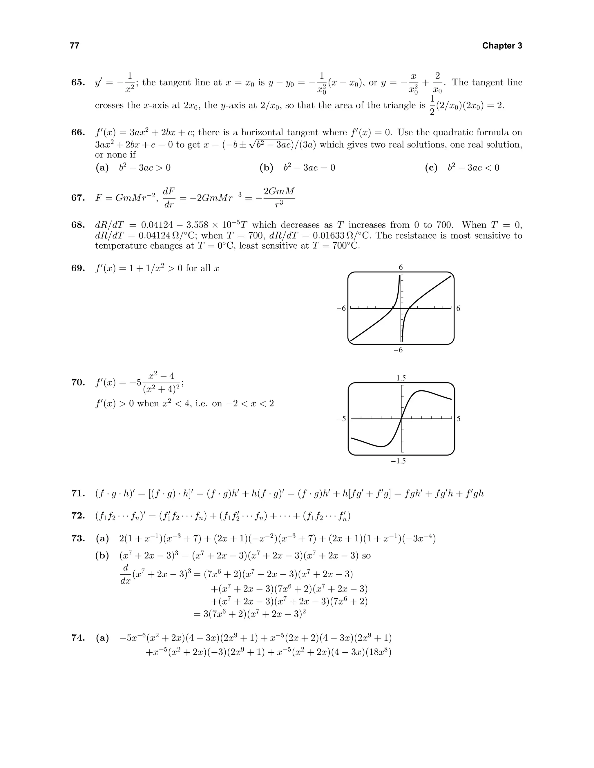77 Chapter 3
65. y = −
1
x2
; the tangent line at x = x0 is y − y0 = −
1
x2
0
(x − x0), or y = −
x
x2
0
+
2
x0
. The tangent line
crosses the x-axis at 2x0, the y-axis at 2/x0, so that the area of the triangle is
1
2
(2/x0)(2x0) = 2.
66. f (x) = 3ax2
+ 2bx + c; there is a horizontal tangent where f (x) = 0. Use the quadratic formula on
3ax2
+ 2bx + c = 0 to get x = (−b ±
√
b2 − 3ac)/(3a) which gives two real solutions, one real solution,
or none if
(a) b2
− 3ac > 0 (b) b2
− 3ac = 0 (c) b2
− 3ac < 0
67. F = GmMr−2
,
dF
dr
= −2GmMr−3
= −
2GmM
r3
68. dR/dT = 0.04124 − 3.558 × 10−5
T which decreases as T increases from 0 to 700. When T = 0,
dR/dT = 0.04124 Ω/◦
C; when T = 700, dR/dT = 0.01633 Ω/◦
C. The resistance is most sensitive to
temperature changes at T = 0◦
C, least sensitive at T = 700◦
C.
69. f (x) = 1 + 1/x2
> 0 for all x 6
-6 6
-6
70. f (x) = −5
x2
− 4
(x2 + 4)2
;
f (x) > 0 when x2
< 4, i.e. on −2 < x < 2
1.5
-1.5
-5 5
71. (f · g · h) = [(f · g) · h] = (f · g)h + h(f · g) = (f · g)h + h[fg + f g] = fgh + fg h + f gh
72. (f1f2 · · · fn) = (f1f2 · · · fn) + (f1f2 · · · fn) + · · · + (f1f2 · · · fn)
73. (a) 2(1 + x−1
)(x−3
+ 7) + (2x + 1)(−x−2
)(x−3
+ 7) + (2x + 1)(1 + x−1
)(−3x−4
)
(b) (x7
+ 2x − 3)3
= (x7
+ 2x − 3)(x7
+ 2x − 3)(x7
+ 2x − 3) so
d
dx
(x7
+ 2x − 3)3
= (7x6
+ 2)(x7
+ 2x − 3)(x7
+ 2x − 3)
+(x7
+ 2x − 3)(7x6
+ 2)(x7
+ 2x − 3)
+(x7
+ 2x − 3)(x7
+ 2x − 3)(7x6
+ 2)
= 3(7x6
+ 2)(x7
+ 2x − 3)2
74. (a) −5x−6
(x2
+ 2x)(4 − 3x)(2x9
+ 1) + x−5
(2x + 2)(4 − 3x)(2x9
+ 1)
+x−5
(x2
+ 2x)(−3)(2x9
+ 1) + x−5
(x2
+ 2x)(4 − 3x)(18x8
)
 