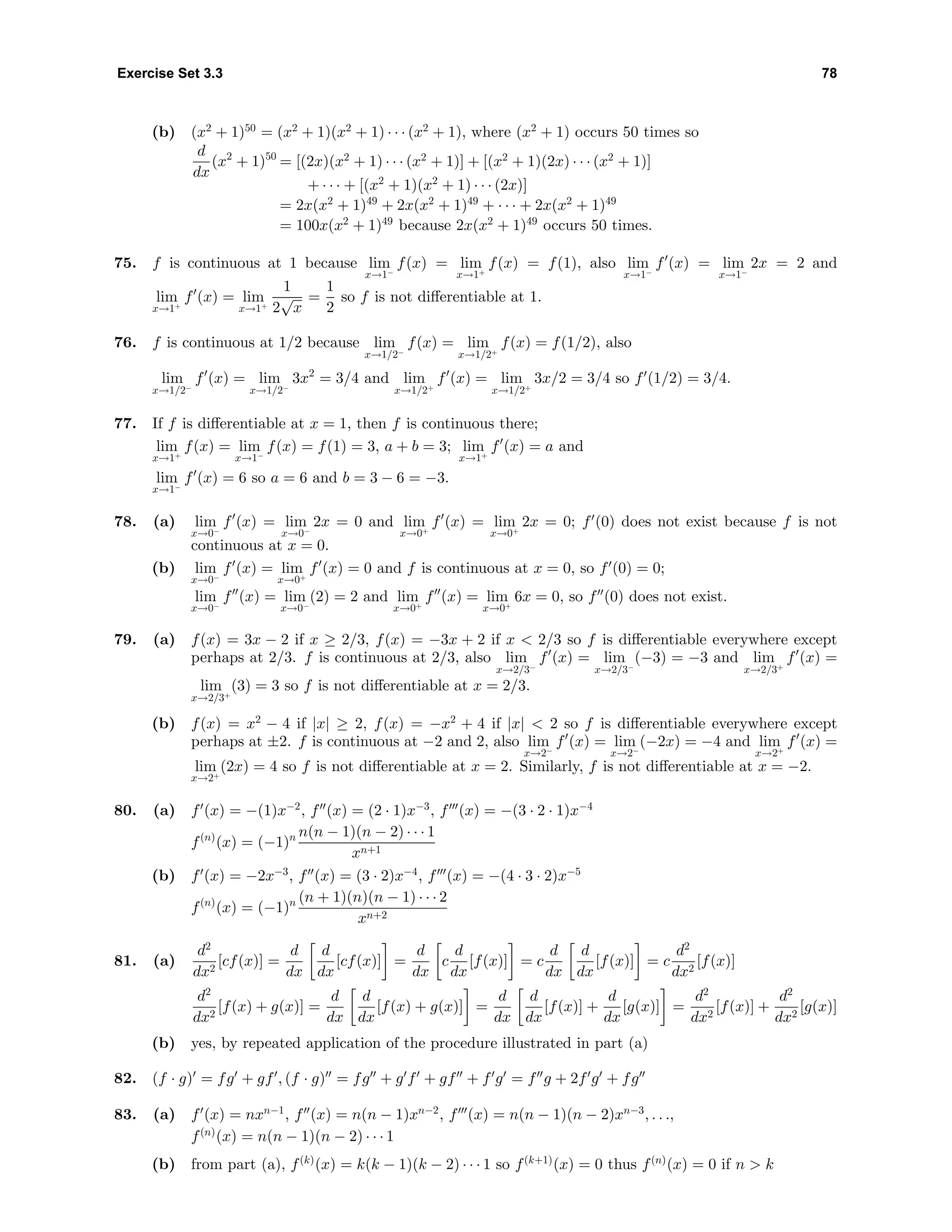Exercise Set 3.3 78
(b) (x2
+ 1)50
= (x2
+ 1)(x2
+ 1) · · · (x2
+ 1), where (x2
+ 1) occurs 50 times so
d
dx
(x2
+ 1)50
= [(2x)(x2
+ 1) · · · (x2
+ 1)] + [(x2
+ 1)(2x) · · · (x2
+ 1)]
+ · · · + [(x2
+ 1)(x2
+ 1) · · · (2x)]
= 2x(x2
+ 1)49
+ 2x(x2
+ 1)49
+ · · · + 2x(x2
+ 1)49
= 100x(x2
+ 1)49
because 2x(x2
+ 1)49
occurs 50 times.
75. f is continuous at 1 because lim
x→1−
f(x) = lim
x→1+
f(x) = f(1), also lim
x→1−
f (x) = lim
x→1−
2x = 2 and
lim
x→1+
f (x) = lim
x→1+
1
2
√
x
=
1
2
so f is not diﬀerentiable at 1.
76. f is continuous at 1/2 because lim
x→1/2−
f(x) = lim
x→1/2+
f(x) = f(1/2), also
lim
x→1/2−
f (x) = lim
x→1/2−
3x2
= 3/4 and lim
x→1/2+
f (x) = lim
x→1/2+
3x/2 = 3/4 so f (1/2) = 3/4.
77. If f is diﬀerentiable at x = 1, then f is continuous there;
lim
x→1+
f(x) = lim
x→1−
f(x) = f(1) = 3, a + b = 3; lim
x→1+
f (x) = a and
lim
x→1−
f (x) = 6 so a = 6 and b = 3 − 6 = −3.
78. (a) lim
x→0−
f (x) = lim
x→0−
2x = 0 and lim
x→0+
f (x) = lim
x→0+
2x = 0; f (0) does not exist because f is not
continuous at x = 0.
(b) lim
x→0−
f (x) = lim
x→0+
f (x) = 0 and f is continuous at x = 0, so f (0) = 0;
lim
x→0−
f (x) = lim
x→0−
(2) = 2 and lim
x→0+
f (x) = lim
x→0+
6x = 0, so f (0) does not exist.
79. (a) f(x) = 3x − 2 if x ≥ 2/3, f(x) = −3x + 2 if x < 2/3 so f is diﬀerentiable everywhere except
perhaps at 2/3. f is continuous at 2/3, also lim
x→2/3−
f (x) = lim
x→2/3−
(−3) = −3 and lim
x→2/3+
f (x) =
lim
x→2/3+
(3) = 3 so f is not diﬀerentiable at x = 2/3.
(b) f(x) = x2
− 4 if |x| ≥ 2, f(x) = −x2
+ 4 if |x| < 2 so f is diﬀerentiable everywhere except
perhaps at ±2. f is continuous at −2 and 2, also lim
x→2−
f (x) = lim
x→2−
(−2x) = −4 and lim
x→2+
f (x) =
lim
x→2+
(2x) = 4 so f is not diﬀerentiable at x = 2. Similarly, f is not diﬀerentiable at x = −2.
80. (a) f (x) = −(1)x−2
, f (x) = (2 · 1)x−3
, f (x) = −(3 · 2 · 1)x−4
f(n)
(x) = (−1)n n(n − 1)(n − 2) · · · 1
xn+1
(b) f (x) = −2x−3
, f (x) = (3 · 2)x−4
, f (x) = −(4 · 3 · 2)x−5
f(n)
(x) = (−1)n (n + 1)(n)(n − 1) · · · 2
xn+2
81. (a)
d2
dx2
[cf(x)] =
d
dx
d
dx
[cf(x)] =
d
dx
c
d
dx
[f(x)] = c
d
dx
d
dx
[f(x)] = c
d2
dx2
[f(x)]
d2
dx2
[f(x) + g(x)] =
d
dx
d
dx
[f(x) + g(x)] =
d
dx
d
dx
[f(x)] +
d
dx
[g(x)] =
d2
dx2
[f(x)] +
d2
dx2
[g(x)]
(b) yes, by repeated application of the procedure illustrated in part (a)
82. (f · g) = fg + gf , (f · g) = fg + g f + gf + f g = f g + 2f g + fg
83. (a) f (x) = nxn−1
, f (x) = n(n − 1)xn−2
, f (x) = n(n − 1)(n − 2)xn−3
, . . .,
f(n)
(x) = n(n − 1)(n − 2) · · · 1
(b) from part (a), f(k)
(x) = k(k − 1)(k − 2) · · · 1 so f(k+1)
(x) = 0 thus f(n)
(x) = 0 if n > k
 