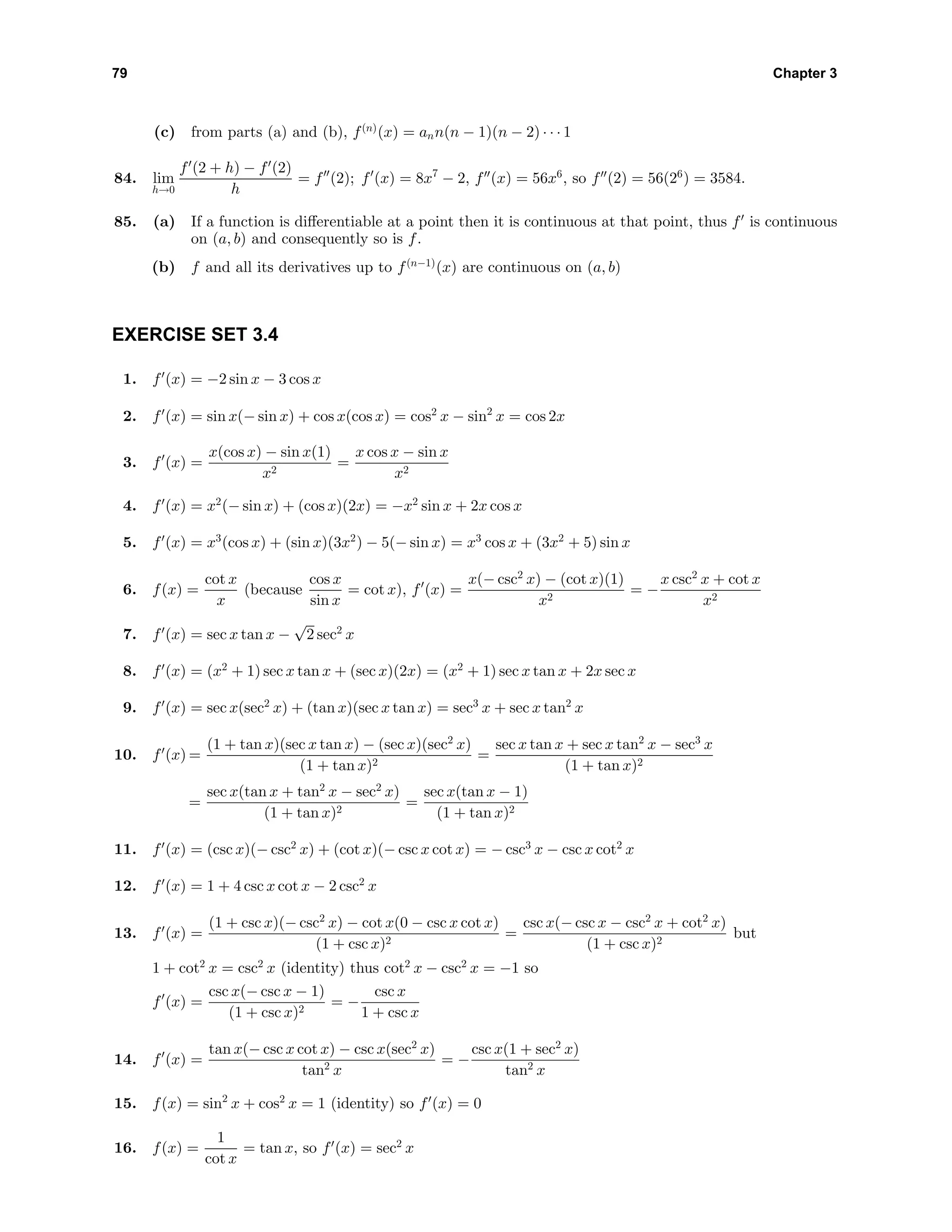 79 Chapter 3
(c) from parts (a) and (b), f(n)
(x) = ann(n − 1)(n − 2) · · · 1
84. lim
h→0
f (2 + h) − f (2)
h
= f (2); f (x) = 8x7
− 2, f (x) = 56x6
, so f (2) = 56(26
) = 3584.
85. (a) If a function is diﬀerentiable at a point then it is continuous at that point, thus f is continuous
on (a, b) and consequently so is f.
(b) f and all its derivatives up to f(n−1)
(x) are continuous on (a, b)
EXERCISE SET 3.4
1. f (x) = −2 sin x − 3 cos x
2. f (x) = sin x(− sin x) + cos x(cos x) = cos2
x − sin2
x = cos 2x
3. f (x) =
x(cos x) − sin x(1)
x2
=
x cos x − sin x
x2
4. f (x) = x2
(− sin x) + (cos x)(2x) = −x2
sin x + 2x cos x
5. f (x) = x3
(cos x) + (sin x)(3x2
) − 5(− sin x) = x3
cos x + (3x2
+ 5) sin x
6. f(x) =
cot x
x
(because
cos x
sin x
= cot x), f (x) =
x(− csc2
x) − (cot x)(1)
x2
= −
x csc2
x + cot x
x2
7. f (x) = sec x tan x −
√
2 sec2
x
8. f (x) = (x2
+ 1) sec x tan x + (sec x)(2x) = (x2
+ 1) sec x tan x + 2x sec x
9. f (x) = sec x(sec2
x) + (tan x)(sec x tan x) = sec3
x + sec x tan2
x
10. f (x) =
(1 + tan x)(sec x tan x) − (sec x)(sec2
x)
(1 + tan x)2
=
sec x tan x + sec x tan2
x − sec3
x
(1 + tan x)2
=
sec x(tan x + tan2
x − sec2
x)
(1 + tan x)2
=
sec x(tan x − 1)
(1 + tan x)2
11. f (x) = (csc x)(− csc2
x) + (cot x)(− csc x cot x) = − csc3
x − csc x cot2
x
12. f (x) = 1 + 4 csc x cot x − 2 csc2
x
13. f (x) =
(1 + csc x)(− csc2
x) − cot x(0 − csc x cot x)
(1 + csc x)2
=
csc x(− csc x − csc2
x + cot2
x)
(1 + csc x)2
but
1 + cot2
x = csc2
x (identity) thus cot2
x − csc2
x = −1 so
f (x) =
csc x(− csc x − 1)
(1 + csc x)2
= −
csc x
1 + csc x
14. f (x) =
tan x(− csc x cot x) − csc x(sec2
x)
tan2 x
= −
csc x(1 + sec2
x)
tan2 x
15. f(x) = sin2
x + cos2
x = 1 (identity) so f (x) = 0
16. f(x) =
1
cot x
= tan x, so f (x) = sec2
x
 