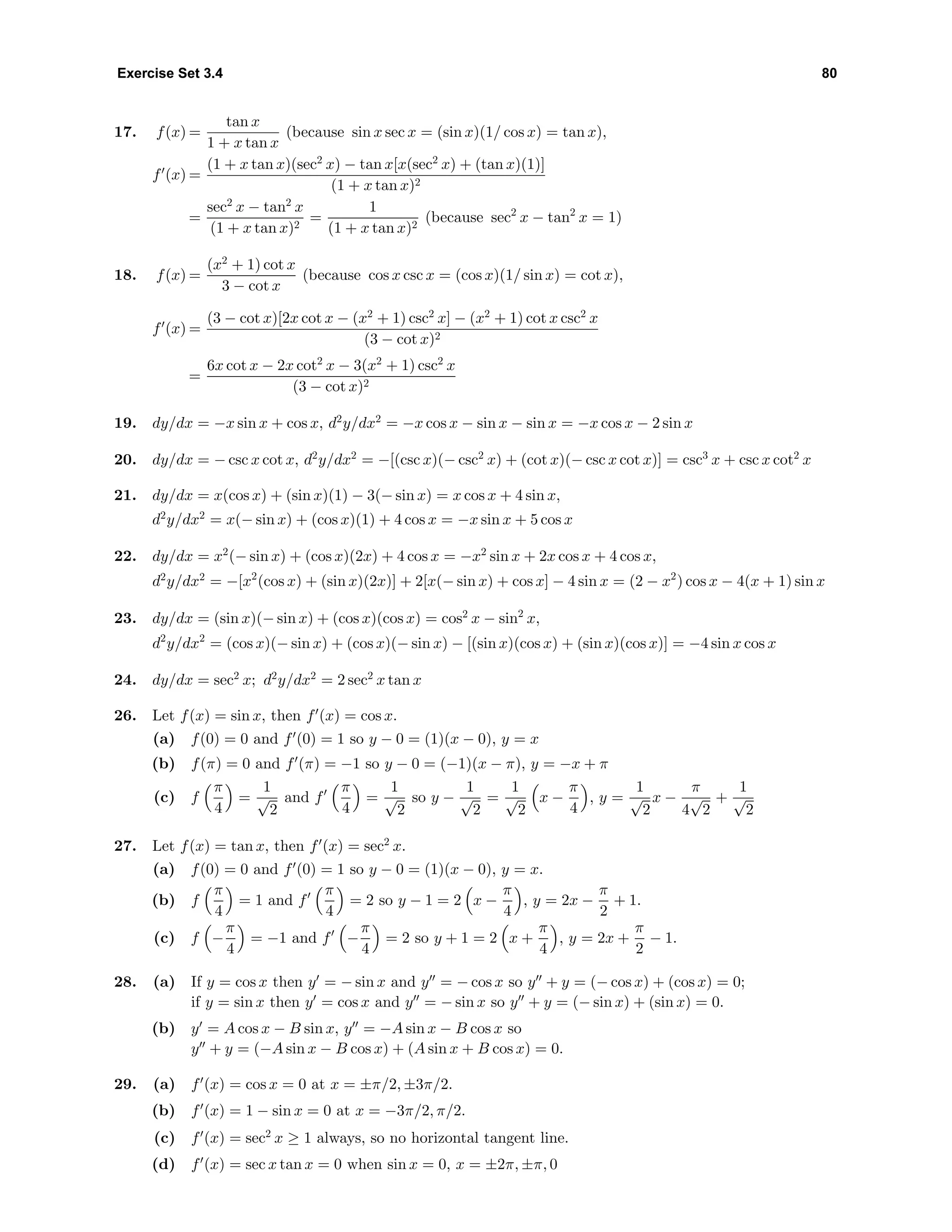 Exercise Set 3.4 80
17. f(x) =
tan x
1 + x tan x
(because sin x sec x = (sin x)(1/ cos x) = tan x),
f (x) =
(1 + x tan x)(sec2
x) − tan x[x(sec2
x) + (tan x)(1)]
(1 + x tan x)2
=
sec2
x − tan2
x
(1 + x tan x)2
=
1
(1 + x tan x)2
(because sec2
x − tan2
x = 1)
18. f(x) =
(x2
+ 1) cot x
3 − cot x
(because cos x csc x = (cos x)(1/ sin x) = cot x),
f (x) =
(3 − cot x)[2x cot x − (x2
+ 1) csc2
x] − (x2
+ 1) cot x csc2
x
(3 − cot x)2
=
6x cot x − 2x cot2
x − 3(x2
+ 1) csc2
x
(3 − cot x)2
19. dy/dx = −x sin x + cos x, d2
y/dx2
= −x cos x − sin x − sin x = −x cos x − 2 sin x
20. dy/dx = − csc x cot x, d2
y/dx2
= −[(csc x)(− csc2
x) + (cot x)(− csc x cot x)] = csc3
x + csc x cot2
x
21. dy/dx = x(cos x) + (sin x)(1) − 3(− sin x) = x cos x + 4 sin x,
d2
y/dx2
= x(− sin x) + (cos x)(1) + 4 cos x = −x sin x + 5 cos x
22. dy/dx = x2
(− sin x) + (cos x)(2x) + 4 cos x = −x2
sin x + 2x cos x + 4 cos x,
d2
y/dx2
= −[x2
(cos x) + (sin x)(2x)] + 2[x(− sin x) + cos x] − 4 sin x = (2 − x2
) cos x − 4(x + 1) sin x
23. dy/dx = (sin x)(− sin x) + (cos x)(cos x) = cos2
x − sin2
x,
d2
y/dx2
= (cos x)(− sin x) + (cos x)(− sin x) − [(sin x)(cos x) + (sin x)(cos x)] = −4 sin x cos x
24. dy/dx = sec2
x; d2
y/dx2
= 2 sec2
x tan x
26. Let f(x) = sin x, then f (x) = cos x.
(a) f(0) = 0 and f (0) = 1 so y − 0 = (1)(x − 0), y = x
(b) f(π) = 0 and f (π) = −1 so y − 0 = (−1)(x − π), y = −x + π
(c) f
π
4
=
1
√
2
and f
π
4
=
1
√
2
so y −
1
√
2
=
1
√
2
x −
π
4
, y =
1
√
2
x −
π
4
√
2
+
1
√
2
27. Let f(x) = tan x, then f (x) = sec2
x.
(a) f(0) = 0 and f (0) = 1 so y − 0 = (1)(x − 0), y = x.
(b) f
π
4
= 1 and f
π
4
= 2 so y − 1 = 2 x −
π
4
, y = 2x −
π
2
+ 1.
(c) f −
π
4
= −1 and f −
π
4
= 2 so y + 1 = 2 x +
π
4
, y = 2x +
π
2
− 1.
28. (a) If y = cos x then y = − sin x and y = − cos x so y + y = (− cos x) + (cos x) = 0;
if y = sin x then y = cos x and y = − sin x so y + y = (− sin x) + (sin x) = 0.
(b) y = A cos x − B sin x, y = −A sin x − B cos x so
y + y = (−A sin x − B cos x) + (A sin x + B cos x) = 0.
29. (a) f (x) = cos x = 0 at x = ±π/2, ±3π/2.
(b) f (x) = 1 − sin x = 0 at x = −3π/2, π/2.
(c) f (x) = sec2
x ≥ 1 always, so no horizontal tangent line.
(d) f (x) = sec x tan x = 0 when sin x = 0, x = ±2π, ±π, 0
 