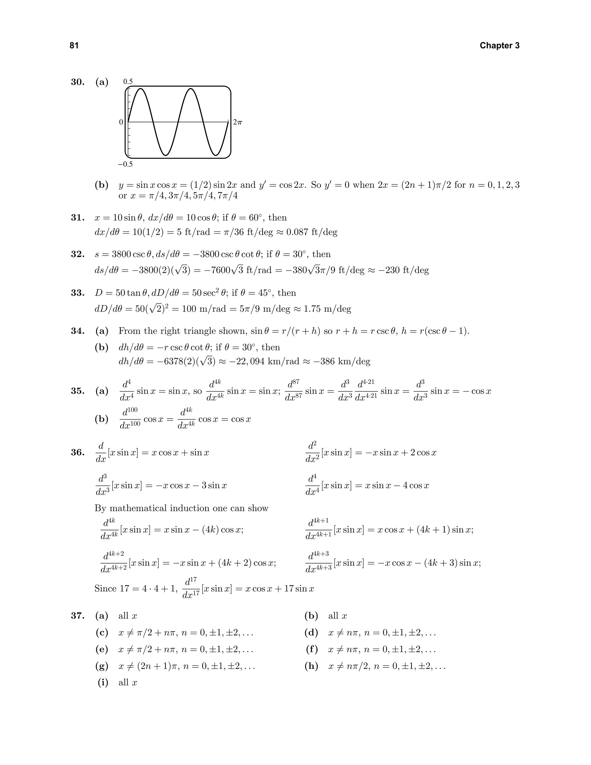 81 Chapter 3
30. (a) 0.5
-0.5
0 2p
(b) y = sin x cos x = (1/2) sin 2x and y = cos 2x. So y = 0 when 2x = (2n + 1)π/2 for n = 0, 1, 2, 3
or x = π/4, 3π/4, 5π/4, 7π/4
31. x = 10 sin θ, dx/dθ = 10 cos θ; if θ = 60◦
, then
dx/dθ = 10(1/2) = 5 ft/rad = π/36 ft/deg ≈ 0.087 ft/deg
32. s = 3800 csc θ, ds/dθ = −3800 csc θ cot θ; if θ = 30◦
, then
ds/dθ = −3800(2)(
√
3) = −7600
√
3 ft/rad = −380
√
3π/9 ft/deg ≈ −230 ft/deg
33. D = 50 tan θ, dD/dθ = 50 sec2
θ; if θ = 45◦
, then
dD/dθ = 50(
√
2)2
= 100 m/rad = 5π/9 m/deg ≈ 1.75 m/deg
34. (a) From the right triangle shown, sin θ = r/(r + h) so r + h = r csc θ, h = r(csc θ − 1).
(b) dh/dθ = −r csc θ cot θ; if θ = 30◦
, then
dh/dθ = −6378(2)(
√
3) ≈ −22, 094 km/rad ≈ −386 km/deg
35. (a)
d4
dx4
sin x = sin x, so
d4k
dx4k
sin x = sin x;
d87
dx87
sin x =
d3
dx3
d4·21
dx4·21
sin x =
d3
dx3
sin x = − cos x
(b)
d100
dx100
cos x =
d4k
dx4k
cos x = cos x
36.
d
dx
[x sin x] = x cos x + sin x
d2
dx2
[x sin x] = −x sin x + 2 cos x
d3
dx3
[x sin x] = −x cos x − 3 sin x
d4
dx4
[x sin x] = x sin x − 4 cos x
By mathematical induction one can show
d4k
dx4k
[x sin x] = x sin x − (4k) cos x;
d4k+1
dx4k+1
[x sin x] = x cos x + (4k + 1) sin x;
d4k+2
dx4k+2
[x sin x] = −x sin x + (4k + 2) cos x;
d4k+3
dx4k+3
[x sin x] = −x cos x − (4k + 3) sin x;
Since 17 = 4 · 4 + 1,
d17
dx17
[x sin x] = x cos x + 17 sin x
37. (a) all x (b) all x
(c) x = π/2 + nπ, n = 0, ±1, ±2, . . . (d) x = nπ, n = 0, ±1, ±2, . . .
(e) x = π/2 + nπ, n = 0, ±1, ±2, . . . (f) x = nπ, n = 0, ±1, ±2, . . .
(g) x = (2n + 1)π, n = 0, ±1, ±2, . . . (h) x = nπ/2, n = 0, ±1, ±2, . . .
(i) all x
 
