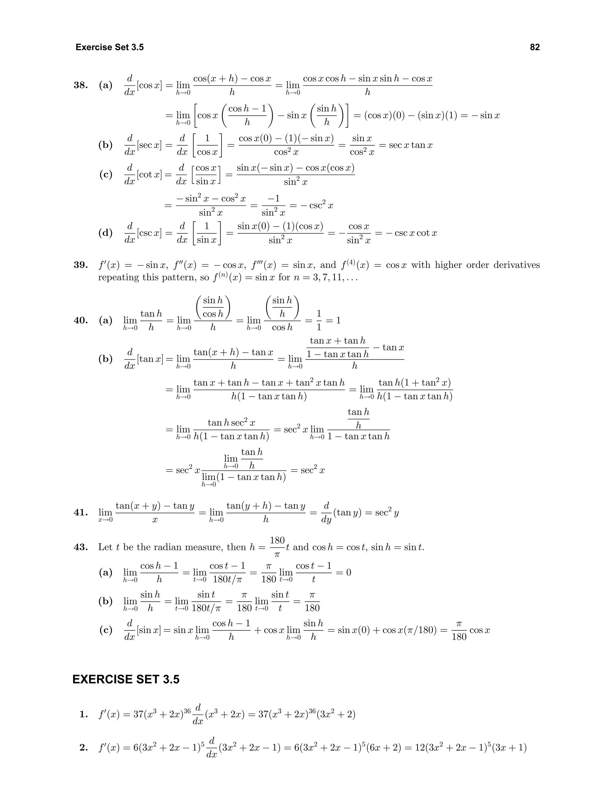 Exercise Set 3.5 82
38. (a)
d
dx
[cos x] = lim
h→0
cos(x + h) − cos x
h
= lim
h→0
cos x cos h − sin x sin h − cos x
h
= lim
h→0
cos x
cos h − 1
h
− sin x
sin h
h
= (cos x)(0) − (sin x)(1) = − sin x
(b)
d
dx
[sec x] =
d
dx
1
cos x
=
cos x(0) − (1)(− sin x)
cos2 x
=
sin x
cos2 x
= sec x tan x
(c)
d
dx
[cot x] =
d
dx
cos x
sin x
=
sin x(− sin x) − cos x(cos x)
sin2
x
=
− sin2
x − cos2
x
sin2
x
=
−1
sin2
x
= − csc2
x
(d)
d
dx
[csc x] =
d
dx
1
sin x
=
sin x(0) − (1)(cos x)
sin2
x
= −
cos x
sin2
x
= − csc x cot x
39. f (x) = − sin x, f (x) = − cos x, f (x) = sin x, and f(4)
(x) = cos x with higher order derivatives
repeating this pattern, so f(n)
(x) = sin x for n = 3, 7, 11, . . .
40. (a) lim
h→0
tan h
h
= lim
h→0
sin h
cos h
h
= lim
h→0
sin h
h
cos h
=
1
1
= 1
(b)
d
dx
[tan x] = lim
h→0
tan(x + h) − tan x
h
= lim
h→0
tan x + tan h
1 − tan x tan h
− tan x
h
= lim
h→0
tan x + tan h − tan x + tan2
x tan h
h(1 − tan x tan h)
= lim
h→0
tan h(1 + tan2
x)
h(1 − tan x tan h)
= lim
h→0
tan h sec2
x
h(1 − tan x tan h)
= sec2
x lim
h→0
tan h
h
1 − tan x tan h
= sec2
x
lim
h→0
tan h
h
lim
h→0
(1 − tan x tan h)
= sec2
x
41. lim
x→0
tan(x + y) − tan y
x
= lim
h→0
tan(y + h) − tan y
h
=
d
dy
(tan y) = sec2
y
43. Let t be the radian measure, then h =
180
π
t and cos h = cos t, sin h = sin t.
(a) lim
h→0
cos h − 1
h
= lim
t→0
cos t − 1
180t/π
=
π
180
lim
t→0
cos t − 1
t
= 0
(b) lim
h→0
sin h
h
= lim
t→0
sin t
180t/π
=
π
180
lim
t→0
sin t
t
=
π
180
(c)
d
dx
[sin x] = sin x lim
h→0
cos h − 1
h
+ cos x lim
h→0
sin h
h
= sin x(0) + cos x(π/180) =
π
180
cos x
EXERCISE SET 3.5
1. f (x) = 37(x3
+ 2x)36 d
dx
(x3
+ 2x) = 37(x3
+ 2x)36
(3x2
+ 2)
2. f (x) = 6(3x2
+ 2x − 1)5 d
dx
(3x2
+ 2x − 1) = 6(3x2
+ 2x − 1)5
(6x + 2) = 12(3x2
+ 2x − 1)5
(3x + 1)
 
