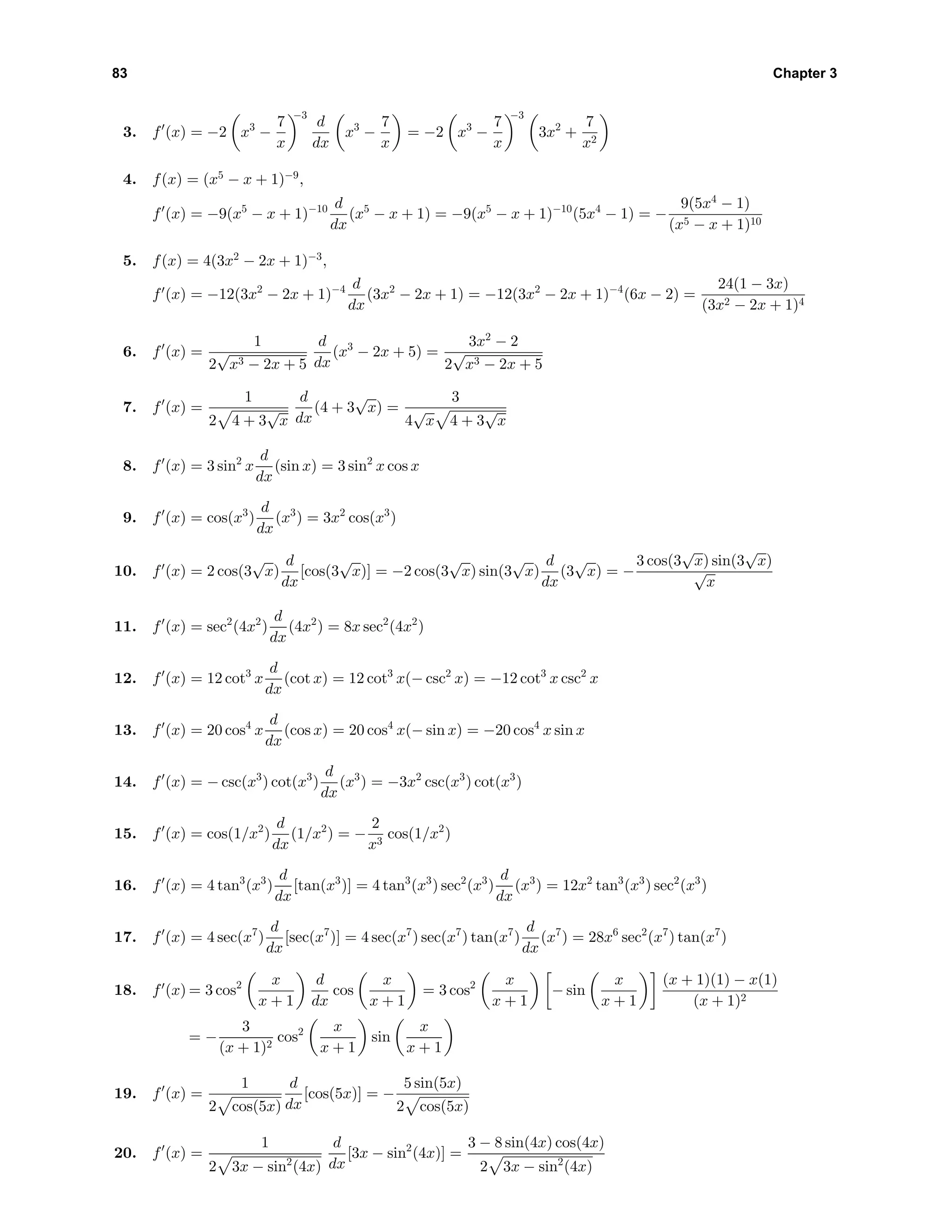 83 Chapter 3
3. f (x) = −2 x3
−
7
x
−3
d
dx
x3
−
7
x
= −2 x3
−
7
x
−3
3x2
+
7
x2
4. f(x) = (x5
− x + 1)−9
,
f (x) = −9(x5
− x + 1)−10 d
dx
(x5
− x + 1) = −9(x5
− x + 1)−10
(5x4
− 1) = −
9(5x4
− 1)
(x5 − x + 1)10
5. f(x) = 4(3x2
− 2x + 1)−3
,
f (x) = −12(3x2
− 2x + 1)−4 d
dx
(3x2
− 2x + 1) = −12(3x2
− 2x + 1)−4
(6x − 2) =
24(1 − 3x)
(3x2 − 2x + 1)4
6. f (x) =
1
2
√
x3 − 2x + 5
d
dx
(x3
− 2x + 5) =
3x2
− 2
2
√
x3 − 2x + 5
7. f (x) =
1
2 4 + 3
√
x
d
dx
(4 + 3
√
x) =
3
4
√
x 4 + 3
√
x
8. f (x) = 3 sin2
x
d
dx
(sin x) = 3 sin2
x cos x
9. f (x) = cos(x3
)
d
dx
(x3
) = 3x2
cos(x3
)
10. f (x) = 2 cos(3
√
x)
d
dx
[cos(3
√
x)] = −2 cos(3
√
x) sin(3
√
x)
d
dx
(3
√
x) = −
3 cos(3
√
x) sin(3
√
x)
√
x
11. f (x) = sec2
(4x2
)
d
dx
(4x2
) = 8x sec2
(4x2
)
12. f (x) = 12 cot3
x
d
dx
(cot x) = 12 cot3
x(− csc2
x) = −12 cot3
x csc2
x
13. f (x) = 20 cos4
x
d
dx
(cos x) = 20 cos4
x(− sin x) = −20 cos4
x sin x
14. f (x) = − csc(x3
) cot(x3
)
d
dx
(x3
) = −3x2
csc(x3
) cot(x3
)
15. f (x) = cos(1/x2
)
d
dx
(1/x2
) = −
2
x3
cos(1/x2
)
16. f (x) = 4 tan3
(x3
)
d
dx
[tan(x3
)] = 4 tan3
(x3
) sec2
(x3
)
d
dx
(x3
) = 12x2
tan3
(x3
) sec2
(x3
)
17. f (x) = 4 sec(x7
)
d
dx
[sec(x7
)] = 4 sec(x7
) sec(x7
) tan(x7
)
d
dx
(x7
) = 28x6
sec2
(x7
) tan(x7
)
18. f (x) = 3 cos2 x
x + 1
d
dx
cos
x
x + 1
= 3 cos2 x
x + 1
− sin
x
x + 1
(x + 1)(1) − x(1)
(x + 1)2
= −
3
(x + 1)2
cos2 x
x + 1
sin
x
x + 1
19. f (x) =
1
2 cos(5x)
d
dx
[cos(5x)] = −
5 sin(5x)
2 cos(5x)
20. f (x) =
1
2 3x − sin2
(4x)
d
dx
[3x − sin2
(4x)] =
3 − 8 sin(4x) cos(4x)
2 3x − sin2
(4x)
 