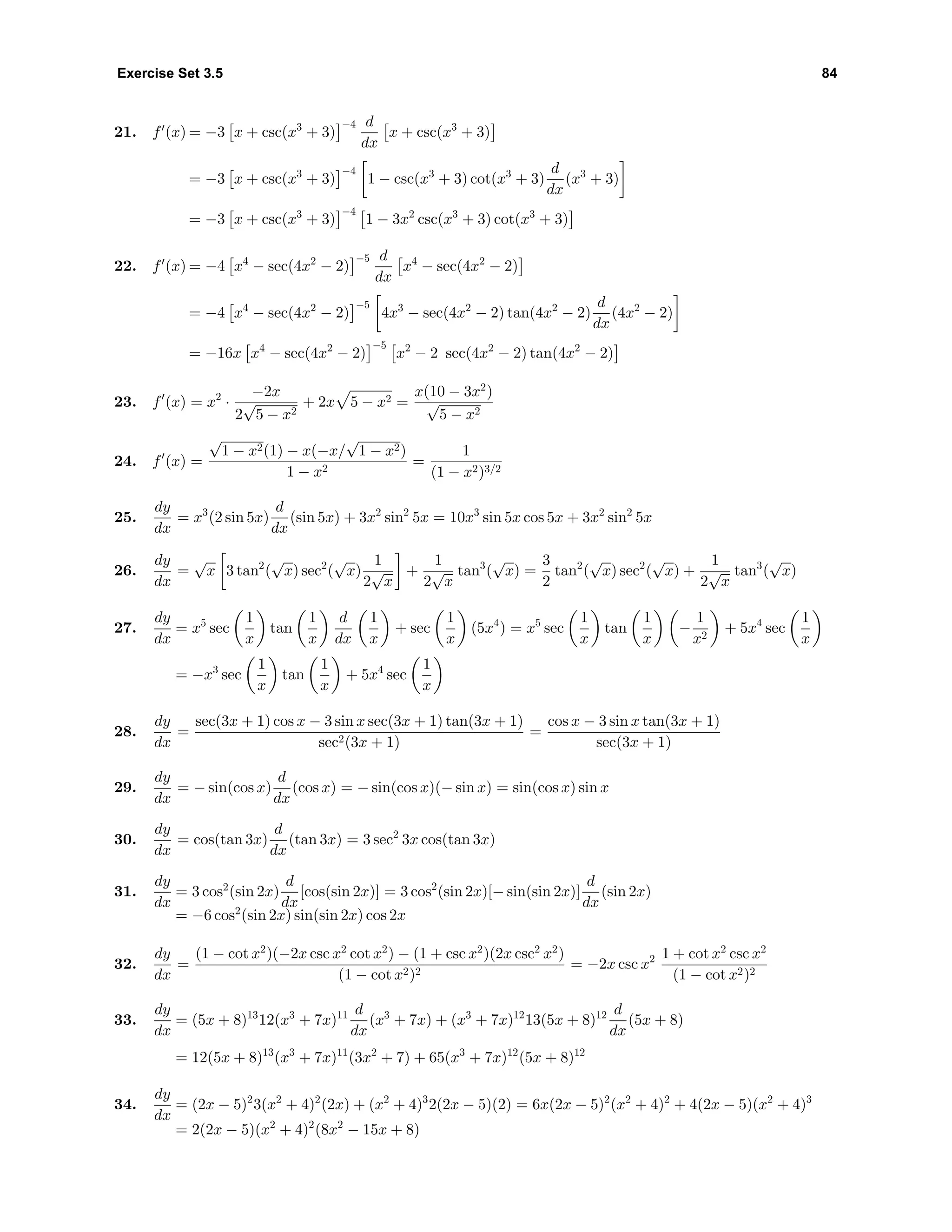 Exercise Set 3.5 84
21. f (x) = −3 x + csc(x3
+ 3)
−4 d
dx
x + csc(x3
+ 3)
= −3 x + csc(x3
+ 3)
−4
1 − csc(x3
+ 3) cot(x3
+ 3)
d
dx
(x3
+ 3)
= −3 x + csc(x3
+ 3)
−4
1 − 3x2
csc(x3
+ 3) cot(x3
+ 3)
22. f (x) = −4 x4
− sec(4x2
− 2)
−5 d
dx
x4
− sec(4x2
− 2)
= −4 x4
− sec(4x2
− 2)
−5
4x3
− sec(4x2
− 2) tan(4x2
− 2)
d
dx
(4x2
− 2)
= −16x x4
− sec(4x2
− 2)
−5
x2
− 2 sec(4x2
− 2) tan(4x2
− 2)
23. f (x) = x2
·
−2x
2
√
5 − x2
+ 2x 5 − x2 =
x(10 − 3x2
)
√
5 − x2
24. f (x) =
√
1 − x2(1) − x(−x/
√
1 − x2)
1 − x2
=
1
(1 − x2)3/2
25.
dy
dx
= x3
(2 sin 5x)
d
dx
(sin 5x) + 3x2
sin2
5x = 10x3
sin 5x cos 5x + 3x2
sin2
5x
26.
dy
dx
=
√
x 3 tan2
(
√
x) sec2
(
√
x)
1
2
√
x
+
1
2
√
x
tan3
(
√
x) =
3
2
tan2
(
√
x) sec2
(
√
x) +
1
2
√
x
tan3
(
√
x)
27.
dy
dx
= x5
sec
1
x
tan
1
x
d
dx
1
x
+ sec
1
x
(5x4
) = x5
sec
1
x
tan
1
x
−
1
x2
+ 5x4
sec
1
x
= −x3
sec
1
x
tan
1
x
+ 5x4
sec
1
x
28.
dy
dx
=
sec(3x + 1) cos x − 3 sin x sec(3x + 1) tan(3x + 1)
sec2(3x + 1)
=
cos x − 3 sin x tan(3x + 1)
sec(3x + 1)
29.
dy
dx
= − sin(cos x)
d
dx
(cos x) = − sin(cos x)(− sin x) = sin(cos x) sin x
30.
dy
dx
= cos(tan 3x)
d
dx
(tan 3x) = 3 sec2
3x cos(tan 3x)
31.
dy
dx
= 3 cos2
(sin 2x)
d
dx
[cos(sin 2x)] = 3 cos2
(sin 2x)[− sin(sin 2x)]
d
dx
(sin 2x)
= −6 cos2
(sin 2x) sin(sin 2x) cos 2x
32.
dy
dx
=
(1 − cot x2
)(−2x csc x2
cot x2
) − (1 + csc x2
)(2x csc2
x2
)
(1 − cot x2)2
= −2x csc x2 1 + cot x2
csc x2
(1 − cot x2)2
33.
dy
dx
= (5x + 8)13
12(x3
+ 7x)11 d
dx
(x3
+ 7x) + (x3
+ 7x)12
13(5x + 8)12 d
dx
(5x + 8)
= 12(5x + 8)13
(x3
+ 7x)11
(3x2
+ 7) + 65(x3
+ 7x)12
(5x + 8)12
34.
dy
dx
= (2x − 5)2
3(x2
+ 4)2
(2x) + (x2
+ 4)3
2(2x − 5)(2) = 6x(2x − 5)2
(x2
+ 4)2
+ 4(2x − 5)(x2
+ 4)3
= 2(2x − 5)(x2
+ 4)2
(8x2
− 15x + 8)
 
