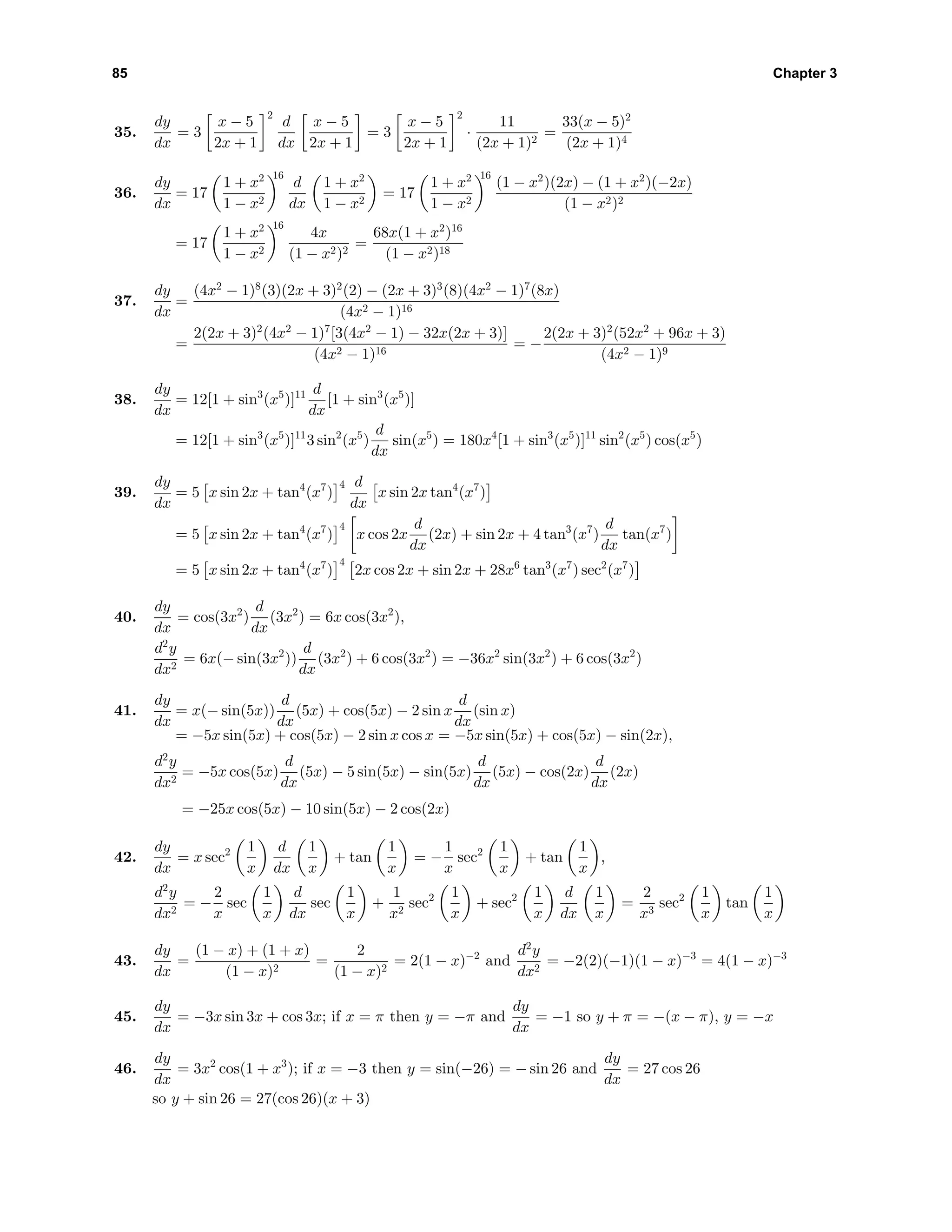 85 Chapter 3
35.
dy
dx
= 3
x − 5
2x + 1
2
d
dx
x − 5
2x + 1
= 3
x − 5
2x + 1
2
·
11
(2x + 1)2
=
33(x − 5)2
(2x + 1)4
36.
dy
dx
= 17
1 + x2
1 − x2
16
d
dx
1 + x2
1 − x2
= 17
1 + x2
1 − x2
16
(1 − x2
)(2x) − (1 + x2
)(−2x)
(1 − x2)2
= 17
1 + x2
1 − x2
16
4x
(1 − x2)2
=
68x(1 + x2
)16
(1 − x2)18
37.
dy
dx
=
(4x2
− 1)8
(3)(2x + 3)2
(2) − (2x + 3)3
(8)(4x2
− 1)7
(8x)
(4x2 − 1)16
=
2(2x + 3)2
(4x2
− 1)7
[3(4x2
− 1) − 32x(2x + 3)]
(4x2 − 1)16
= −
2(2x + 3)2
(52x2
+ 96x + 3)
(4x2 − 1)9
38.
dy
dx
= 12[1 + sin3
(x5
)]11 d
dx
[1 + sin3
(x5
)]
= 12[1 + sin3
(x5
)]11
3 sin2
(x5
)
d
dx
sin(x5
) = 180x4
[1 + sin3
(x5
)]11
sin2
(x5
) cos(x5
)
39.
dy
dx
= 5 x sin 2x + tan4
(x7
)
4 d
dx
x sin 2x tan4
(x7
)
= 5 x sin 2x + tan4
(x7
)
4
x cos 2x
d
dx
(2x) + sin 2x + 4 tan3
(x7
)
d
dx
tan(x7
)
= 5 x sin 2x + tan4
(x7
)
4
2x cos 2x + sin 2x + 28x6
tan3
(x7
) sec2
(x7
)
40.
dy
dx
= cos(3x2
)
d
dx
(3x2
) = 6x cos(3x2
),
d2
y
dx2
= 6x(− sin(3x2
))
d
dx
(3x2
) + 6 cos(3x2
) = −36x2
sin(3x2
) + 6 cos(3x2
)
41.
dy
dx
= x(− sin(5x))
d
dx
(5x) + cos(5x) − 2 sin x
d
dx
(sin x)
= −5x sin(5x) + cos(5x) − 2 sin x cos x = −5x sin(5x) + cos(5x) − sin(2x),
d2
y
dx2
= −5x cos(5x)
d
dx
(5x) − 5 sin(5x) − sin(5x)
d
dx
(5x) − cos(2x)
d
dx
(2x)
= −25x cos(5x) − 10 sin(5x) − 2 cos(2x)
42.
dy
dx
= x sec2 1
x
d
dx
1
x
+ tan
1
x
= −
1
x
sec2 1
x
+ tan
1
x
,
d2
y
dx2
= −
2
x
sec
1
x
d
dx
sec
1
x
+
1
x2
sec2 1
x
+ sec2 1
x
d
dx
1
x
=
2
x3
sec2 1
x
tan
1
x
43.
dy
dx
=
(1 − x) + (1 + x)
(1 − x)2
=
2
(1 − x)2
= 2(1 − x)−2
and
d2
y
dx2
= −2(2)(−1)(1 − x)−3
= 4(1 − x)−3
45.
dy
dx
= −3x sin 3x + cos 3x; if x = π then y = −π and
dy
dx
= −1 so y + π = −(x − π), y = −x
46.
dy
dx
= 3x2
cos(1 + x3
); if x = −3 then y = sin(−26) = − sin 26 and
dy
dx
= 27 cos 26
so y + sin 26 = 27(cos 26)(x + 3)
 