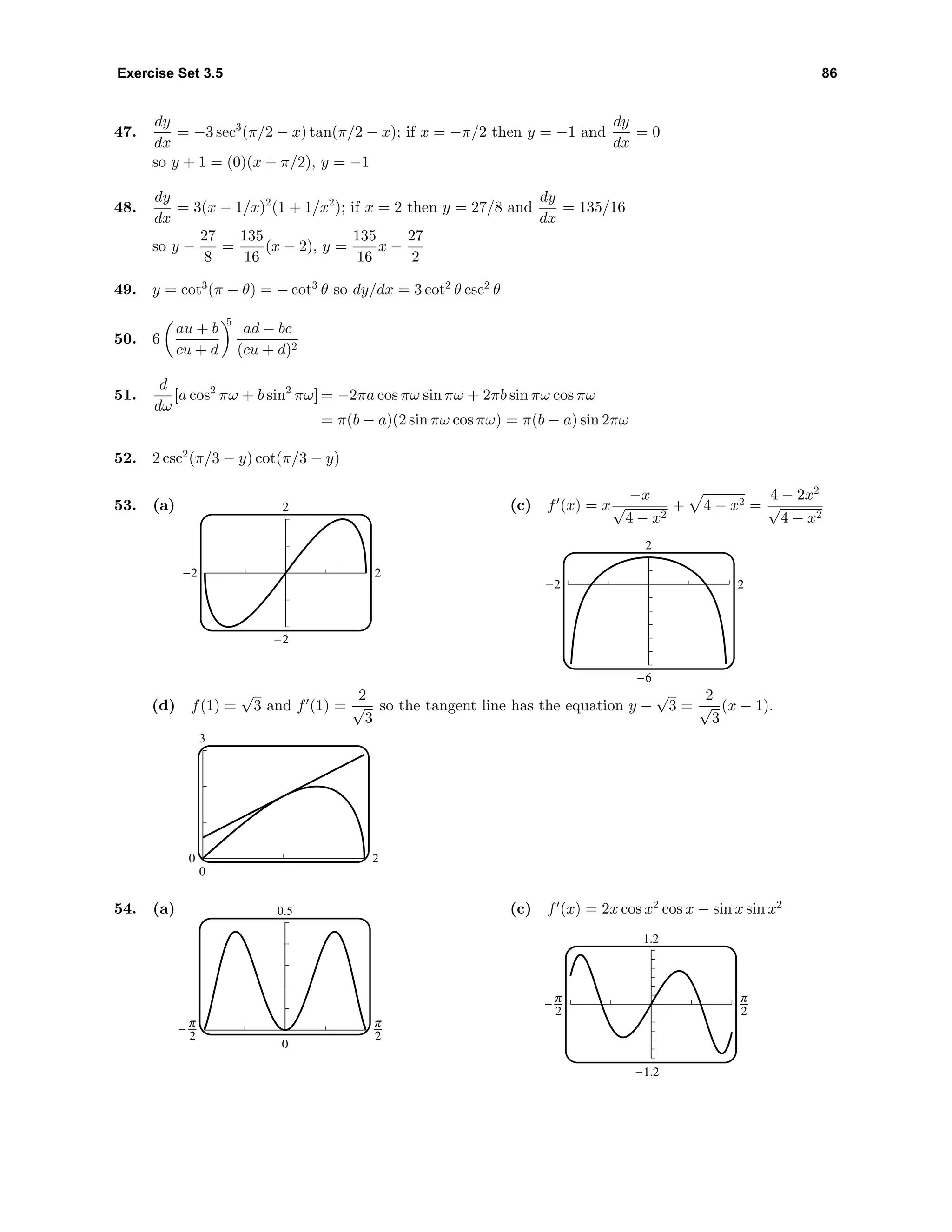 Exercise Set 3.5 86
47.
dy
dx
= −3 sec3
(π/2 − x) tan(π/2 − x); if x = −π/2 then y = −1 and
dy
dx
= 0
so y + 1 = (0)(x + π/2), y = −1
48.
dy
dx
= 3(x − 1/x)2
(1 + 1/x2
); if x = 2 then y = 27/8 and
dy
dx
= 135/16
so y −
27
8
=
135
16
(x − 2), y =
135
16
x −
27
2
49. y = cot3
(π − θ) = − cot3
θ so dy/dx = 3 cot2
θ csc2
θ
50. 6
au + b
cu + d
5
ad − bc
(cu + d)2
51.
d
dω
[a cos2
πω + b sin2
πω] = −2πa cos πω sin πω + 2πb sin πω cos πω
= π(b − a)(2 sin πω cos πω) = π(b − a) sin 2πω
52. 2 csc2
(π/3 − y) cot(π/3 − y)
53. (a) 2
-2 2
-2
(c) f (x) = x
−x
√
4 − x2
+ 4 − x2 =
4 − 2x2
√
4 − x2
2
-2 2
-6
(d) f(1) =
√
3 and f (1) =
2
√
3
so the tangent line has the equation y −
√
3 =
2
√
3
(x − 1).
3
0
0 2
54. (a) 0.5
0
^ 6
(c) f (x) = 2x cos x2
cos x − sin x sin x2
1.2
-1.2
^ 6
 