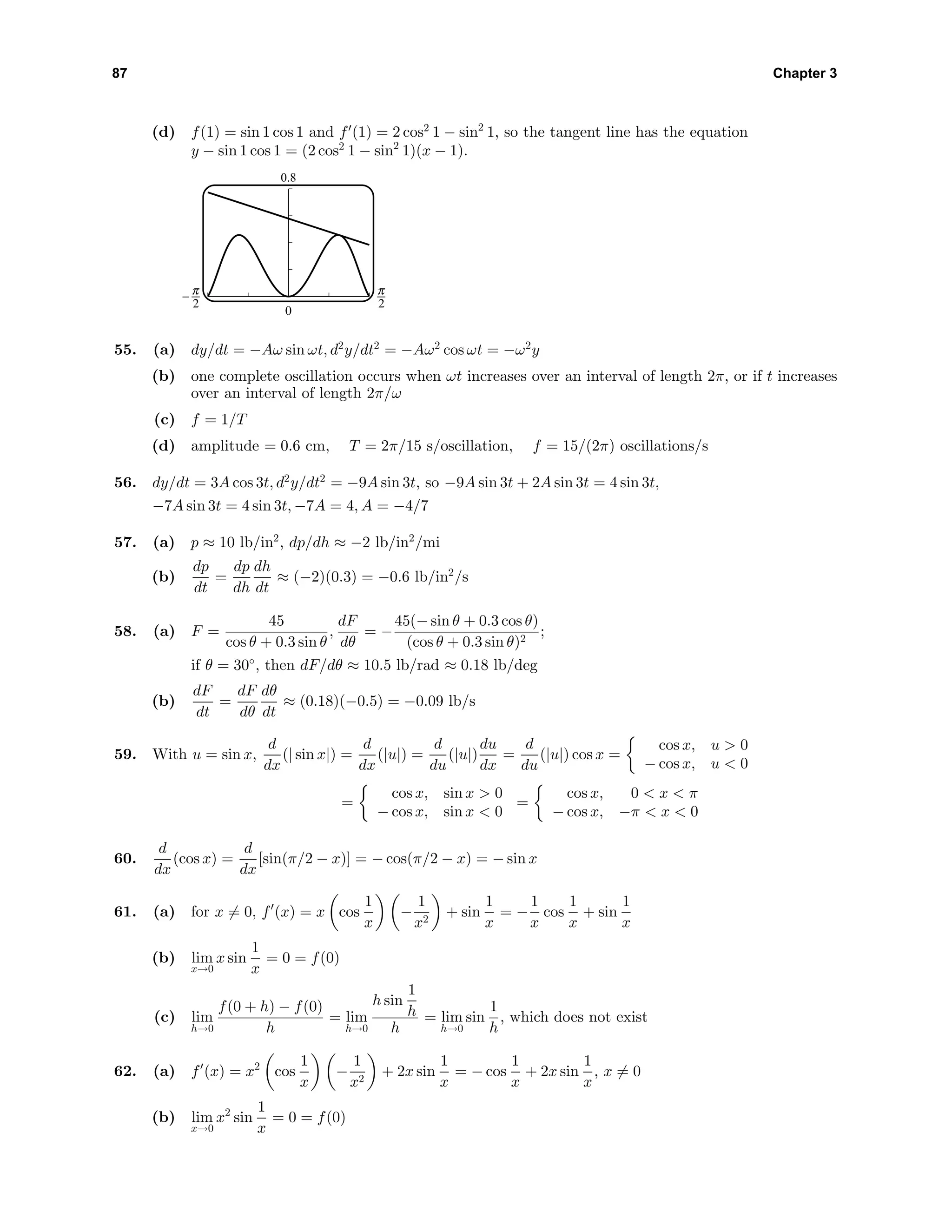 87 Chapter 3
(d) f(1) = sin 1 cos 1 and f (1) = 2 cos2
1 − sin2
1, so the tangent line has the equation
y − sin 1 cos 1 = (2 cos2
1 − sin2
1)(x − 1).
0.8
0
^ 6
55. (a) dy/dt = −Aω sin ωt, d2
y/dt2
= −Aω2
cos ωt = −ω2
y
(b) one complete oscillation occurs when ωt increases over an interval of length 2π, or if t increases
over an interval of length 2π/ω
(c) f = 1/T
(d) amplitude = 0.6 cm, T = 2π/15 s/oscillation, f = 15/(2π) oscillations/s
56. dy/dt = 3A cos 3t, d2
y/dt2
= −9A sin 3t, so −9A sin 3t + 2A sin 3t = 4 sin 3t,
−7A sin 3t = 4 sin 3t, −7A = 4, A = −4/7
57. (a) p ≈ 10 lb/in2
, dp/dh ≈ −2 lb/in2
/mi
(b)
dp
dt
=
dp
dh
dh
dt
≈ (−2)(0.3) = −0.6 lb/in2
/s
58. (a) F =
45
cos θ + 0.3 sin θ
,
dF
dθ
= −
45(− sin θ + 0.3 cos θ)
(cos θ + 0.3 sin θ)2
;
if θ = 30◦
, then dF/dθ ≈ 10.5 lb/rad ≈ 0.18 lb/deg
(b)
dF
dt
=
dF
dθ
dθ
dt
≈ (0.18)(−0.5) = −0.09 lb/s
59. With u = sin x,
d
dx
(| sin x|) =
d
dx
(|u|) =
d
du
(|u|)
du
dx
=
d
du
(|u|) cos x =
cos x, u > 0
− cos x, u < 0
=
cos x, sin x > 0
− cos x, sin x < 0
=
cos x, 0 < x < π
− cos x, −π < x < 0
60.
d
dx
(cos x) =
d
dx
[sin(π/2 − x)] = − cos(π/2 − x) = − sin x
61. (a) for x = 0, f (x) = x cos
1
x
−
1
x2
+ sin
1
x
= −
1
x
cos
1
x
+ sin
1
x
(b) lim
x→0
x sin
1
x
= 0 = f(0)
(c) lim
h→0
f(0 + h) − f(0)
h
= lim
h→0
h sin
1
h
h
= lim
h→0
sin
1
h
, which does not exist
62. (a) f (x) = x2
cos
1
x
−
1
x2
+ 2x sin
1
x
= − cos
1
x
+ 2x sin
1
x
, x = 0
(b) lim
x→0
x2
sin
1
x
= 0 = f(0)
 