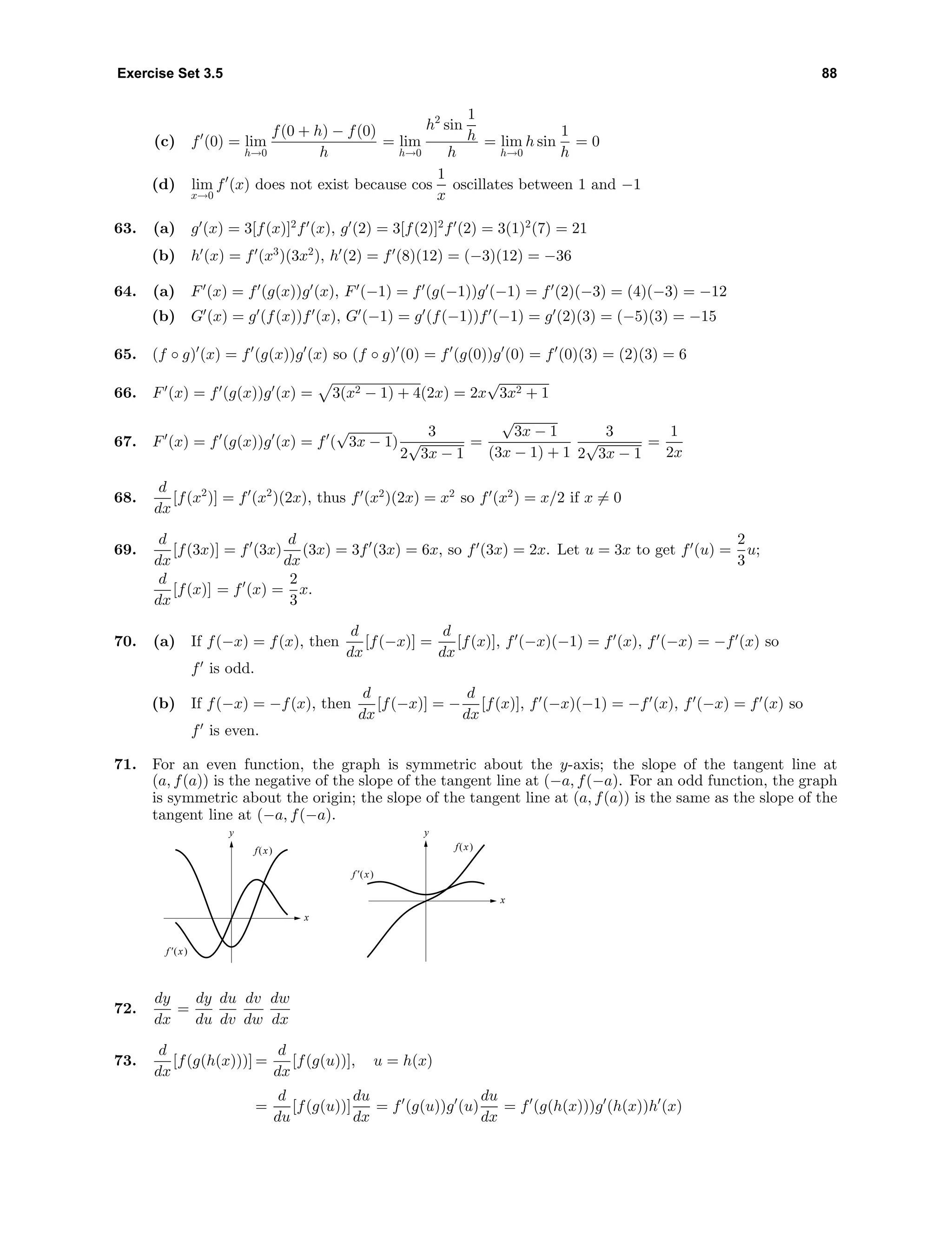 Exercise Set 3.5 88
(c) f (0) = lim
h→0
f(0 + h) − f(0)
h
= lim
h→0
h2
sin
1
h
h
= lim
h→0
h sin
1
h
= 0
(d) lim
x→0
f (x) does not exist because cos
1
x
oscillates between 1 and −1
63. (a) g (x) = 3[f(x)]2
f (x), g (2) = 3[f(2)]2
f (2) = 3(1)2
(7) = 21
(b) h (x) = f (x3
)(3x2
), h (2) = f (8)(12) = (−3)(12) = −36
64. (a) F (x) = f (g(x))g (x), F (−1) = f (g(−1))g (−1) = f (2)(−3) = (4)(−3) = −12
(b) G (x) = g (f(x))f (x), G (−1) = g (f(−1))f (−1) = g (2)(3) = (−5)(3) = −15
65. (f ◦ g) (x) = f (g(x))g (x) so (f ◦ g) (0) = f (g(0))g (0) = f (0)(3) = (2)(3) = 6
66. F (x) = f (g(x))g (x) = 3(x2 − 1) + 4(2x) = 2x
√
3x2 + 1
67. F (x) = f (g(x))g (x) = f (
√
3x − 1)
3
2
√
3x − 1
=
√
3x − 1
(3x − 1) + 1
3
2
√
3x − 1
=
1
2x
68.
d
dx
[f(x2
)] = f (x2
)(2x), thus f (x2
)(2x) = x2
so f (x2
) = x/2 if x = 0
69.
d
dx
[f(3x)] = f (3x)
d
dx
(3x) = 3f (3x) = 6x, so f (3x) = 2x. Let u = 3x to get f (u) =
2
3
u;
d
dx
[f(x)] = f (x) =
2
3
x.
70. (a) If f(−x) = f(x), then
d
dx
[f(−x)] =
d
dx
[f(x)], f (−x)(−1) = f (x), f (−x) = −f (x) so
f is odd.
(b) If f(−x) = −f(x), then
d
dx
[f(−x)] = −
d
dx
[f(x)], f (−x)(−1) = −f (x), f (−x) = f (x) so
f is even.
71. For an even function, the graph is symmetric about the y-axis; the slope of the tangent line at
(a, f(a)) is the negative of the slope of the tangent line at (−a, f(−a). For an odd function, the graph
is symmetric about the origin; the slope of the tangent line at (a, f(a)) is the same as the slope of the
tangent line at (−a, f(−a).
y
x
f(x)
f'(x)
y
x
f(x)
f'(x)
72.
dy
dx
=
dy
du
du
dv
dv
dw
dw
dx
73.
d
dx
[f(g(h(x)))] =
d
dx
[f(g(u))], u = h(x)
=
d
du
[f(g(u))]
du
dx
= f (g(u))g (u)
du
dx
= f (g(h(x)))g (h(x))h (x)
 