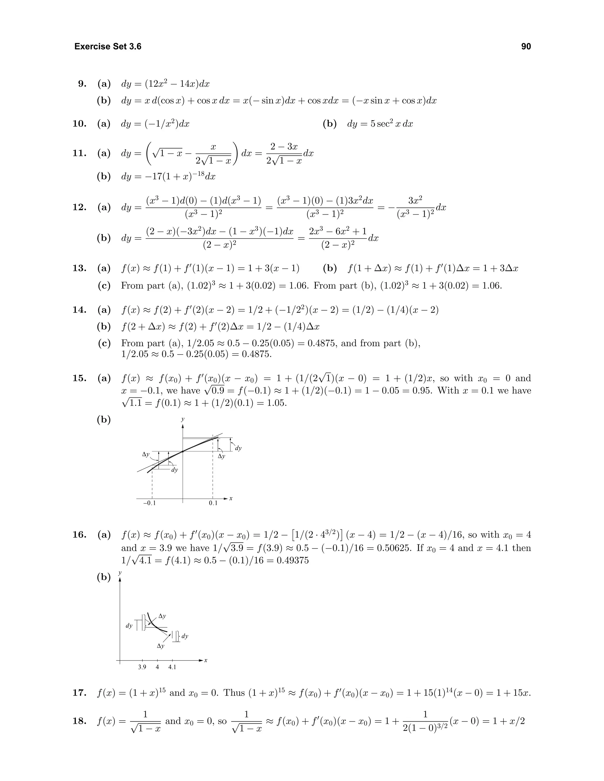 Exercise Set 3.6 90
9. (a) dy = (12x2
− 14x)dx
(b) dy = x d(cos x) + cos x dx = x(− sin x)dx + cos xdx = (−x sin x + cos x)dx
10. (a) dy = (−1/x2
)dx (b) dy = 5 sec2
x dx
11. (a) dy =
√
1 − x −
x
2
√
1 − x
dx =
2 − 3x
2
√
1 − x
dx
(b) dy = −17(1 + x)−18
dx
12. (a) dy =
(x3
− 1)d(0) − (1)d(x3
− 1)
(x3 − 1)2
=
(x3
− 1)(0) − (1)3x2
dx
(x3 − 1)2
= −
3x2
(x3 − 1)2
dx
(b) dy =
(2 − x)(−3x2
)dx − (1 − x3
)(−1)dx
(2 − x)2
=
2x3
− 6x2
+ 1
(2 − x)2
dx
13. (a) f(x) ≈ f(1) + f (1)(x − 1) = 1 + 3(x − 1) (b) f(1 + ∆x) ≈ f(1) + f (1)∆x = 1 + 3∆x
(c) From part (a), (1.02)3
≈ 1 + 3(0.02) = 1.06. From part (b), (1.02)3
≈ 1 + 3(0.02) = 1.06.
14. (a) f(x) ≈ f(2) + f (2)(x − 2) = 1/2 + (−1/22
)(x − 2) = (1/2) − (1/4)(x − 2)
(b) f(2 + ∆x) ≈ f(2) + f (2)∆x = 1/2 − (1/4)∆x
(c) From part (a), 1/2.05 ≈ 0.5 − 0.25(0.05) = 0.4875, and from part (b),
1/2.05 ≈ 0.5 − 0.25(0.05) = 0.4875.
15. (a) f(x) ≈ f(x0) + f (x0)(x − x0) = 1 + (1/(2
√
1)(x − 0) = 1 + (1/2)x, so with x0 = 0 and
x = −0.1, we have
√
0.9 = f(−0.1) ≈ 1 + (1/2)(−0.1) = 1 − 0.05 = 0.95. With x = 0.1 we have√
1.1 = f(0.1) ≈ 1 + (1/2)(0.1) = 1.05.
(b) y
x
dy
0.1–0.1
∆y∆y
dy
16. (a) f(x) ≈ f(x0) + f (x0)(x − x0) = 1/2 − 1/(2 · 43/2
) (x − 4) = 1/2 − (x − 4)/16, so with x0 = 4
and x = 3.9 we have 1/
√
3.9 = f(3.9) ≈ 0.5 − (−0.1)/16 = 0.50625. If x0 = 4 and x = 4.1 then
1/
√
4.1 = f(4.1) ≈ 0.5 − (0.1)/16 = 0.49375
(b)
x
y
43.9 4.1
∆y
∆y
dy
dy
17. f(x) = (1 + x)15
and x0 = 0. Thus (1 + x)15
≈ f(x0) + f (x0)(x − x0) = 1 + 15(1)14
(x − 0) = 1 + 15x.
18. f(x) =
1
√
1 − x
and x0 = 0, so
1
√
1 − x
≈ f(x0) + f (x0)(x − x0) = 1 +
1
2(1 − 0)3/2
(x − 0) = 1 + x/2
 