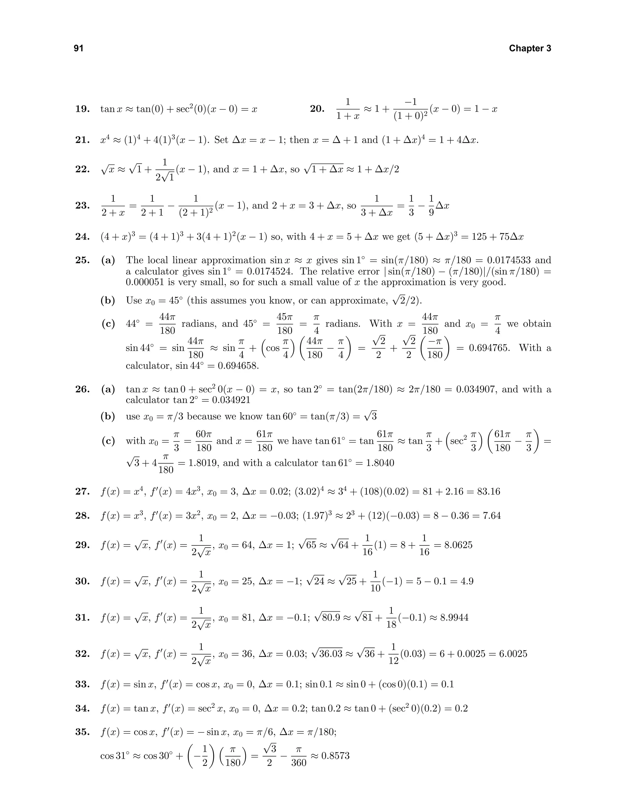 91 Chapter 3
19. tan x ≈ tan(0) + sec2
(0)(x − 0) = x 20.
1
1 + x
≈ 1 +
−1
(1 + 0)2
(x − 0) = 1 − x
21. x4
≈ (1)4
+ 4(1)3
(x − 1). Set ∆x = x − 1; then x = ∆ + 1 and (1 + ∆x)4
= 1 + 4∆x.
22.
√
x ≈
√
1 +
1
2
√
1
(x − 1), and x = 1 + ∆x, so
√
1 + ∆x ≈ 1 + ∆x/2
23.
1
2 + x
=
1
2 + 1
−
1
(2 + 1)2
(x − 1), and 2 + x = 3 + ∆x, so
1
3 + ∆x
=
1
3
−
1
9
∆x
24. (4 + x)3
= (4 + 1)3
+ 3(4 + 1)2
(x − 1) so, with 4 + x = 5 + ∆x we get (5 + ∆x)3
= 125 + 75∆x
25. (a) The local linear approximation sin x ≈ x gives sin 1◦
= sin(π/180) ≈ π/180 = 0.0174533 and
a calculator gives sin 1◦
= 0.0174524. The relative error | sin(π/180) − (π/180)|/(sin π/180) =
0.000051 is very small, so for such a small value of x the approximation is very good.
(b) Use x0 = 45◦
(this assumes you know, or can approximate,
√
2/2).
(c) 44◦
=
44π
180
radians, and 45◦
=
45π
180
=
π
4
radians. With x =
44π
180
and x0 =
π
4
we obtain
sin 44◦
= sin
44π
180
≈ sin
π
4
+ cos
π
4
44π
180
−
π
4
=
√
2
2
+
√
2
2
−π
180
= 0.694765. With a
calculator, sin 44◦
= 0.694658.
26. (a) tan x ≈ tan 0 + sec2
0(x − 0) = x, so tan 2◦
= tan(2π/180) ≈ 2π/180 = 0.034907, and with a
calculator tan 2◦
= 0.034921
(b) use x0 = π/3 because we know tan 60◦
= tan(π/3) =
√
3
(c) with x0 =
π
3
=
60π
180
and x =
61π
180
we have tan 61◦
= tan
61π
180
≈ tan
π
3
+ sec2 π
3
61π
180
−
π
3
=
√
3 + 4
π
180
= 1.8019, and with a calculator tan 61◦
= 1.8040
27. f(x) = x4
, f (x) = 4x3
, x0 = 3, ∆x = 0.02; (3.02)4
≈ 34
+ (108)(0.02) = 81 + 2.16 = 83.16
28. f(x) = x3
, f (x) = 3x2
, x0 = 2, ∆x = −0.03; (1.97)3
≈ 23
+ (12)(−0.03) = 8 − 0.36 = 7.64
29. f(x) =
√
x, f (x) =
1
2
√
x
, x0 = 64, ∆x = 1;
√
65 ≈
√
64 +
1
16
(1) = 8 +
1
16
= 8.0625
30. f(x) =
√
x, f (x) =
1
2
√
x
, x0 = 25, ∆x = −1;
√
24 ≈
√
25 +
1
10
(−1) = 5 − 0.1 = 4.9
31. f(x) =
√
x, f (x) =
1
2
√
x
, x0 = 81, ∆x = −0.1;
√
80.9 ≈
√
81 +
1
18
(−0.1) ≈ 8.9944
32. f(x) =
√
x, f (x) =
1
2
√
x
, x0 = 36, ∆x = 0.03;
√
36.03 ≈
√
36 +
1
12
(0.03) = 6 + 0.0025 = 6.0025
33. f(x) = sin x, f (x) = cos x, x0 = 0, ∆x = 0.1; sin 0.1 ≈ sin 0 + (cos 0)(0.1) = 0.1
34. f(x) = tan x, f (x) = sec2
x, x0 = 0, ∆x = 0.2; tan 0.2 ≈ tan 0 + (sec2
0)(0.2) = 0.2
35. f(x) = cos x, f (x) = − sin x, x0 = π/6, ∆x = π/180;
cos 31◦
≈ cos 30◦
+ −
1
2
π
180
=
√
3
2
−
π
360
≈ 0.8573
 