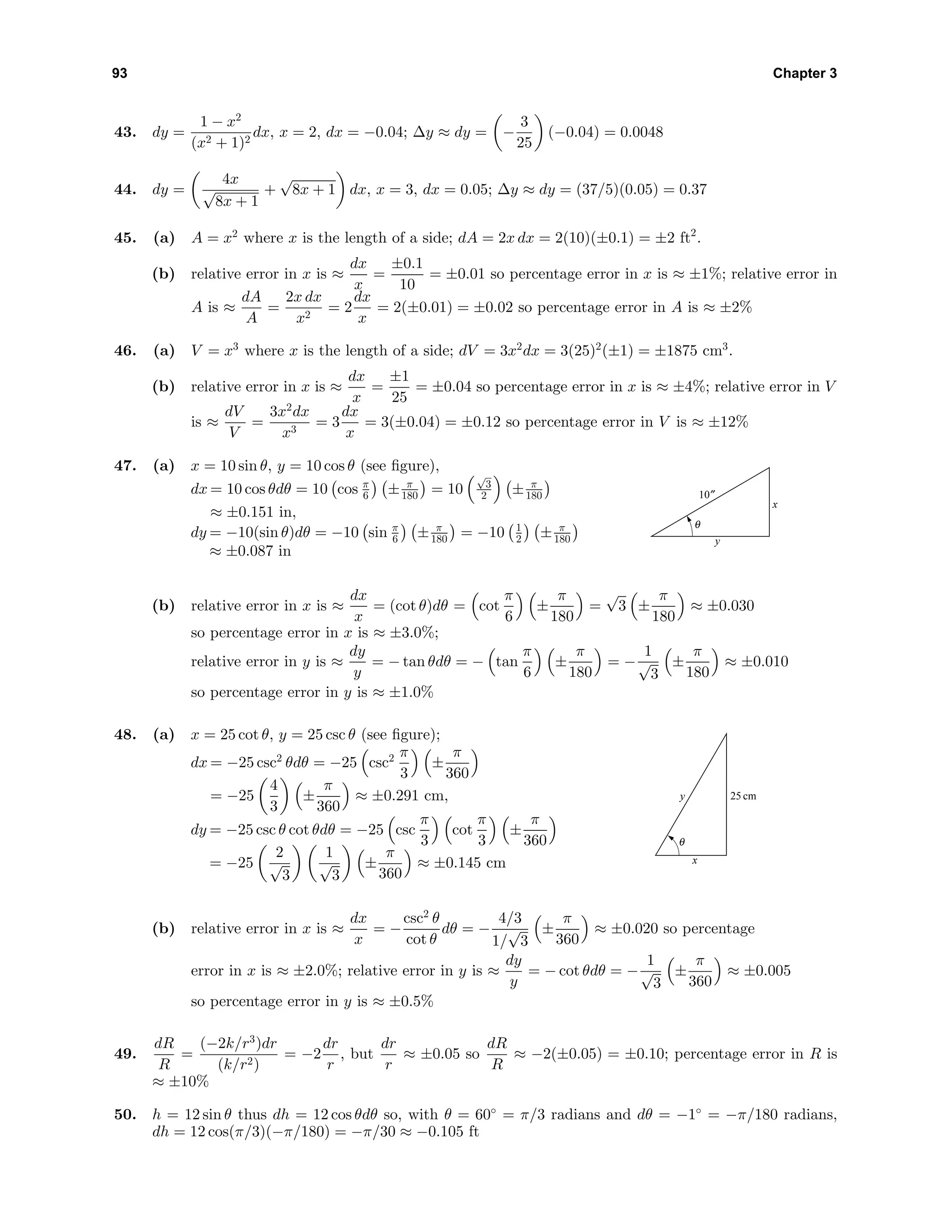 93 Chapter 3
43. dy =
1 − x2
(x2 + 1)2
dx, x = 2, dx = −0.04; ∆y ≈ dy = −
3
25
(−0.04) = 0.0048
44. dy =
4x
√
8x + 1
+
√
8x + 1 dx, x = 3, dx = 0.05; ∆y ≈ dy = (37/5)(0.05) = 0.37
45. (a) A = x2
where x is the length of a side; dA = 2x dx = 2(10)(±0.1) = ±2 ft2
.
(b) relative error in x is ≈
dx
x
=
±0.1
10
= ±0.01 so percentage error in x is ≈ ±1%; relative error in
A is ≈
dA
A
=
2x dx
x2
= 2
dx
x
= 2(±0.01) = ±0.02 so percentage error in A is ≈ ±2%
46. (a) V = x3
where x is the length of a side; dV = 3x2
dx = 3(25)2
(±1) = ±1875 cm3
.
(b) relative error in x is ≈
dx
x
=
±1
25
= ±0.04 so percentage error in x is ≈ ±4%; relative error in V
is ≈
dV
V
=
3x2
dx
x3
= 3
dx
x
= 3(±0.04) = ±0.12 so percentage error in V is ≈ ±12%
47. (a) x = 10 sin θ, y = 10 cos θ (see ﬁgure),
dx = 10 cos θdθ = 10 cos π
6 ± π
180 = 10
√
3
2 ± π
180
≈ ±0.151 in,
dy = −10(sin θ)dθ = −10 sin π
6 ± π
180 = −10 1
2 ± π
180
≈ ±0.087 in
10″
x
y
θ
(b) relative error in x is ≈
dx
x
= (cot θ)dθ = cot
π
6
±
π
180
=
√
3 ±
π
180
≈ ±0.030
so percentage error in x is ≈ ±3.0%;
relative error in y is ≈
dy
y
= − tan θdθ = − tan
π
6
±
π
180
= −
1
√
3
±
π
180
≈ ±0.010
so percentage error in y is ≈ ±1.0%
48. (a) x = 25 cot θ, y = 25 csc θ (see ﬁgure);
dx = −25 csc2
θdθ = −25 csc2 π
3
±
π
360
= −25
4
3
±
π
360
≈ ±0.291 cm,
dy = −25 csc θ cot θdθ = −25 csc
π
3
cot
π
3
±
π
360
= −25
2
√
3
1
√
3
±
π
360
≈ ±0.145 cm
25 cm
x
y
θ
(b) relative error in x is ≈
dx
x
= −
csc2
θ
cot θ
dθ = −
4/3
1/
√
3
±
π
360
≈ ±0.020 so percentage
error in x is ≈ ±2.0%; relative error in y is ≈
dy
y
= − cot θdθ = −
1
√
3
±
π
360
≈ ±0.005
so percentage error in y is ≈ ±0.5%
49.
dR
R
=
(−2k/r3
)dr
(k/r2)
= −2
dr
r
, but
dr
r
≈ ±0.05 so
dR
R
≈ −2(±0.05) = ±0.10; percentage error in R is
≈ ±10%
50. h = 12 sin θ thus dh = 12 cos θdθ so, with θ = 60◦
= π/3 radians and dθ = −1◦
= −π/180 radians,
dh = 12 cos(π/3)(−π/180) = −π/30 ≈ −0.105 ft
 