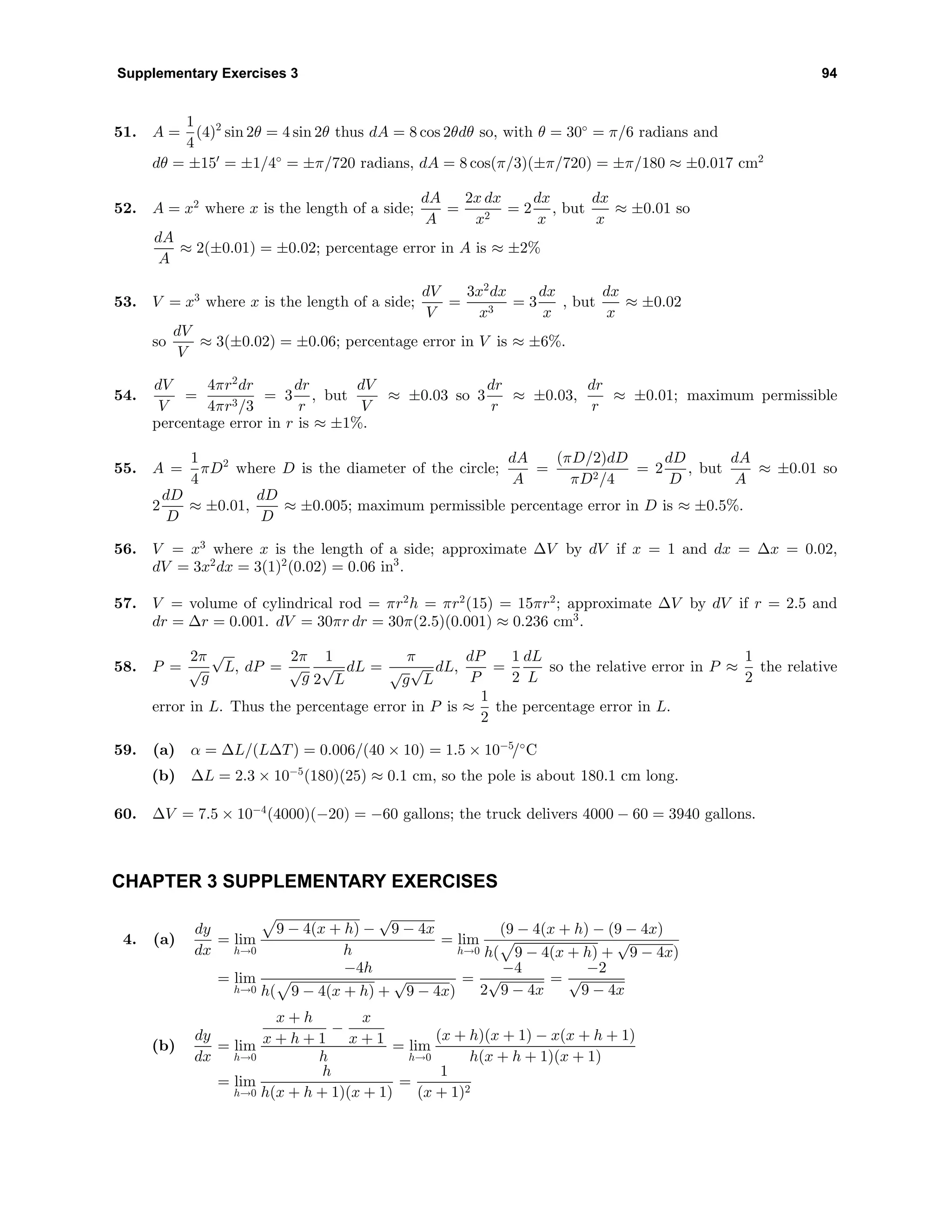 Supplementary Exercises 3 94
51. A =
1
4
(4)2
sin 2θ = 4 sin 2θ thus dA = 8 cos 2θdθ so, with θ = 30◦
= π/6 radians and
dθ = ±15 = ±1/4◦
= ±π/720 radians, dA = 8 cos(π/3)(±π/720) = ±π/180 ≈ ±0.017 cm2
52. A = x2
where x is the length of a side;
dA
A
=
2x dx
x2
= 2
dx
x
, but
dx
x
≈ ±0.01 so
dA
A
≈ 2(±0.01) = ±0.02; percentage error in A is ≈ ±2%
53. V = x3
where x is the length of a side;
dV
V
=
3x2
dx
x3
= 3
dx
x
, but
dx
x
≈ ±0.02
so
dV
V
≈ 3(±0.02) = ±0.06; percentage error in V is ≈ ±6%.
54.
dV
V
=
4πr2
dr
4πr3/3
= 3
dr
r
, but
dV
V
≈ ±0.03 so 3
dr
r
≈ ±0.03,
dr
r
≈ ±0.01; maximum permissible
percentage error in r is ≈ ±1%.
55. A =
1
4
πD2
where D is the diameter of the circle;
dA
A
=
(πD/2)dD
πD2/4
= 2
dD
D
, but
dA
A
≈ ±0.01 so
2
dD
D
≈ ±0.01,
dD
D
≈ ±0.005; maximum permissible percentage error in D is ≈ ±0.5%.
56. V = x3
where x is the length of a side; approximate ∆V by dV if x = 1 and dx = ∆x = 0.02,
dV = 3x2
dx = 3(1)2
(0.02) = 0.06 in3
.
57. V = volume of cylindrical rod = πr2
h = πr2
(15) = 15πr2
; approximate ∆V by dV if r = 2.5 and
dr = ∆r = 0.001. dV = 30πr dr = 30π(2.5)(0.001) ≈ 0.236 cm3
.
58. P =
2π
√
g
√
L, dP =
2π
√
g
1
2
√
L
dL =
π
√
g
√
L
dL,
dP
P
=
1
2
dL
L
so the relative error in P ≈
1
2
the relative
error in L. Thus the percentage error in P is ≈
1
2
the percentage error in L.
59. (a) α = ∆L/(L∆T) = 0.006/(40 × 10) = 1.5 × 10−5
/◦
C
(b) ∆L = 2.3 × 10−5
(180)(25) ≈ 0.1 cm, so the pole is about 180.1 cm long.
60. ∆V = 7.5 × 10−4
(4000)(−20) = −60 gallons; the truck delivers 4000 − 60 = 3940 gallons.
CHAPTER 3 SUPPLEMENTARY EXERCISES
4. (a)
dy
dx
= lim
h→0
9 − 4(x + h) −
√
9 − 4x
h
= lim
h→0
(9 − 4(x + h) − (9 − 4x)
h( 9 − 4(x + h) +
√
9 − 4x)
= lim
h→0
−4h
h( 9 − 4(x + h) +
√
9 − 4x)
=
−4
2
√
9 − 4x
=
−2
√
9 − 4x
(b)
dy
dx
= lim
h→0
x + h
x + h + 1
−
x
x + 1
h
= lim
h→0
(x + h)(x + 1) − x(x + h + 1)
h(x + h + 1)(x + 1)
= lim
h→0
h
h(x + h + 1)(x + 1)
=
1
(x + 1)2
 