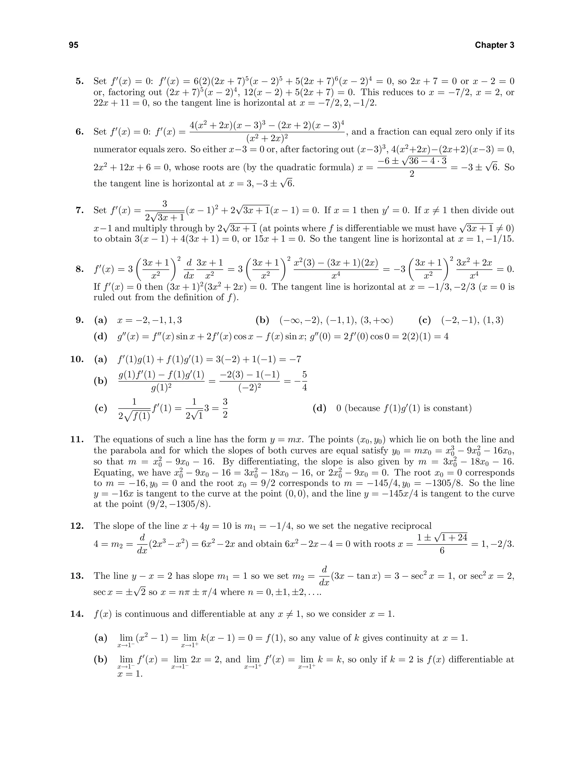 95 Chapter 3
5. Set f (x) = 0: f (x) = 6(2)(2x + 7)5
(x − 2)5
+ 5(2x + 7)6
(x − 2)4
= 0, so 2x + 7 = 0 or x − 2 = 0
or, factoring out (2x + 7)5
(x − 2)4
, 12(x − 2) + 5(2x + 7) = 0. This reduces to x = −7/2, x = 2, or
22x + 11 = 0, so the tangent line is horizontal at x = −7/2, 2, −1/2.
6. Set f (x) = 0: f (x) =
4(x2
+ 2x)(x − 3)3
− (2x + 2)(x − 3)4
(x2 + 2x)2
, and a fraction can equal zero only if its
numerator equals zero. So either x−3 = 0 or, after factoring out (x−3)3
, 4(x2
+2x)−(2x+2)(x−3) = 0,
2x2
+ 12x + 6 = 0, whose roots are (by the quadratic formula) x =
−6 ±
√
36 − 4 · 3
2
= −3 ±
√
6. So
the tangent line is horizontal at x = 3, −3 ±
√
6.
7. Set f (x) =
3
2
√
3x + 1
(x − 1)2
+ 2
√
3x + 1(x − 1) = 0. If x = 1 then y = 0. If x = 1 then divide out
x−1 and multiply through by 2
√
3x + 1 (at points where f is diﬀerentiable we must have
√
3x + 1 = 0)
to obtain 3(x − 1) + 4(3x + 1) = 0, or 15x + 1 = 0. So the tangent line is horizontal at x = 1, −1/15.
8. f (x) = 3
3x + 1
x2
2
d
dx
3x + 1
x2
= 3
3x + 1
x2
2
x2
(3) − (3x + 1)(2x)
x4
= −3
3x + 1
x2
2
3x2
+ 2x
x4
= 0.
If f (x) = 0 then (3x + 1)2
(3x2
+ 2x) = 0. The tangent line is horizontal at x = −1/3, −2/3 (x = 0 is
ruled out from the deﬁnition of f).
9. (a) x = −2, −1, 1, 3 (b) (−∞, −2), (−1, 1), (3, +∞) (c) (−2, −1), (1, 3)
(d) g (x) = f (x) sin x + 2f (x) cos x − f(x) sin x; g (0) = 2f (0) cos 0 = 2(2)(1) = 4
10. (a) f (1)g(1) + f(1)g (1) = 3(−2) + 1(−1) = −7
(b)
g(1)f (1) − f(1)g (1)
g(1)2
=
−2(3) − 1(−1)
(−2)2
= −
5
4
(c)
1
2 f(1)
f (1) =
1
2
√
1
3 =
3
2
(d) 0 (because f(1)g (1) is constant)
11. The equations of such a line has the form y = mx. The points (x0, y0) which lie on both the line and
the parabola and for which the slopes of both curves are equal satisfy y0 = mx0 = x3
0 − 9x2
0 − 16x0,
so that m = x2
0 − 9x0 − 16. By diﬀerentiating, the slope is also given by m = 3x2
0 − 18x0 − 16.
Equating, we have x2
0 − 9x0 − 16 = 3x2
0 − 18x0 − 16, or 2x2
0 − 9x0 = 0. The root x0 = 0 corresponds
to m = −16, y0 = 0 and the root x0 = 9/2 corresponds to m = −145/4, y0 = −1305/8. So the line
y = −16x is tangent to the curve at the point (0, 0), and the line y = −145x/4 is tangent to the curve
at the point (9/2, −1305/8).
12. The slope of the line x + 4y = 10 is m1 = −1/4, so we set the negative reciprocal
4 = m2 =
d
dx
(2x3
−x2
) = 6x2
−2x and obtain 6x2
−2x−4 = 0 with roots x =
1 ±
√
1 + 24
6
= 1, −2/3.
13. The line y − x = 2 has slope m1 = 1 so we set m2 =
d
dx
(3x − tan x) = 3 − sec2
x = 1, or sec2
x = 2,
sec x = ±
√
2 so x = nπ ± π/4 where n = 0, ±1, ±2, . . ..
14. f(x) is continuous and diﬀerentiable at any x = 1, so we consider x = 1.
(a) lim
x→1−
(x2
− 1) = lim
x→1+
k(x − 1) = 0 = f(1), so any value of k gives continuity at x = 1.
(b) lim
x→1−
f (x) = lim
x→1−
2x = 2, and lim
x→1+
f (x) = lim
x→1+
k = k, so only if k = 2 is f(x) diﬀerentiable at
x = 1.
 