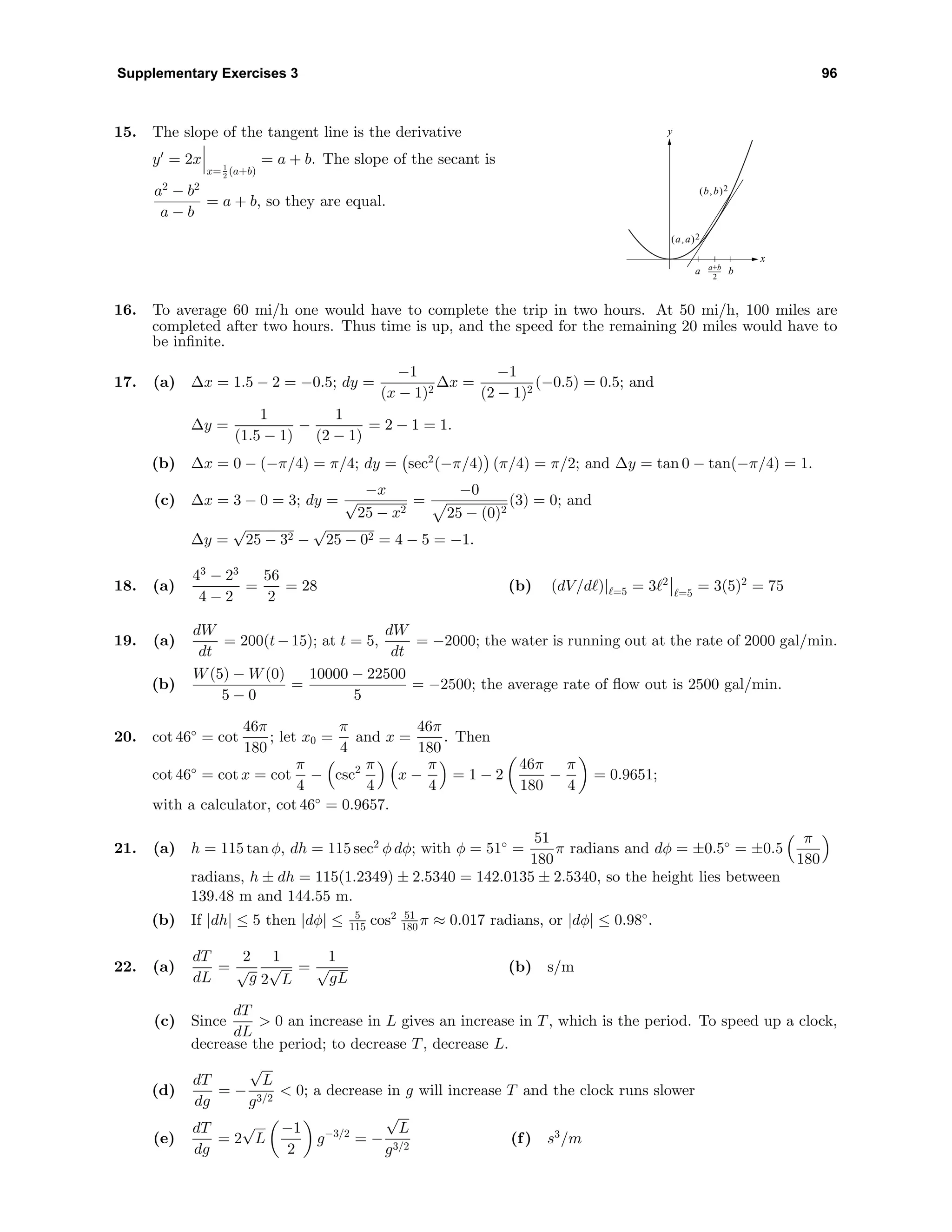 Supplementary Exercises 3 96
15. The slope of the tangent line is the derivative
y = 2x
x= 1
2 (a+b)
= a + b. The slope of the secant is
a2
− b2
a − b
= a + b, so they are equal.
y
x
a ba+b
2
(a, a)2
(b, b)2
16. To average 60 mi/h one would have to complete the trip in two hours. At 50 mi/h, 100 miles are
completed after two hours. Thus time is up, and the speed for the remaining 20 miles would have to
be inﬁnite.
17. (a) ∆x = 1.5 − 2 = −0.5; dy =
−1
(x − 1)2
∆x =
−1
(2 − 1)2
(−0.5) = 0.5; and
∆y =
1
(1.5 − 1)
−
1
(2 − 1)
= 2 − 1 = 1.
(b) ∆x = 0 − (−π/4) = π/4; dy = sec2
(−π/4) (π/4) = π/2; and ∆y = tan 0 − tan(−π/4) = 1.
(c) ∆x = 3 − 0 = 3; dy =
−x
√
25 − x2
=
−0
25 − (0)2
(3) = 0; and
∆y =
√
25 − 32 −
√
25 − 02 = 4 − 5 = −1.
18. (a)
43
− 23
4 − 2
=
56
2
= 28 (b) (dV/d )| =5 = 3 2
=5
= 3(5)2
= 75
19. (a)
dW
dt
= 200(t−15); at t = 5,
dW
dt
= −2000; the water is running out at the rate of 2000 gal/min.
(b)
W(5) − W(0)
5 − 0
=
10000 − 22500
5
= −2500; the average rate of ﬂow out is 2500 gal/min.
20. cot 46◦
= cot
46π
180
; let x0 =
π
4
and x =
46π
180
. Then
cot 46◦
= cot x = cot
π
4
− csc2 π
4
x −
π
4
= 1 − 2
46π
180
−
π
4
= 0.9651;
with a calculator, cot 46◦
= 0.9657.
21. (a) h = 115 tan φ, dh = 115 sec2
φ dφ; with φ = 51◦
=
51
180
π radians and dφ = ±0.5◦
= ±0.5
π
180
radians, h ± dh = 115(1.2349) ± 2.5340 = 142.0135 ± 2.5340, so the height lies between
139.48 m and 144.55 m.
(b) If |dh| ≤ 5 then |dφ| ≤ 5
115 cos2 51
180 π ≈ 0.017 radians, or |dφ| ≤ 0.98◦
.
22. (a)
dT
dL
=
2
√
g
1
2
√
L
=
1
√
gL
(b) s/m
(c) Since
dT
dL
> 0 an increase in L gives an increase in T, which is the period. To speed up a clock,
decrease the period; to decrease T, decrease L.
(d)
dT
dg
= −
√
L
g3/2
< 0; a decrease in g will increase T and the clock runs slower
(e)
dT
dg
= 2
√
L
−1
2
g−3/2
= −
√
L
g3/2
(f) s3
/m
 