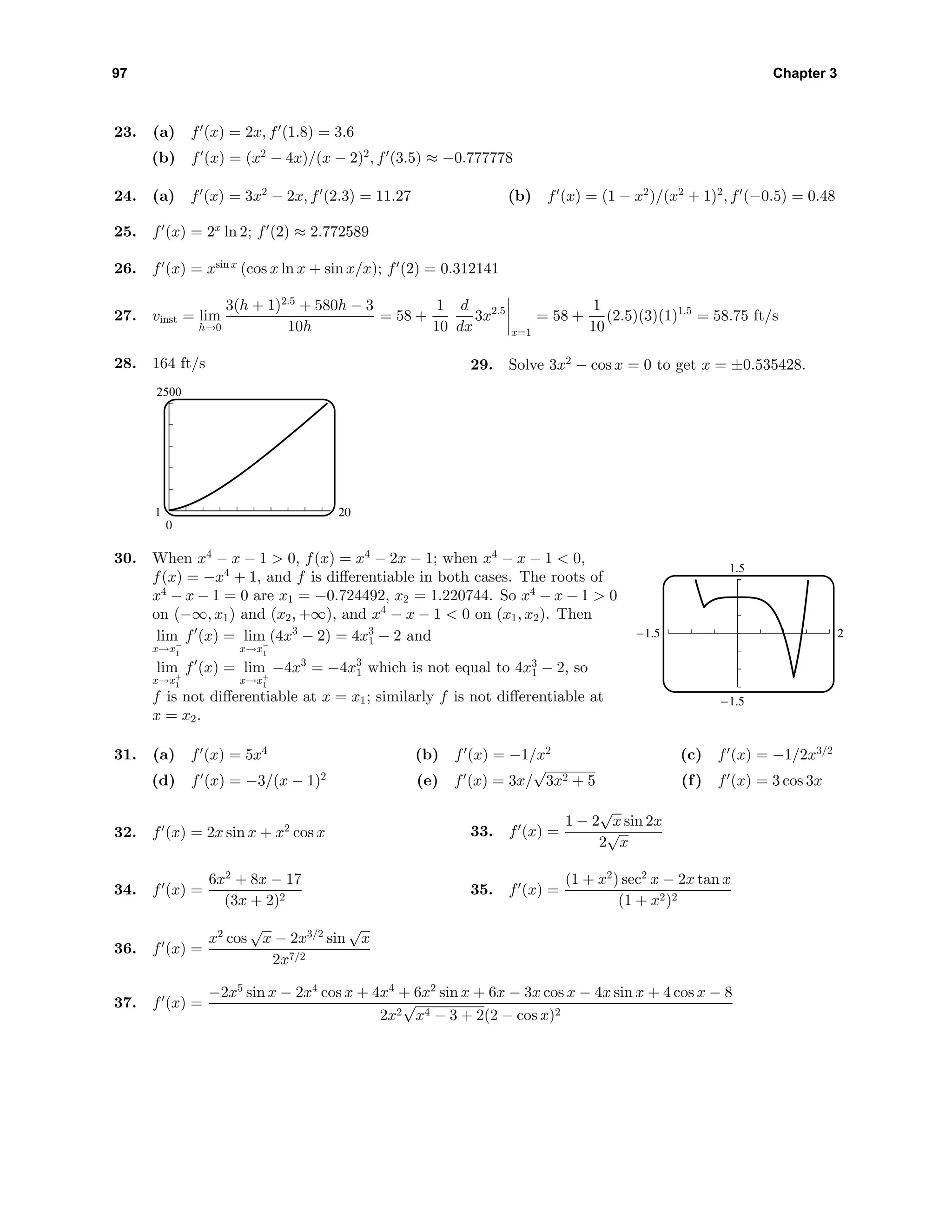 97 Chapter 3
23. (a) f (x) = 2x, f (1.8) = 3.6
(b) f (x) = (x2
− 4x)/(x − 2)2
, f (3.5) ≈ −0.777778
24. (a) f (x) = 3x2
− 2x, f (2.3) = 11.27 (b) f (x) = (1 − x2
)/(x2
+ 1)2
, f (−0.5) = 0.48
25. f (x) = 2x
ln 2; f (2) ≈ 2.772589
26. f (x) = xsin x
(cos x ln x + sin x/x); f (2) = 0.312141
27. vinst = lim
h→0
3(h + 1)2.5
+ 580h − 3
10h
= 58 +
1
10
d
dx
3x2.5
x=1
= 58 +
1
10
(2.5)(3)(1)1.5
= 58.75 ft/s
28. 164 ft/s
2500
0
1 20
29. Solve 3x2
− cos x = 0 to get x = ±0.535428.
30. When x4
− x − 1 > 0, f(x) = x4
− 2x − 1; when x4
− x − 1 < 0,
f(x) = −x4
+ 1, and f is diﬀerentiable in both cases. The roots of
x4
− x − 1 = 0 are x1 = −0.724492, x2 = 1.220744. So x4
− x − 1 > 0
on (−∞, x1) and (x2, +∞), and x4
− x − 1 < 0 on (x1, x2). Then
lim
x→x−
1
f (x) = lim
x→x−
1
(4x3
− 2) = 4x3
1 − 2 and
lim
x→x+
1
f (x) = lim
x→x+
1
−4x3
= −4x3
1 which is not equal to 4x3
1 − 2, so
f is not diﬀerentiable at x = x1; similarly f is not diﬀerentiable at
x = x2.
1.5
-1.5
-1.5 2
31. (a) f (x) = 5x4
(b) f (x) = −1/x2
(c) f (x) = −1/2x3/2
(d) f (x) = −3/(x − 1)2
(e) f (x) = 3x/
√
3x2 + 5 (f) f (x) = 3 cos 3x
32. f (x) = 2x sin x + x2
cos x 33. f (x) =
1 − 2
√
x sin 2x
2
√
x
34. f (x) =
6x2
+ 8x − 17
(3x + 2)2
35. f (x) =
(1 + x2
) sec2
x − 2x tan x
(1 + x2)2
36. f (x) =
x2
cos
√
x − 2x3/2
sin
√
x
2x7/2
37. f (x) =
−2x5
sin x − 2x4
cos x + 4x4
+ 6x2
sin x + 6x − 3x cos x − 4x sin x + 4 cos x − 8
2x2
√
x4 − 3 + 2(2 − cos x)2
 