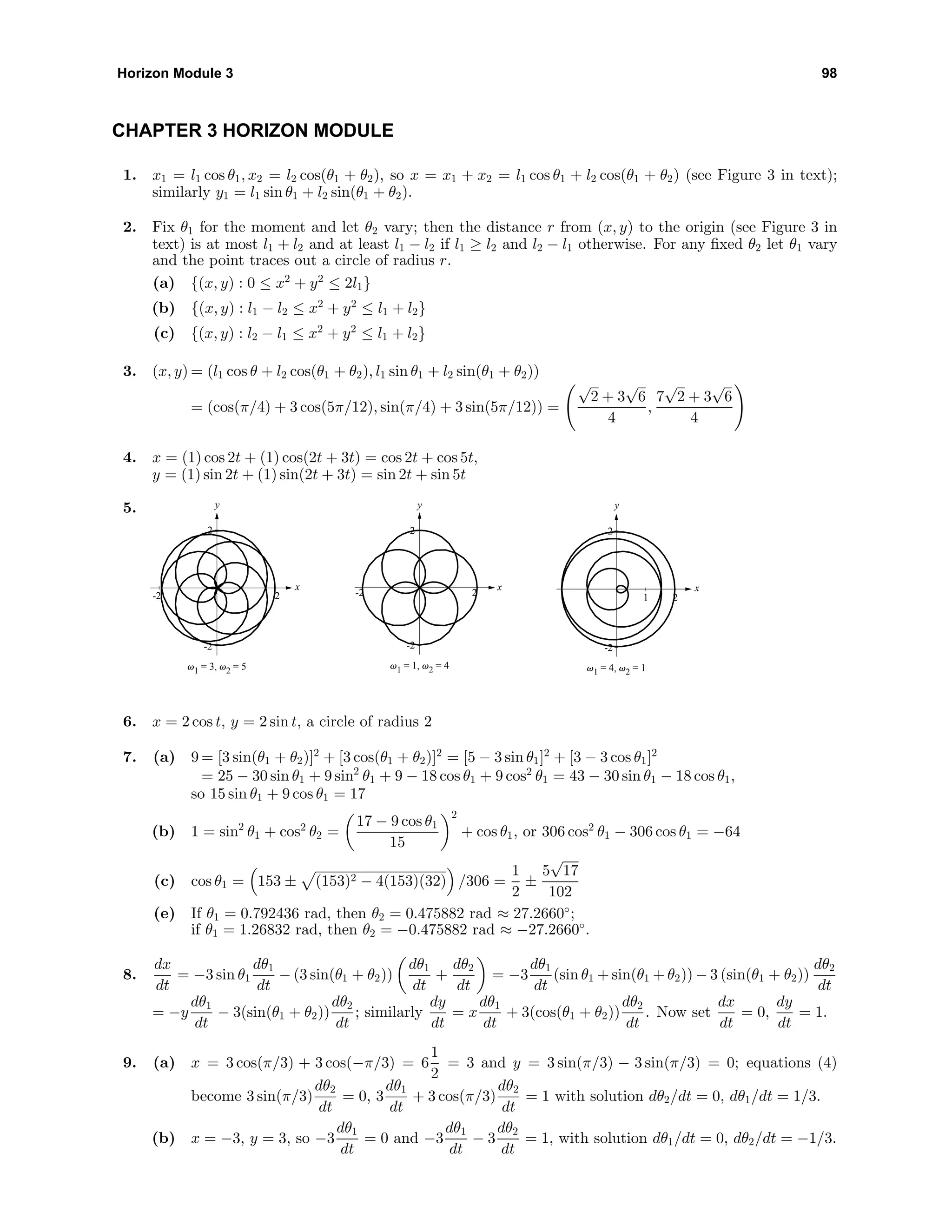 Horizon Module 3 98
CHAPTER 3 HORIZON MODULE
1. x1 = l1 cos θ1, x2 = l2 cos(θ1 + θ2), so x = x1 + x2 = l1 cos θ1 + l2 cos(θ1 + θ2) (see Figure 3 in text);
similarly y1 = l1 sin θ1 + l2 sin(θ1 + θ2).
2. Fix θ1 for the moment and let θ2 vary; then the distance r from (x, y) to the origin (see Figure 3 in
text) is at most l1 + l2 and at least l1 − l2 if l1 ≥ l2 and l2 − l1 otherwise. For any ﬁxed θ2 let θ1 vary
and the point traces out a circle of radius r.
(a) {(x, y) : 0 ≤ x2
+ y2
≤ 2l1}
(b) {(x, y) : l1 − l2 ≤ x2
+ y2
≤ l1 + l2}
(c) {(x, y) : l2 − l1 ≤ x2
+ y2
≤ l1 + l2}
3. (x, y) = (l1 cos θ + l2 cos(θ1 + θ2), l1 sin θ1 + l2 sin(θ1 + θ2))
= (cos(π/4) + 3 cos(5π/12), sin(π/4) + 3 sin(5π/12)) =
√
2 + 3
√
6
4
,
7
√
2 + 3
√
6
4
4. x = (1) cos 2t + (1) cos(2t + 3t) = cos 2t + cos 5t,
y = (1) sin 2t + (1) sin(2t + 3t) = sin 2t + sin 5t
5. y
x
-2
2
-2 2
v1 = 3, v2 = 5
y
x
-2
2
-2 2
v1 = 1, v2 = 4
y
x
-2
2
1 2
v1 = 4, v2 = 1
6. x = 2 cos t, y = 2 sin t, a circle of radius 2
7. (a) 9 = [3 sin(θ1 + θ2)]2
+ [3 cos(θ1 + θ2)]2
= [5 − 3 sin θ1]2
+ [3 − 3 cos θ1]2
= 25 − 30 sin θ1 + 9 sin2
θ1 + 9 − 18 cos θ1 + 9 cos2
θ1 = 43 − 30 sin θ1 − 18 cos θ1,
so 15 sin θ1 + 9 cos θ1 = 17
(b) 1 = sin2
θ1 + cos2
θ2 =
17 − 9 cos θ1
15
2
+ cos θ1, or 306 cos2
θ1 − 306 cos θ1 = −64
(c) cos θ1 = 153 ± (153)2 − 4(153)(32) /306 =
1
2
±
5
√
17
102
(e) If θ1 = 0.792436 rad, then θ2 = 0.475882 rad ≈ 27.2660◦
;
if θ1 = 1.26832 rad, then θ2 = −0.475882 rad ≈ −27.2660◦
.
8.
dx
dt
= −3 sin θ1
dθ1
dt
− (3 sin(θ1 + θ2))
dθ1
dt
+
dθ2
dt
= −3
dθ1
dt
(sin θ1 + sin(θ1 + θ2)) − 3 (sin(θ1 + θ2))
dθ2
dt
= −y
dθ1
dt
− 3(sin(θ1 + θ2))
dθ2
dt
; similarly
dy
dt
= x
dθ1
dt
+ 3(cos(θ1 + θ2))
dθ2
dt
. Now set
dx
dt
= 0,
dy
dt
= 1.
9. (a) x = 3 cos(π/3) + 3 cos(−π/3) = 6
1
2
= 3 and y = 3 sin(π/3) − 3 sin(π/3) = 0; equations (4)
become 3 sin(π/3)
dθ2
dt
= 0, 3
dθ1
dt
+ 3 cos(π/3)
dθ2
dt
= 1 with solution dθ2/dt = 0, dθ1/dt = 1/3.
(b) x = −3, y = 3, so −3
dθ1
dt
= 0 and −3
dθ1
dt
− 3
dθ2
dt
= 1, with solution dθ1/dt = 0, dθ2/dt = −1/3.
 