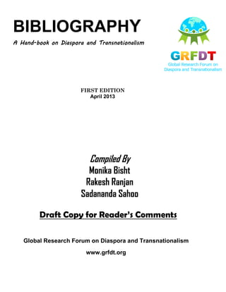 BIBLIOGRAPHY
A Hand-book on Diaspora and Transnationalism
FIRST EDITION
April 2013
Compiled By
Monika Bisht
Rakesh Ranjan
Sadananda Sahoo
Global Research Forum on Diaspora and Transnationalism
www.grfdt.org
Draft Copy for Reader’s Comments
 