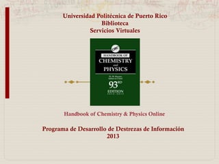 Universidad Politécnica de Puerto Rico
Biblioteca
Sala de Investigaciones y Servicios Virtuales
Programa de Desarrollo de Destrezas de Información
2014
Handbook of Chemistry & Physics Online
 