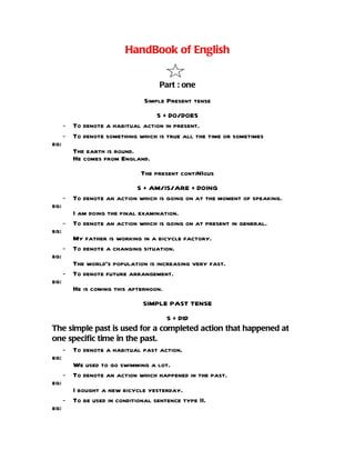 HandBook of English


                                   Part : one
                               Simple Present tense
                                 S + DO/DOES
      - To denote a habitual action in present.
      - To denote something which is true all the time or sometimes
eg:
         The earth is round.
         He comes from England.
                              The present contiNIous
                           S + AM/IS/ARE + DOING
      - To denote an action which is going on at the moment of speaking.
eg:
        I am doing the final examination.
      - To denote an action which is going on at present in general.
eg:
        My father is working in a bicycle factory.
      - To denote a changing situation.
eg:
        The world’s population is increasing very fast.
      - To denote future arrangement.
eg:
         He is coming this afternoon.
                              SIMPLE PAST TENSE
                                    S + DID
The simple past is used for a completed action that happened at
one specific time in the past.
    - To denote a habitual past action.
eg:
      We used to go swimming a lot.
    - To denote an action which happened in the past.
eg:
      I bought a new bicycle yesterday.
    - To be used in conditional sentence type II.
eg:
 