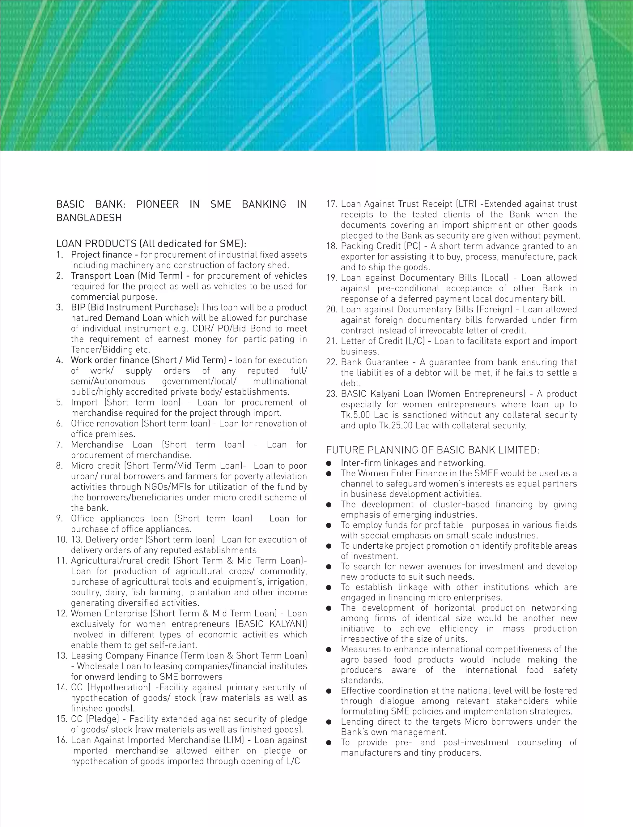 BASIC BANK: PIONEER IN SME BANKING IN
BANGLADESH
LOAN PRODUCTS (All dedicated for SME):
1. Project finance - for procurement of industrial fixed assets
including machinery and construction of factory shed.
2. Transport Loan (Mid Term) - for procurement of vehicles
required for the project as well as vehicles to be used for
commercial purpose.
3. BIP (Bid Instrument Purchase): This loan will be a product
natured Demand Loan which will be allowed for purchase
of individual instrument e.g. CDR/ PO/Bid Bond to meet
the requirement of earnest money for participating in
Tender/Bidding etc.
4. Work order finance (Short / Mid Term) - loan for execution
of work/ supply orders of any reputed full/
semi/Autonomous government/local/ multinational
public/highly accredited private body/ establishments.
5. Import (Short term loan) - Loan for procurement of
merchandise required for the project through import.
6. Office renovation (Short term loan) - Loan for renovation of
office premises.
7. Merchandise Loan (Short term loan) - Loan for
procurement of merchandise.
8. Micro credit (Short Term/Mid Term Loan)- Loan to poor
urban/ rural borrowers and farmers for poverty alleviation
activities through NGOs/MFIs for utilization of the fund by
the borrowers/beneficiaries under micro credit scheme of
the bank.
9. Office appliances loan (Short term loan)- Loan for
purchase of office appliances.
10. 13. Delivery order (Short term loan)- Loan for execution of
delivery orders of any reputed establishments
11. Agricultural/rural credit (Short Term & Mid Term Loan)-
Loan for production of agricultural crops/ commodity,
purchase of agricultural tools and equipment’s, irrigation,
poultry, dairy, fish farming, plantation and other income
generating diversified activities.
12. Women Enterprise (Short Term & Mid Term Loan) - Loan
exclusively for women entrepreneurs (BASIC KALYANI)
involved in different types of economic activities which
enable them to get self-reliant.
13. Leasing Company Finance (Term loan & Short Term Loan)
- Wholesale Loan to leasing companies/financial institutes
for onward lending to SME borrowers
14. CC (Hypothecation) -Facility against primary security of
hypothecation of goods/ stock (raw materials as well as
finished goods).
15. CC (Pledge) - Facility extended against security of pledge
of goods/ stock (raw materials as well as finished goods).
16. Loan Against Imported Merchandise (LIM) - Loan against
imported merchandise allowed either on pledge or
hypothecation of goods imported through opening of L/C
17. Loan Against Trust Receipt (LTR) -Extended against trust
receipts to the tested clients of the Bank when the
documents covering an import shipment or other goods
pledged to the Bank as security are given without payment.
18. Packing Credit (PC) - A short term advance granted to an
exporter for assisting it to buy, process, manufacture, pack
and to ship the goods.
19. Loan against Documentary Bills (Local) - Loan allowed
against pre-conditional acceptance of other Bank in
response of a deferred payment local documentary bill.
20. Loan against Documentary Bills (Foreign) - Loan allowed
against foreign documentary bills forwarded under firm
contract instead of irrevocable letter of credit.
21. Letter of Credit (L/C) - Loan to facilitate export and import
business.
22. Bank Guarantee - A guarantee from bank ensuring that
the liabilities of a debtor will be met, if he fails to settle a
debt.
23. BASIC Kalyani Loan (Women Entrepreneurs) - A product
especially for women entrepreneurs where loan up to
Tk.5.00 Lac is sanctioned without any collateral security
and upto Tk.25.00 Lac with collateral security.
FUTURE PLANNING OF BASIC BANK LIMITED:
 Inter-firm linkages and networking.
 The Women Enter Finance in the SMEF would be used as a
channel to safeguard women’s interests as equal partners
in business development activities.
 The development of cluster-based financing by giving
emphasis of emerging industries.
 To employ funds for profitable purposes in various fields
with special emphasis on small scale industries.
 To undertake project promotion on identify profitable areas
of investment.
 To search for newer avenues for investment and develop
new products to suit such needs.
 To establish linkage with other institutions which are
engaged in financing micro enterprises.
 The development of horizontal production networking
among firms of identical size would be another new
initiative to achieve efficiency in mass production
irrespective of the size of units.
 Measures to enhance international competitiveness of the
agro-based food products would include making the
producers aware of the international food safety
standards.
 Effective coordination at the national level will be fostered
through dialogue among relevant stakeholders while
formulating SME policies and implementation strategies.
 Lending direct to the targets Micro borrowers under the
Bank’s own management.
 To provide pre- and post-investment counseling of
manufacturers and tiny producers.
 