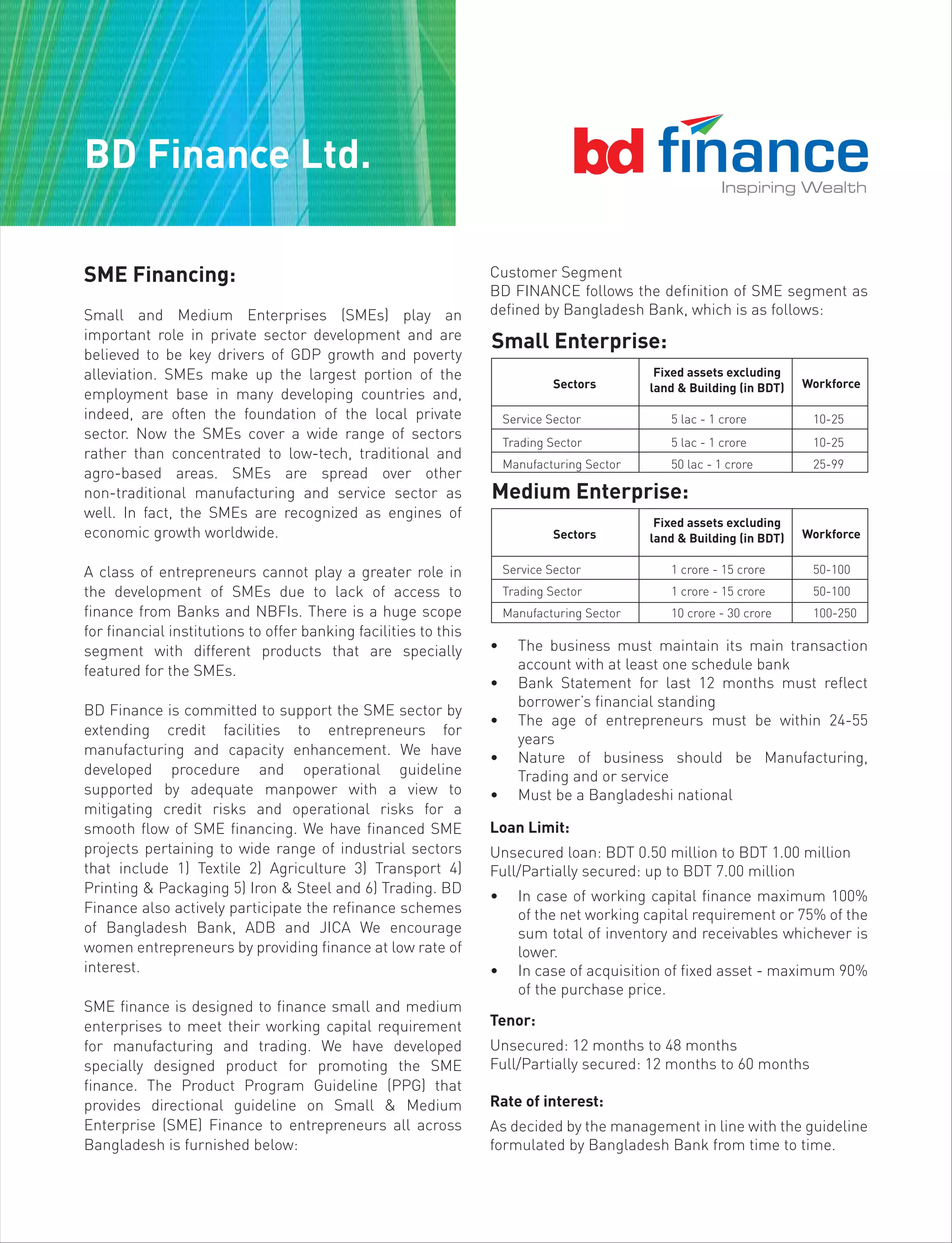 BD Finance Ltd.
SME Financing:
Small and Medium Enterprises (SMEs) play an
important role in private sector development and are
believed to be key drivers of GDP growth and poverty
alleviation. SMEs make up the largest portion of the
employment base in many developing countries and,
indeed, are often the foundation of the local private
sector. Now the SMEs cover a wide range of sectors
rather than concentrated to low-tech, traditional and
agro-based areas. SMEs are spread over other
non-traditional manufacturing and service sector as
well. In fact, the SMEs are recognized as engines of
economic growth worldwide.
A class of entrepreneurs cannot play a greater role in
the development of SMEs due to lack of access to
finance from Banks and NBFIs. There is a huge scope
for financial institutions to offer banking facilities to this
segment with different products that are specially
featured for the SMEs.
BD Finance is committed to support the SME sector by
extending credit facilities to entrepreneurs for
manufacturing and capacity enhancement. We have
developed procedure and operational guideline
supported by adequate manpower with a view to
mitigating credit risks and operational risks for a
smooth flow of SME financing. We have financed SME
projects pertaining to wide range of industrial sectors
that include 1) Textile 2) Agriculture 3) Transport 4)
Printing & Packaging 5) Iron & Steel and 6) Trading. BD
Finance also actively participate the refinance schemes
of Bangladesh Bank, ADB and JICA We encourage
women entrepreneurs by providing finance at low rate of
interest.
SME finance is designed to finance small and medium
enterprises to meet their working capital requirement
for manufacturing and trading. We have developed
specially designed product for promoting the SME
finance. The Product Program Guideline (PPG) that
provides directional guideline on Small & Medium
Enterprise (SME) Finance to entrepreneurs all across
Bangladesh is furnished below:
Customer Segment
BD FINANCE follows the definition of SME segment as
defined by Bangladesh Bank, which is as follows:
• The business must maintain its main transaction
account with at least one schedule bank
• Bank Statement for last 12 months must reflect
borrower’s financial standing
• The age of entrepreneurs must be within 24-55
years
• Nature of business should be Manufacturing,
Trading and or service
• Must be a Bangladeshi national
Loan Limit:
Unsecured loan: BDT 0.50 million to BDT 1.00 million
Full/Partially secured: up to BDT 7.00 million
• In case of working capital finance maximum 100%
of the net working capital requirement or 75% of the
sum total of inventory and receivables whichever is
lower.
• In case of acquisition of fixed asset - maximum 90%
of the purchase price.
Tenor:
Unsecured: 12 months to 48 months
Full/Partially secured: 12 months to 60 months
Rate of interest:
As decided by the management in line with the guideline
formulated by Bangladesh Bank from time to time.
Service Sector 5 lac - 1 crore 10-25
Trading Sector 5 lac - 1 crore 10-25
Manufacturing Sector 50 lac - 1 crore 25-99
Fixed assets excluding
land & Building (in BDT)Sectors Workforce
Small Enterprise:
Service Sector 1 crore - 15 crore 50-100
Trading Sector 1 crore - 15 crore 50-100
Manufacturing Sector 10 crore - 30 crore 100-250
Fixed assets excluding
land & Building (in BDT)Sectors Workforce
Medium Enterprise:
 