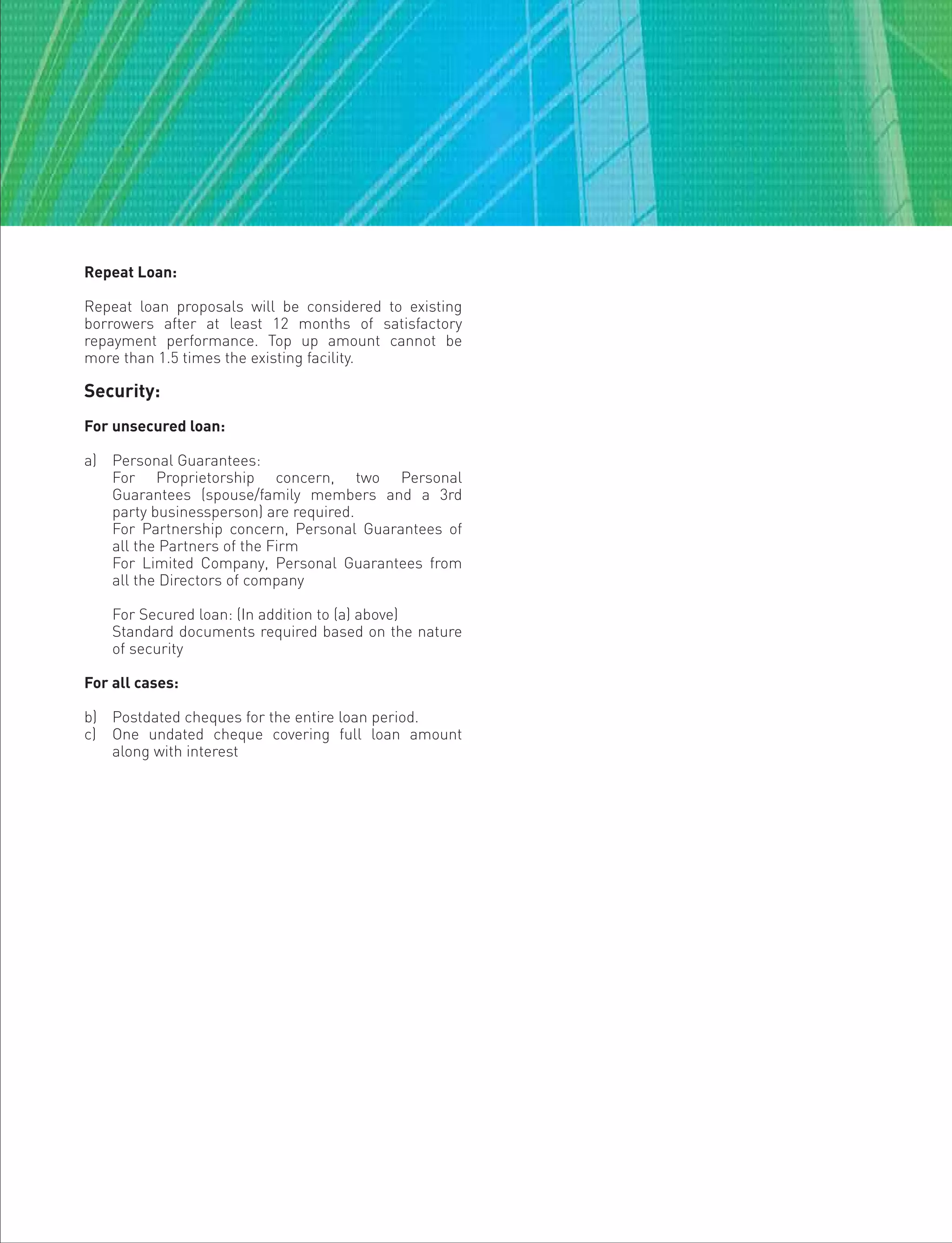 Repeat Loan:
Repeat loan proposals will be considered to existing
borrowers after at least 12 months of satisfactory
repayment performance. Top up amount cannot be
more than 1.5 times the existing facility.
Security:
For unsecured loan:
a) Personal Guarantees:
For Proprietorship concern, two Personal
Guarantees (spouse/family members and a 3rd
party businessperson) are required.
For Partnership concern, Personal Guarantees of
all the Partners of the Firm
For Limited Company, Personal Guarantees from
all the Directors of company
For Secured loan: (In addition to (a) above)
Standard documents required based on the nature
of security
For all cases:
b) Postdated cheques for the entire loan period.
c) One undated cheque covering full loan amount
along with interest
 