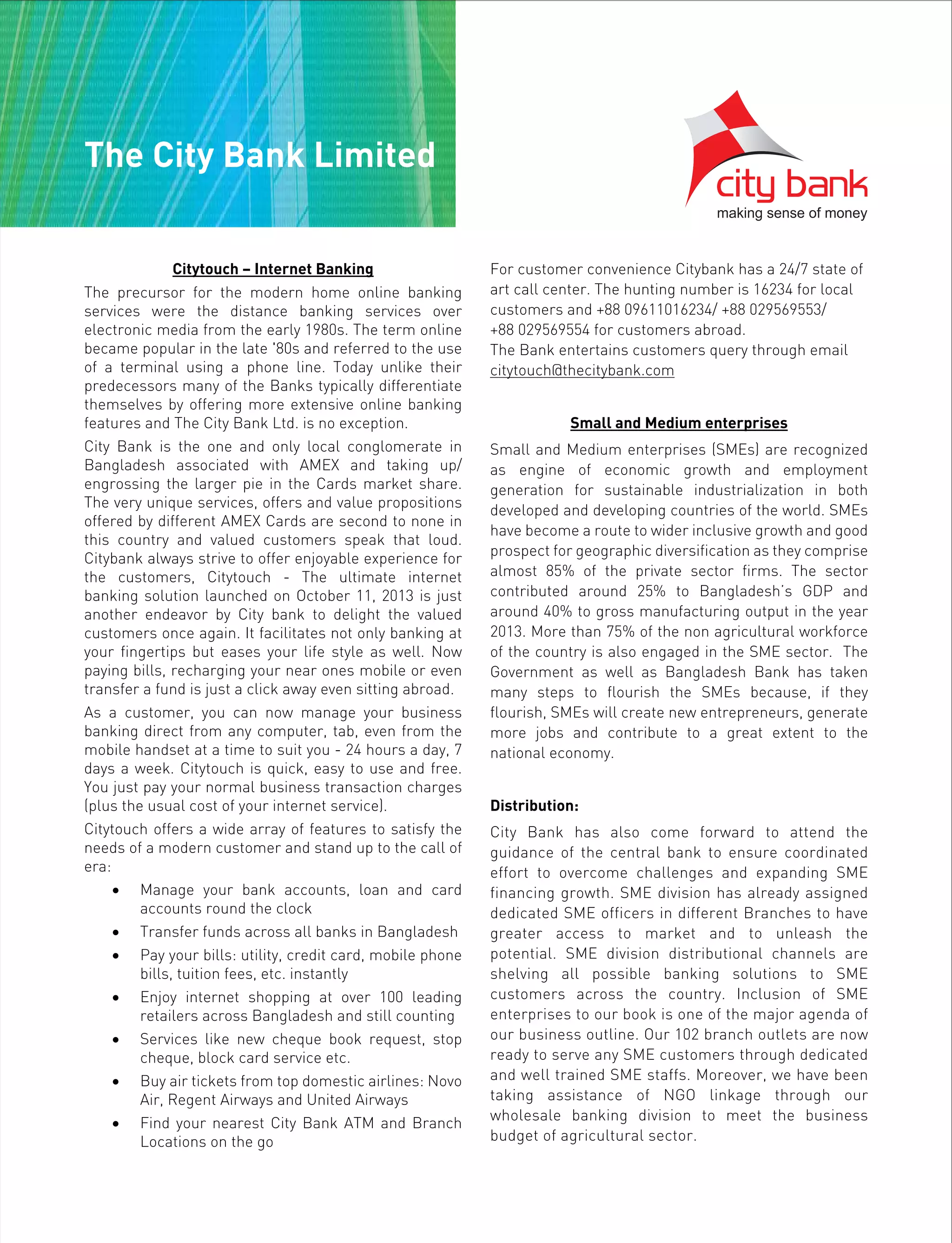 Citytouch – Internet Banking
The precursor for the modern home online banking
services were the distance banking services over
electronic media from the early 1980s. The term online
became popular in the late '80s and referred to the use
of a terminal using a phone line. Today unlike their
predecessors many of the Banks typically differentiate
themselves by offering more extensive online banking
features and The City Bank Ltd. is no exception.
City Bank is the one and only local conglomerate in
Bangladesh associated with AMEX and taking up/
engrossing the larger pie in the Cards market share.
The very unique services, offers and value propositions
offered by different AMEX Cards are second to none in
this country and valued customers speak that loud.
Citybank always strive to offer enjoyable experience for
the customers, Citytouch - The ultimate internet
banking solution launched on October 11, 2013 is just
another endeavor by City bank to delight the valued
customers once again. It facilitates not only banking at
your fingertips but eases your life style as well. Now
paying bills, recharging your near ones mobile or even
transfer a fund is just a click away even sitting abroad.
As a customer, you can now manage your business
banking direct from any computer, tab, even from the
mobile handset at a time to suit you - 24 hours a day, 7
days a week. Citytouch is quick, easy to use and free.
You just pay your normal business transaction charges
(plus the usual cost of your internet service).
Citytouch offers a wide array of features to satisfy the
needs of a modern customer and stand up to the call of
era:
• Manage your bank accounts, loan and card
accounts round the clock
• Transfer funds across all banks in Bangladesh
• Pay your bills: utility, credit card, mobile phone
bills, tuition fees, etc. instantly
• Enjoy internet shopping at over 100 leading
retailers across Bangladesh and still counting
• Services like new cheque book request, stop
cheque, block card service etc.
• Buy air tickets from top domestic airlines: Novo
Air, Regent Airways and United Airways
• Find your nearest City Bank ATM and Branch
Locations on the go
For customer convenience Citybank has a 24/7 state of
art call center. The hunting number is 16234 for local
customers and +88 09611016234/ +88 029569553/
+88 029569554 for customers abroad.
The Bank entertains customers query through email
citytouch@thecitybank.com
Small and Medium enterprises
Small and Medium enterprises (SMEs) are recognized
as engine of economic growth and employment
generation for sustainable industrialization in both
developed and developing countries of the world. SMEs
have become a route to wider inclusive growth and good
prospect for geographic diversification as they comprise
almost 85% of the private sector firms. The sector
contributed around 25% to Bangladesh’s GDP and
around 40% to gross manufacturing output in the year
2013. More than 75% of the non agricultural workforce
of the country is also engaged in the SME sector. The
Government as well as Bangladesh Bank has taken
many steps to flourish the SMEs because, if they
flourish, SMEs will create new entrepreneurs, generate
more jobs and contribute to a great extent to the
national economy.
Distribution:
City Bank has also come forward to attend the
guidance of the central bank to ensure coordinated
effort to overcome challenges and expanding SME
financing growth. SME division has already assigned
dedicated SME officers in different Branches to have
greater access to market and to unleash the
potential. SME division distributional channels are
shelving all possible banking solutions to SME
customers across the country. Inclusion of SME
enterprises to our book is one of the major agenda of
our business outline. Our 102 branch outlets are now
ready to serve any SME customers through dedicated
and well trained SME staffs. Moreover, we have been
taking assistance of NGO linkage through our
wholesale banking division to meet the business
budget of agricultural sector.
The City Bank Limited
 