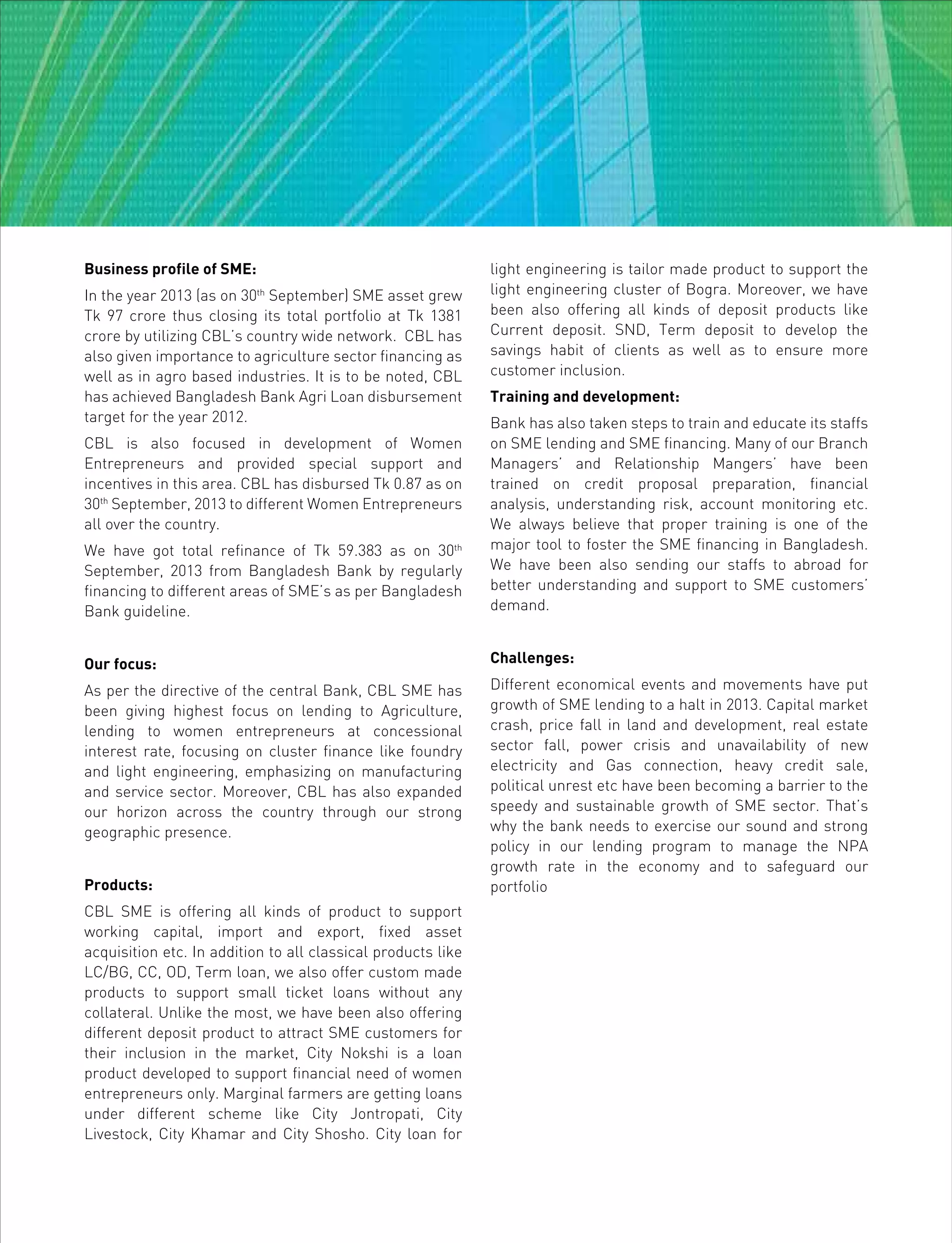 Business profile of SME:
In the year 2013 (as on 30th
September) SME asset grew
Tk 97 crore thus closing its total portfolio at Tk 1381
crore by utilizing CBL’s country wide network. CBL has
also given importance to agriculture sector financing as
well as in agro based industries. It is to be noted, CBL
has achieved Bangladesh Bank Agri Loan disbursement
target for the year 2012.
CBL is also focused in development of Women
Entrepreneurs and provided special support and
incentives in this area. CBL has disbursed Tk 0.87 as on
30th
September, 2013 to different Women Entrepreneurs
all over the country.
We have got total refinance of Tk 59.383 as on 30th
September, 2013 from Bangladesh Bank by regularly
financing to different areas of SME’s as per Bangladesh
Bank guideline.
Our focus:
As per the directive of the central Bank, CBL SME has
been giving highest focus on lending to Agriculture,
lending to women entrepreneurs at concessional
interest rate, focusing on cluster finance like foundry
and light engineering, emphasizing on manufacturing
and service sector. Moreover, CBL has also expanded
our horizon across the country through our strong
geographic presence.
Products:
CBL SME is offering all kinds of product to support
working capital, import and export, fixed asset
acquisition etc. In addition to all classical products like
LC/BG, CC, OD, Term loan, we also offer custom made
products to support small ticket loans without any
collateral. Unlike the most, we have been also offering
different deposit product to attract SME customers for
their inclusion in the market, City Nokshi is a loan
product developed to support financial need of women
entrepreneurs only. Marginal farmers are getting loans
under different scheme like City Jontropati, City
Livestock, City Khamar and City Shosho. City loan for
light engineering is tailor made product to support the
light engineering cluster of Bogra. Moreover, we have
been also offering all kinds of deposit products like
Current deposit. SND, Term deposit to develop the
savings habit of clients as well as to ensure more
customer inclusion.
Training and development:
Bank has also taken steps to train and educate its staffs
on SME lending and SME financing. Many of our Branch
Managers’ and Relationship Mangers’ have been
trained on credit proposal preparation, financial
analysis, understanding risk, account monitoring etc.
We always believe that proper training is one of the
major tool to foster the SME financing in Bangladesh.
We have been also sending our staffs to abroad for
better understanding and support to SME customers’
demand.
Challenges:
Different economical events and movements have put
growth of SME lending to a halt in 2013. Capital market
crash, price fall in land and development, real estate
sector fall, power crisis and unavailability of new
electricity and Gas connection, heavy credit sale,
political unrest etc have been becoming a barrier to the
speedy and sustainable growth of SME sector. That’s
why the bank needs to exercise our sound and strong
policy in our lending program to manage the NPA
growth rate in the economy and to safeguard our
portfolio
 