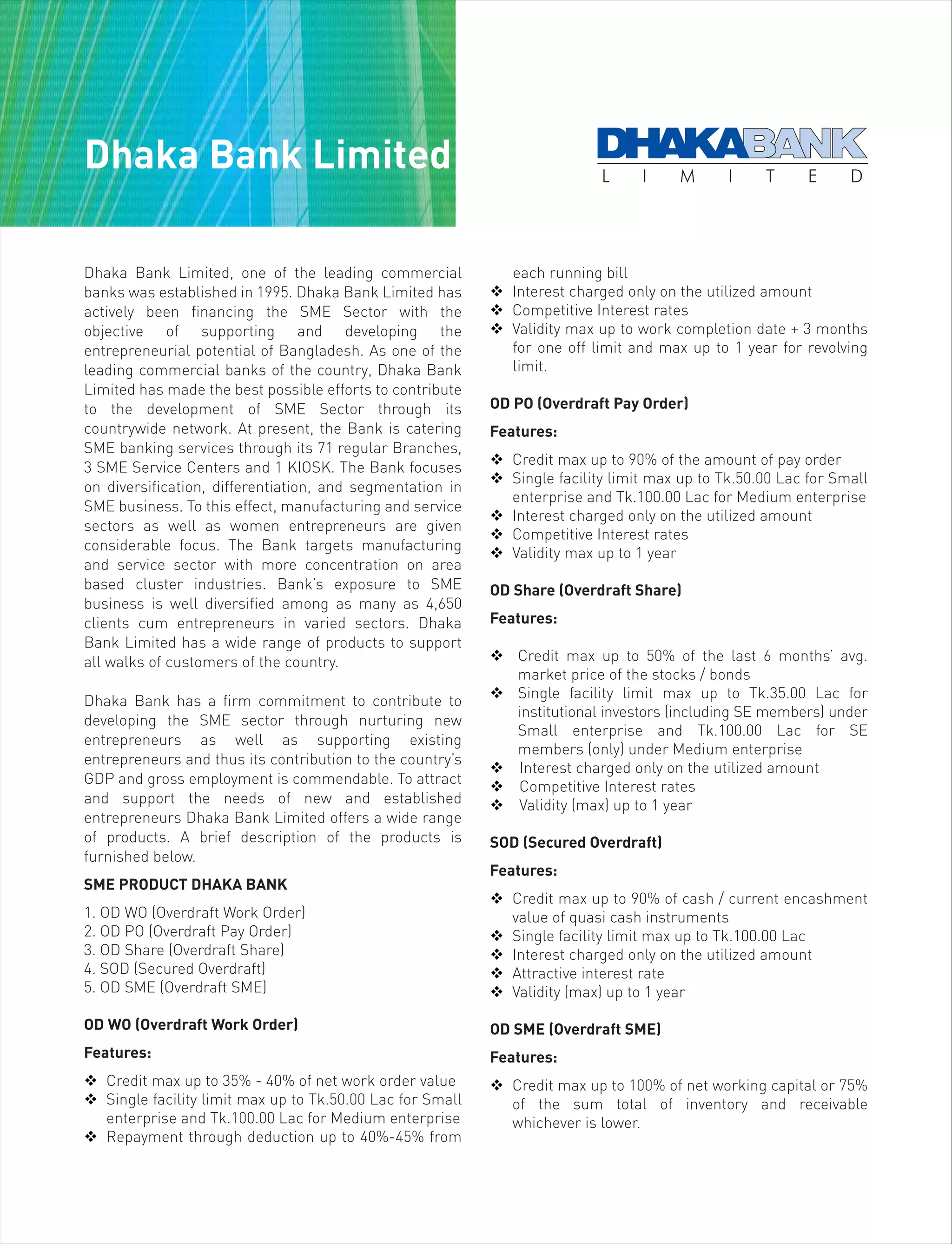 Dhaka Bank Limited, one of the leading commercial
banks was established in 1995. Dhaka Bank Limited has
actively been financing the SME Sector with the
objective of supporting and developing the
entrepreneurial potential of Bangladesh. As one of the
leading commercial banks of the country, Dhaka Bank
Limited has made the best possible efforts to contribute
to the development of SME Sector through its
countrywide network. At present, the Bank is catering
SME banking services through its 71 regular Branches,
3 SME Service Centers and 1 KIOSK. The Bank focuses
on diversification, differentiation, and segmentation in
SME business. To this effect, manufacturing and service
sectors as well as women entrepreneurs are given
considerable focus. The Bank targets manufacturing
and service sector with more concentration on area
based cluster industries. Bank’s exposure to SME
business is well diversified among as many as 4,650
clients cum entrepreneurs in varied sectors. Dhaka
Bank Limited has a wide range of products to support
all walks of customers of the country.
Dhaka Bank has a firm commitment to contribute to
developing the SME sector through nurturing new
entrepreneurs as well as supporting existing
entrepreneurs and thus its contribution to the country’s
GDP and gross employment is commendable. To attract
and support the needs of new and established
entrepreneurs Dhaka Bank Limited offers a wide range
of products. A brief description of the products is
furnished below.
SME PRODUCT DHAKA BANK
1. OD WO (Overdraft Work Order)
2. OD PO (Overdraft Pay Order)
3. OD Share (Overdraft Share)
4. SOD (Secured Overdraft)
5. OD SME (Overdraft SME)
OD WO (Overdraft Work Order)
Features:
 Credit max up to 35% - 40% of net work order value
 Single facility limit max up to Tk.50.00 Lac for Small
enterprise and Tk.100.00 Lac for Medium enterprise
 Repayment through deduction up to 40%-45% from
each running bill
 Interest charged only on the utilized amount
 Competitive Interest rates
 Validity max up to work completion date + 3 months
for one off limit and max up to 1 year for revolving
limit.
OD PO (Overdraft Pay Order)
Features:
 Credit max up to 90% of the amount of pay order
 Single facility limit max up to Tk.50.00 Lac for Small
enterprise and Tk.100.00 Lac for Medium enterprise
 Interest charged only on the utilized amount
 Competitive Interest rates
 Validity max up to 1 year
OD Share (Overdraft Share)
Features:
 Credit max up to 50% of the last 6 months’ avg.
market price of the stocks / bonds
 Single facility limit max up to Tk.35.00 Lac for
institutional investors (including SE members) under
Small enterprise and Tk.100.00 Lac for SE
members (only) under Medium enterprise
 Interest charged only on the utilized amount
 Competitive Interest rates
 Validity (max) up to 1 year
SOD (Secured Overdraft)
Features:
 Credit max up to 90% of cash / current encashment
value of quasi cash instruments
 Single facility limit max up to Tk.100.00 Lac
 Interest charged only on the utilized amount
 Attractive interest rate
 Validity (max) up to 1 year
OD SME (Overdraft SME)
Features:
 Credit max up to 100% of net working capital or 75%
of the sum total of inventory and receivable
whichever is lower.
Dhaka Bank Limited
 