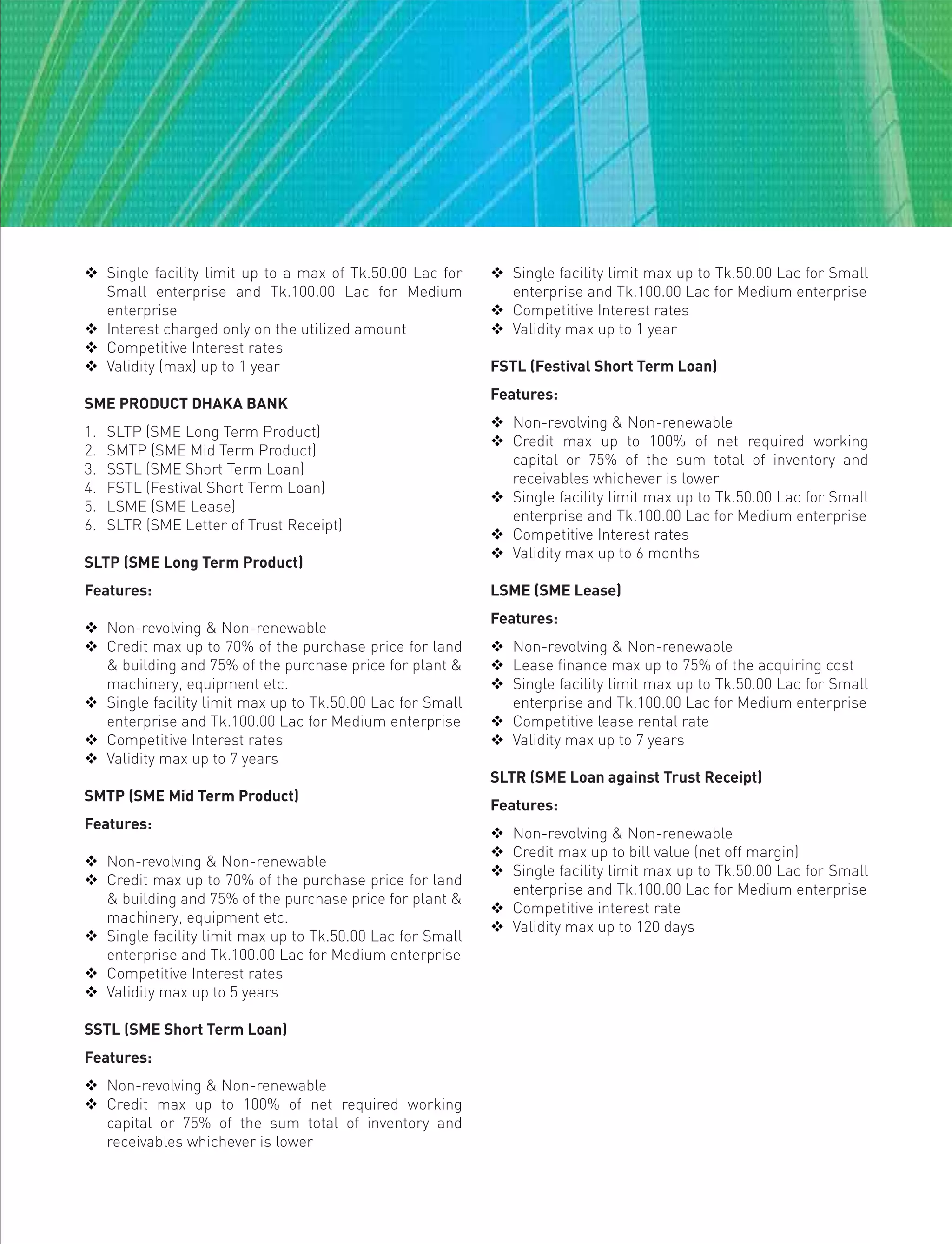  Single facility limit up to a max of Tk.50.00 Lac for
Small enterprise and Tk.100.00 Lac for Medium
enterprise
 Interest charged only on the utilized amount
 Competitive Interest rates
 Validity (max) up to 1 year
SME PRODUCT DHAKA BANK
1. SLTP (SME Long Term Product)
2. SMTP (SME Mid Term Product)
3. SSTL (SME Short Term Loan)
4. FSTL (Festival Short Term Loan)
5. LSME (SME Lease)
6. SLTR (SME Letter of Trust Receipt)
SLTP (SME Long Term Product)
Features:
 Non-revolving & Non-renewable
 Credit max up to 70% of the purchase price for land
& building and 75% of the purchase price for plant &
machinery, equipment etc.
 Single facility limit max up to Tk.50.00 Lac for Small
enterprise and Tk.100.00 Lac for Medium enterprise
 Competitive Interest rates
 Validity max up to 7 years
SMTP (SME Mid Term Product)
Features:
 Non-revolving & Non-renewable
 Credit max up to 70% of the purchase price for land
& building and 75% of the purchase price for plant &
machinery, equipment etc.
 Single facility limit max up to Tk.50.00 Lac for Small
enterprise and Tk.100.00 Lac for Medium enterprise
 Competitive Interest rates
 Validity max up to 5 years
SSTL (SME Short Term Loan)
Features:
 Non-revolving & Non-renewable
 Credit max up to 100% of net required working
capital or 75% of the sum total of inventory and
receivables whichever is lower
 Single facility limit max up to Tk.50.00 Lac for Small
enterprise and Tk.100.00 Lac for Medium enterprise
 Competitive Interest rates
 Validity max up to 1 year
FSTL (Festival Short Term Loan)
Features:
 Non-revolving & Non-renewable
 Credit max up to 100% of net required working
capital or 75% of the sum total of inventory and
receivables whichever is lower
 Single facility limit max up to Tk.50.00 Lac for Small
enterprise and Tk.100.00 Lac for Medium enterprise
 Competitive Interest rates
 Validity max up to 6 months
LSME (SME Lease)
Features:
 Non-revolving & Non-renewable
 Lease finance max up to 75% of the acquiring cost
 Single facility limit max up to Tk.50.00 Lac for Small
enterprise and Tk.100.00 Lac for Medium enterprise
 Competitive lease rental rate
 Validity max up to 7 years
SLTR (SME Loan against Trust Receipt)
Features:
 Non-revolving & Non-renewable
 Credit max up to bill value (net off margin)
 Single facility limit max up to Tk.50.00 Lac for Small
enterprise and Tk.100.00 Lac for Medium enterprise
 Competitive interest rate
 Validity max up to 120 days
 