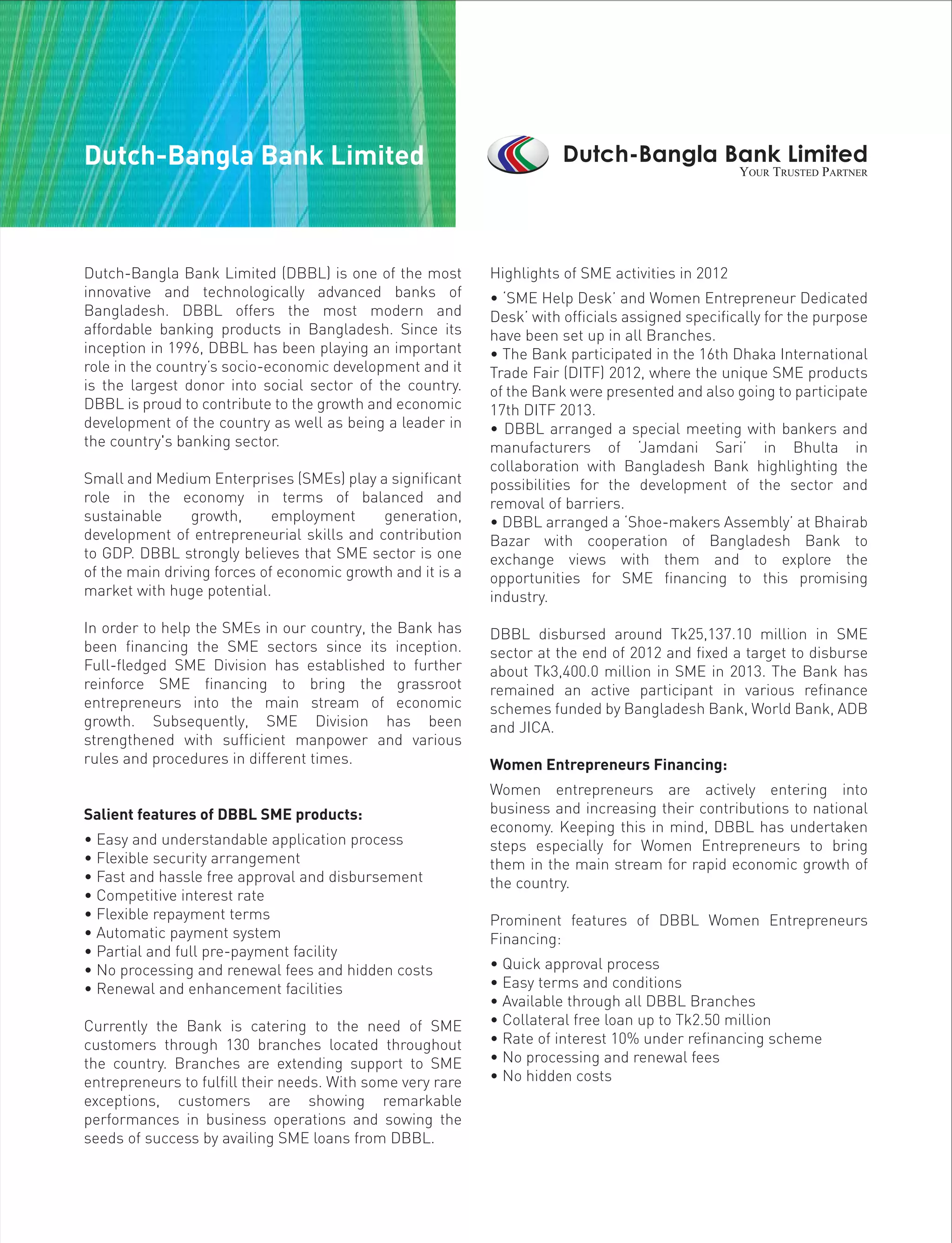 Dutch-Bangla Bank Limited (DBBL) is one of the most
innovative and technologically advanced banks of
Bangladesh. DBBL offers the most modern and
affordable banking products in Bangladesh. Since its
inception in 1996, DBBL has been playing an important
role in the country’s socio-economic development and it
is the largest donor into social sector of the country.
DBBL is proud to contribute to the growth and economic
development of the country as well as being a leader in
the country's banking sector.
Small and Medium Enterprises (SMEs) play a significant
role in the economy in terms of balanced and
sustainable growth, employment generation,
development of entrepreneurial skills and contribution
to GDP. DBBL strongly believes that SME sector is one
of the main driving forces of economic growth and it is a
market with huge potential.
In order to help the SMEs in our country, the Bank has
been financing the SME sectors since its inception.
Full-fledged SME Division has established to further
reinforce SME financing to bring the grassroot
entrepreneurs into the main stream of economic
growth. Subsequently, SME Division has been
strengthened with sufficient manpower and various
rules and procedures in different times.
Salient features of DBBL SME products:
• Easy and understandable application process
• Flexible security arrangement
• Fast and hassle free approval and disbursement
• Competitive interest rate
• Flexible repayment terms
• Automatic payment system
• Partial and full pre-payment facility
• No processing and renewal fees and hidden costs
• Renewal and enhancement facilities
Currently the Bank is catering to the need of SME
customers through 130 branches located throughout
the country. Branches are extending support to SME
entrepreneurs to fulfill their needs. With some very rare
exceptions, customers are showing remarkable
performances in business operations and sowing the
seeds of success by availing SME loans from DBBL.
Highlights of SME activities in 2012
• ‘SME Help Desk’ and Women Entrepreneur Dedicated
Desk’ with officials assigned specifically for the purpose
have been set up in all Branches.
• The Bank participated in the 16th Dhaka International
Trade Fair (DITF) 2012, where the unique SME products
of the Bank were presented and also going to participate
17th DITF 2013.
• DBBL arranged a special meeting with bankers and
manufacturers of ‘Jamdani Sari’ in Bhulta in
collaboration with Bangladesh Bank highlighting the
possibilities for the development of the sector and
removal of barriers.
• DBBL arranged a ‘Shoe-makers Assembly’ at Bhairab
Bazar with cooperation of Bangladesh Bank to
exchange views with them and to explore the
opportunities for SME financing to this promising
industry.
DBBL disbursed around Tk25,137.10 million in SME
sector at the end of 2012 and fixed a target to disburse
about Tk3,400.0 million in SME in 2013. The Bank has
remained an active participant in various refinance
schemes funded by Bangladesh Bank, World Bank, ADB
and JICA.
Women Entrepreneurs Financing:
Women entrepreneurs are actively entering into
business and increasing their contributions to national
economy. Keeping this in mind, DBBL has undertaken
steps especially for Women Entrepreneurs to bring
them in the main stream for rapid economic growth of
the country.
Prominent features of DBBL Women Entrepreneurs
Financing:
• Quick approval process
• Easy terms and conditions
• Available through all DBBL Branches
• Collateral free loan up to Tk2.50 million
• Rate of interest 10% under refinancing scheme
• No processing and renewal fees
• No hidden costs
Dutch-Bangla Bank Limited
 