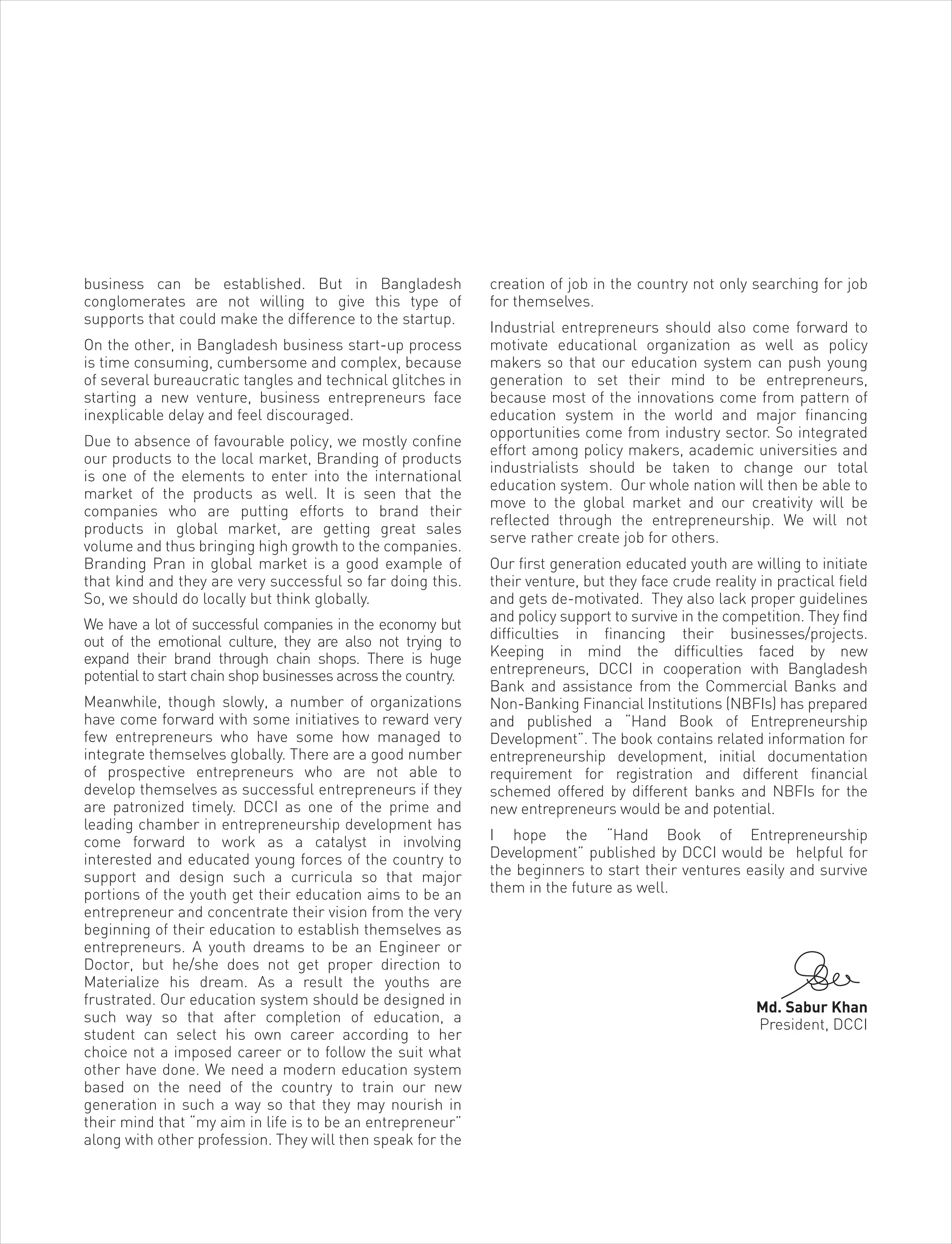 business can be established. But in Bangladesh
conglomerates are not willing to give this type of
supports that could make the difference to the startup.
On the other, in Bangladesh business start-up process
is time consuming, cumbersome and complex, because
of several bureaucratic tangles and technical glitches in
starting a new venture, business entrepreneurs face
inexplicable delay and feel discouraged.
Due to absence of favourable policy, we mostly confine
our products to the local market, Branding of products
is one of the elements to enter into the international
market of the products as well. It is seen that the
companies who are putting efforts to brand their
products in global market, are getting great sales
volume and thus bringing high growth to the companies.
Branding Pran in global market is a good example of
that kind and they are very successful so far doing this.
So, we should do locally but think globally.
We have a lot of successful companies in the economy but
out of the emotional culture, they are also not trying to
expand their brand through chain shops. There is huge
potential to start chain shop businesses across the country.
Meanwhile, though slowly, a number of organizations
have come forward with some initiatives to reward very
few entrepreneurs who have some how managed to
integrate themselves globally. There are a good number
of prospective entrepreneurs who are not able to
develop themselves as successful entrepreneurs if they
are patronized timely. DCCI as one of the prime and
leading chamber in entrepreneurship development has
come forward to work as a catalyst in involving
interested and educated young forces of the country to
support and design such a curricula so that major
portions of the youth get their education aims to be an
entrepreneur and concentrate their vision from the very
beginning of their education to establish themselves as
entrepreneurs. A youth dreams to be an Engineer or
Doctor, but he/she does not get proper direction to
Materialize his dream. As a result the youths are
frustrated. Our education system should be designed in
such way so that after completion of education, a
student can select his own career according to her
choice not a imposed career or to follow the suit what
other have done. We need a modern education system
based on the need of the country to train our new
generation in such a way so that they may nourish in
their mind that “my aim in life is to be an entrepreneur”
along with other profession. They will then speak for the
creation of job in the country not only searching for job
for themselves.
Industrial entrepreneurs should also come forward to
motivate educational organization as well as policy
makers so that our education system can push young
generation to set their mind to be entrepreneurs,
because most of the innovations come from pattern of
education system in the world and major financing
opportunities come from industry sector. So integrated
effort among policy makers, academic universities and
industrialists should be taken to change our total
education system. Our whole nation will then be able to
move to the global market and our creativity will be
reflected through the entrepreneurship. We will not
serve rather create job for others.
Our first generation educated youth are willing to initiate
their venture, but they face crude reality in practical field
and gets de-motivated. They also lack proper guidelines
and policy support to survive in the competition. They find
difficulties in financing their businesses/projects.
Keeping in mind the difficulties faced by new
entrepreneurs, DCCI in cooperation with Bangladesh
Bank and assistance from the Commercial Banks and
Non-Banking Financial Institutions (NBFIs) has prepared
and published a “Hand Book of Entrepreneurship
Development”. The book contains related information for
entrepreneurship development, initial documentation
requirement for registration and different financial
schemed offered by different banks and NBFIs for the
new entrepreneurs would be and potential.
I hope the “Hand Book of Entrepreneurship
Development” published by DCCI would be helpful for
the beginners to start their ventures easily and survive
them in the future as well.
Md. Sabur Khan
President, DCCI
 