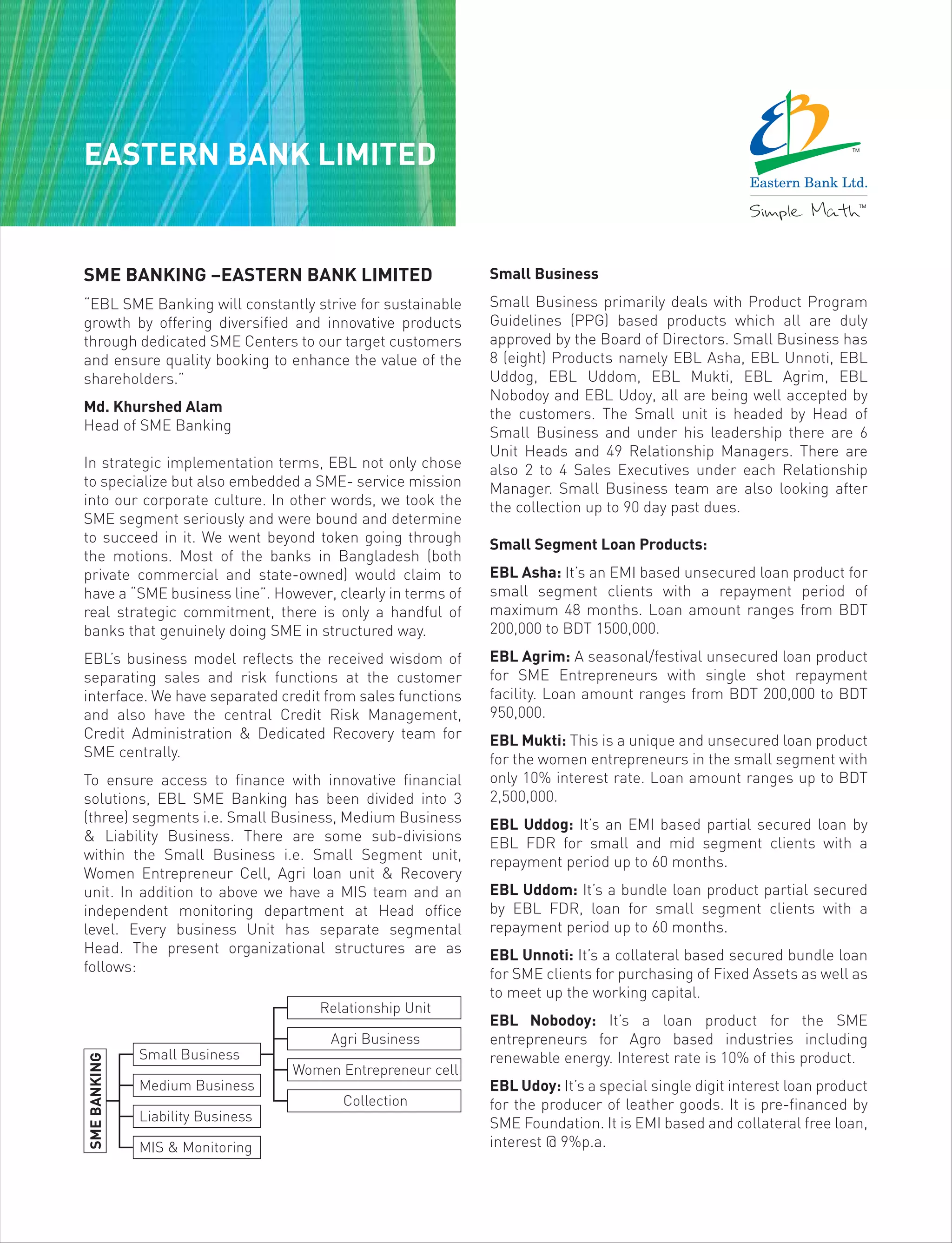 EASTERN BANK LIMITED
SME BANKING –EASTERN BANK LIMITED
“EBL SME Banking will constantly strive for sustainable
growth by offering diversified and innovative products
through dedicated SME Centers to our target customers
and ensure quality booking to enhance the value of the
shareholders.”
Md. Khurshed Alam
Head of SME Banking
In strategic implementation terms, EBL not only chose
to specialize but also embedded a SME- service mission
into our corporate culture. In other words, we took the
SME segment seriously and were bound and determine
to succeed in it. We went beyond token going through
the motions. Most of the banks in Bangladesh (both
private commercial and state-owned) would claim to
have a “SME business line”. However, clearly in terms of
real strategic commitment, there is only a handful of
banks that genuinely doing SME in structured way.
EBL’s business model reflects the received wisdom of
separating sales and risk functions at the customer
interface. We have separated credit from sales functions
and also have the central Credit Risk Management,
Credit Administration & Dedicated Recovery team for
SME centrally.
To ensure access to finance with innovative financial
solutions, EBL SME Banking has been divided into 3
(three) segments i.e. Small Business, Medium Business
& Liability Business. There are some sub-divisions
within the Small Business i.e. Small Segment unit,
Women Entrepreneur Cell, Agri loan unit & Recovery
unit. In addition to above we have a MIS team and an
independent monitoring department at Head office
level. Every business Unit has separate segmental
Head. The present organizational structures are as
follows:
Small Business
Small Business primarily deals with Product Program
Guidelines (PPG) based products which all are duly
approved by the Board of Directors. Small Business has
8 (eight) Products namely EBL Asha, EBL Unnoti, EBL
Uddog, EBL Uddom, EBL Mukti, EBL Agrim, EBL
Nobodoy and EBL Udoy, all are being well accepted by
the customers. The Small unit is headed by Head of
Small Business and under his leadership there are 6
Unit Heads and 49 Relationship Managers. There are
also 2 to 4 Sales Executives under each Relationship
Manager. Small Business team are also looking after
the collection up to 90 day past dues.
Small Segment Loan Products:
EBL Asha: It’s an EMI based unsecured loan product for
small segment clients with a repayment period of
maximum 48 months. Loan amount ranges from BDT
200,000 to BDT 1500,000.
EBL Agrim: A seasonal/festival unsecured loan product
for SME Entrepreneurs with single shot repayment
facility. Loan amount ranges from BDT 200,000 to BDT
950,000.
EBL Mukti: This is a unique and unsecured loan product
for the women entrepreneurs in the small segment with
only 10% interest rate. Loan amount ranges up to BDT
2,500,000.
EBL Uddog: It’s an EMI based partial secured loan by
EBL FDR for small and mid segment clients with a
repayment period up to 60 months.
EBL Uddom: It’s a bundle loan product partial secured
by EBL FDR, loan for small segment clients with a
repayment period up to 60 months.
EBL Unnoti: It’s a collateral based secured bundle loan
for SME clients for purchasing of Fixed Assets as well as
to meet up the working capital.
EBL Nobodoy: It’s a loan product for the SME
entrepreneurs for Agro based industries including
renewable energy. Interest rate is 10% of this product.
EBL Udoy: It’s a special single digit interest loan product
for the producer of leather goods. It is pre-financed by
SME Foundation. It is EMI based and collateral free loan,
interest @ 9%p.a.
Small Business
Medium Business
Liability Business
MIS & Monitoring
SMEBANKING
Relationship Unit
Agri Business
Women Entrepreneur cell
Collection
 