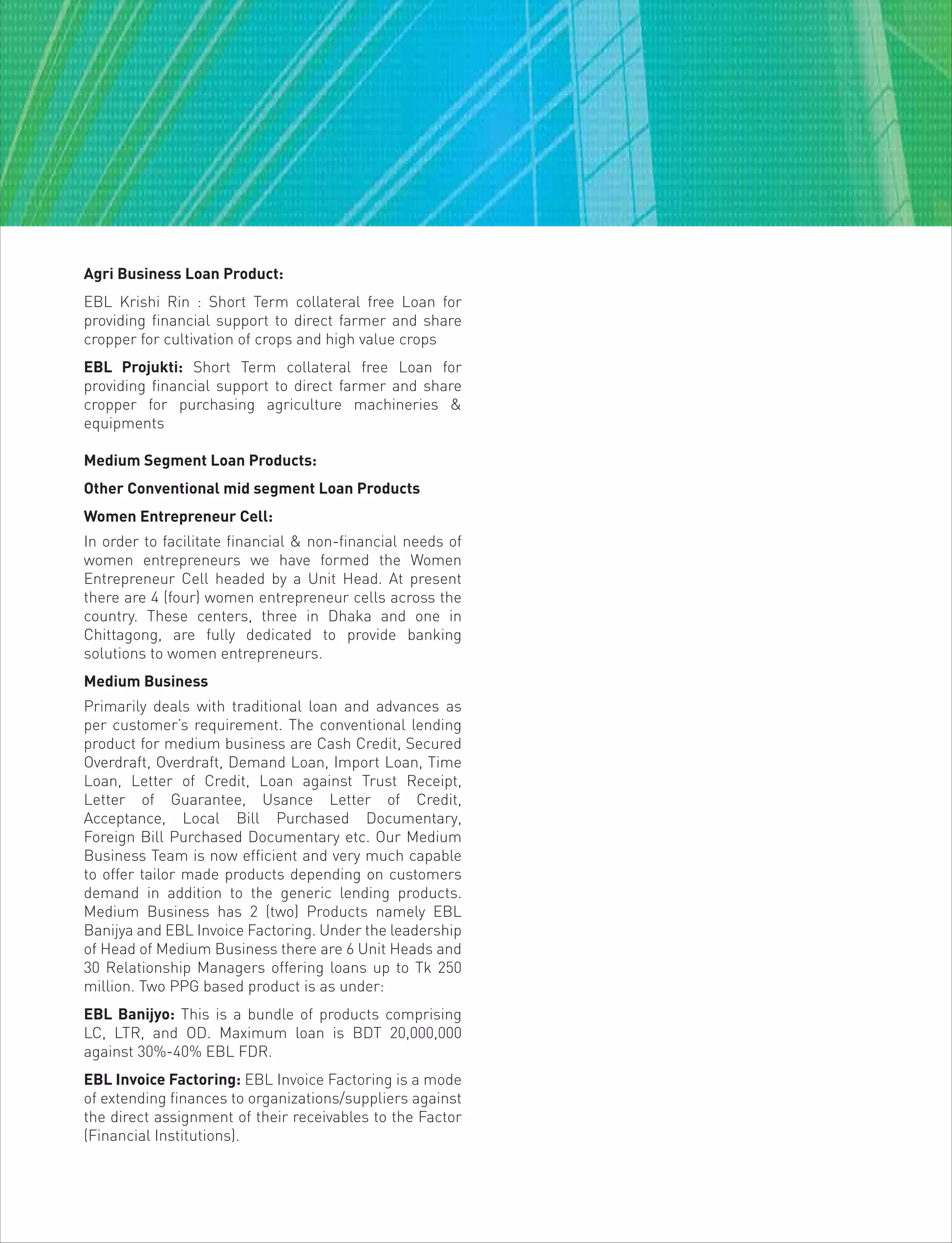 Agri Business Loan Product:
EBL Krishi Rin : Short Term collateral free Loan for
providing financial support to direct farmer and share
cropper for cultivation of crops and high value crops
EBL Projukti: Short Term collateral free Loan for
providing financial support to direct farmer and share
cropper for purchasing agriculture machineries &
equipments
Medium Segment Loan Products:
Other Conventional mid segment Loan Products
Women Entrepreneur Cell:
In order to facilitate financial & non-financial needs of
women entrepreneurs we have formed the Women
Entrepreneur Cell headed by a Unit Head. At present
there are 4 (four) women entrepreneur cells across the
country. These centers, three in Dhaka and one in
Chittagong, are fully dedicated to provide banking
solutions to women entrepreneurs.
Medium Business
Primarily deals with traditional loan and advances as
per customer’s requirement. The conventional lending
product for medium business are Cash Credit, Secured
Overdraft, Overdraft, Demand Loan, Import Loan, Time
Loan, Letter of Credit, Loan against Trust Receipt,
Letter of Guarantee, Usance Letter of Credit,
Acceptance, Local Bill Purchased Documentary,
Foreign Bill Purchased Documentary etc. Our Medium
Business Team is now efficient and very much capable
to offer tailor made products depending on customers
demand in addition to the generic lending products.
Medium Business has 2 (two) Products namely EBL
Banijya and EBL Invoice Factoring. Under the leadership
of Head of Medium Business there are 6 Unit Heads and
30 Relationship Managers offering loans up to Tk 250
million. Two PPG based product is as under:
EBL Banijyo: This is a bundle of products comprising
LC, LTR, and OD. Maximum loan is BDT 20,000,000
against 30%-40% EBL FDR.
EBL Invoice Factoring: EBL Invoice Factoring is a mode
of extending finances to organizations/suppliers against
the direct assignment of their receivables to the Factor
(Financial Institutions).
 