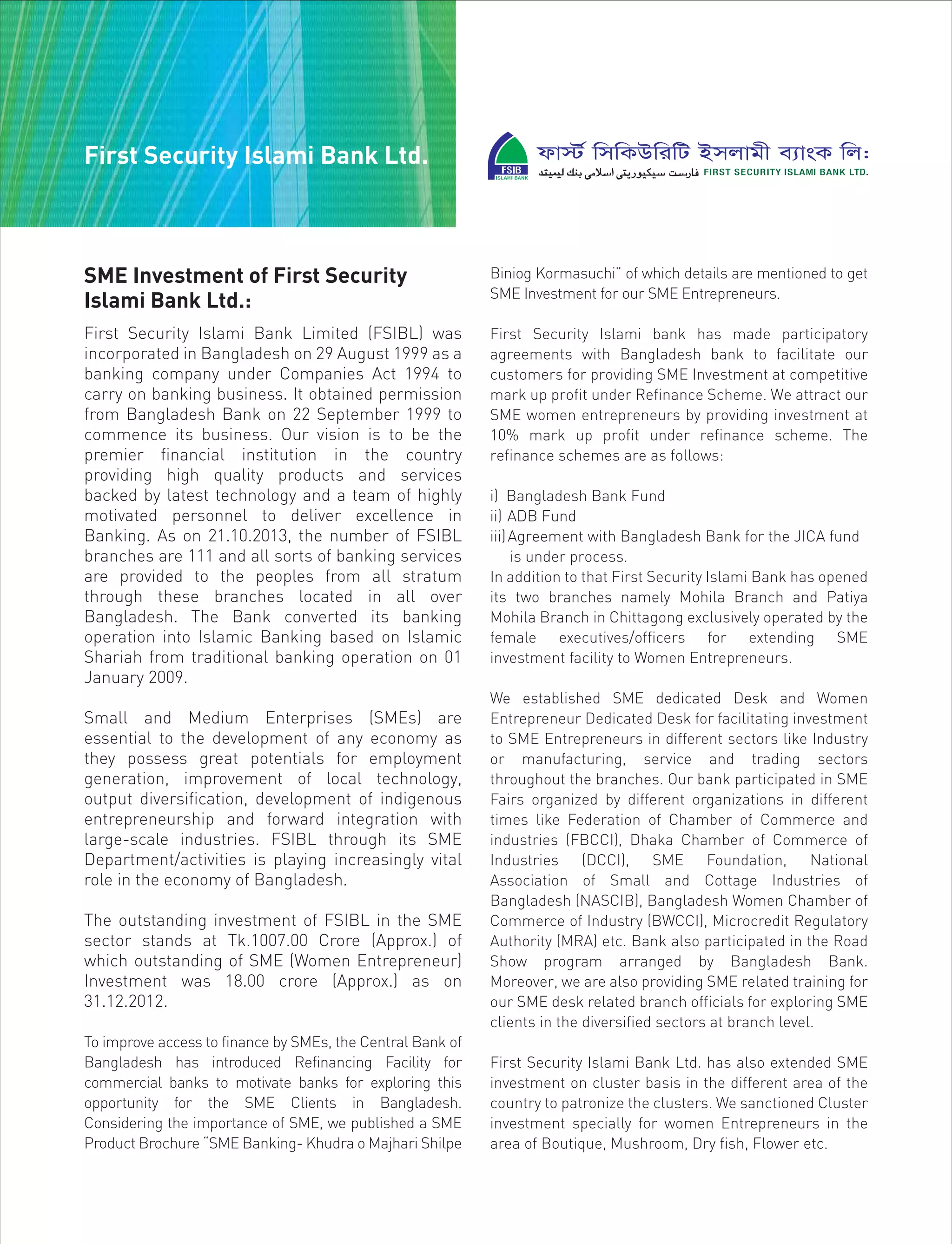SME Investment of First Security
Islami Bank Ltd.:
First Security Islami Bank Limited (FSIBL) was
incorporated in Bangladesh on 29 August 1999 as a
banking company under Companies Act 1994 to
carry on banking business. It obtained permission
from Bangladesh Bank on 22 September 1999 to
commence its business. Our vision is to be the
premier financial institution in the country
providing high quality products and services
backed by latest technology and a team of highly
motivated personnel to deliver excellence in
Banking. As on 21.10.2013, the number of FSIBL
branches are 111 and all sorts of banking services
are provided to the peoples from all stratum
through these branches located in all over
Bangladesh. The Bank converted its banking
operation into Islamic Banking based on Islamic
Shariah from traditional banking operation on 01
January 2009.
Small and Medium Enterprises (SMEs) are
essential to the development of any economy as
they possess great potentials for employment
generation, improvement of local technology,
output diversification, development of indigenous
entrepreneurship and forward integration with
large-scale industries. FSIBL through its SME
Department/activities is playing increasingly vital
role in the economy of Bangladesh.
The outstanding investment of FSIBL in the SME
sector stands at Tk.1007.00 Crore (Approx.) of
which outstanding of SME (Women Entrepreneur)
Investment was 18.00 crore (Approx.) as on
31.12.2012.
To improve access to finance by SMEs, the Central Bank of
Bangladesh has introduced Refinancing Facility for
commercial banks to motivate banks for exploring this
opportunity for the SME Clients in Bangladesh.
Considering the importance of SME, we published a SME
Product Brochure “SME Banking- Khudra o Majhari Shilpe
Biniog Kormasuchi” of which details are mentioned to get
SME Investment for our SME Entrepreneurs.
First Security Islami bank has made participatory
agreements with Bangladesh bank to facilitate our
customers for providing SME Investment at competitive
mark up profit under Refinance Scheme. We attract our
SME women entrepreneurs by providing investment at
10% mark up profit under refinance scheme. The
refinance schemes are as follows:
i) Bangladesh Bank Fund
ii) ADB Fund
iii)Agreement with Bangladesh Bank for the JICA fund
is under process.
In addition to that First Security Islami Bank has opened
its two branches namely Mohila Branch and Patiya
Mohila Branch in Chittagong exclusively operated by the
female executives/officers for extending SME
investment facility to Women Entrepreneurs.
We established SME dedicated Desk and Women
Entrepreneur Dedicated Desk for facilitating investment
to SME Entrepreneurs in different sectors like Industry
or manufacturing, service and trading sectors
throughout the branches. Our bank participated in SME
Fairs organized by different organizations in different
times like Federation of Chamber of Commerce and
industries (FBCCI), Dhaka Chamber of Commerce of
Industries (DCCI), SME Foundation, National
Association of Small and Cottage Industries of
Bangladesh (NASCIB), Bangladesh Women Chamber of
Commerce of Industry (BWCCI), Microcredit Regulatory
Authority (MRA) etc. Bank also participated in the Road
Show program arranged by Bangladesh Bank.
Moreover, we are also providing SME related training for
our SME desk related branch officials for exploring SME
clients in the diversified sectors at branch level.
First Security Islami Bank Ltd. has also extended SME
investment on cluster basis in the different area of the
country to patronize the clusters. We sanctioned Cluster
investment specially for women Entrepreneurs in the
area of Boutique, Mushroom, Dry fish, Flower etc.
First Security Islami Bank Ltd.
 