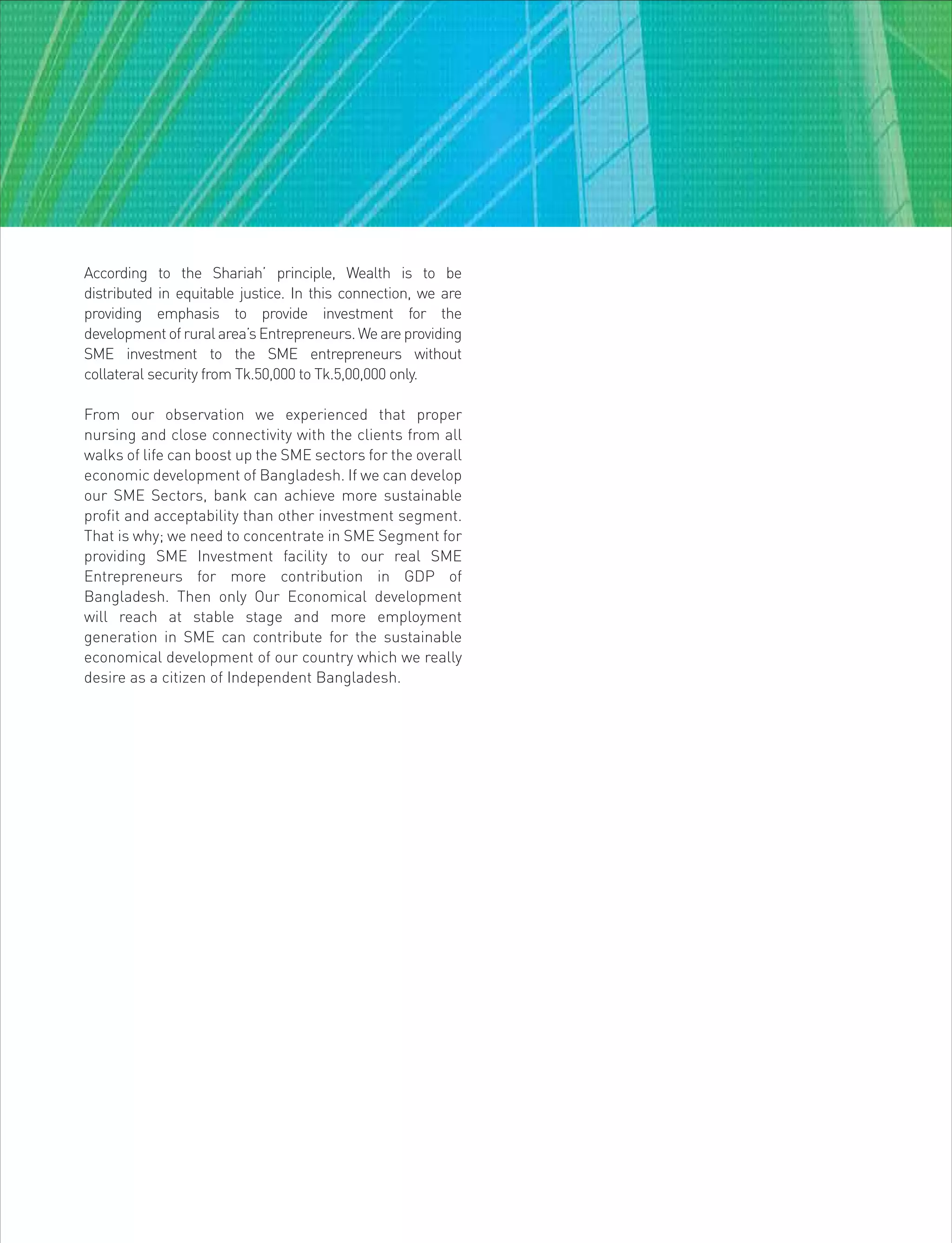 According to the Shariah’ principle, Wealth is to be
distributed in equitable justice. In this connection, we are
providing emphasis to provide investment for the
development of rural area’s Entrepreneurs. We are providing
SME investment to the SME entrepreneurs without
collateral security from Tk.50,000 to Tk.5,00,000 only.
From our observation we experienced that proper
nursing and close connectivity with the clients from all
walks of life can boost up the SME sectors for the overall
economic development of Bangladesh. If we can develop
our SME Sectors, bank can achieve more sustainable
profit and acceptability than other investment segment.
That is why; we need to concentrate in SME Segment for
providing SME Investment facility to our real SME
Entrepreneurs for more contribution in GDP of
Bangladesh. Then only Our Economical development
will reach at stable stage and more employment
generation in SME can contribute for the sustainable
economical development of our country which we really
desire as a citizen of Independent Bangladesh.
 