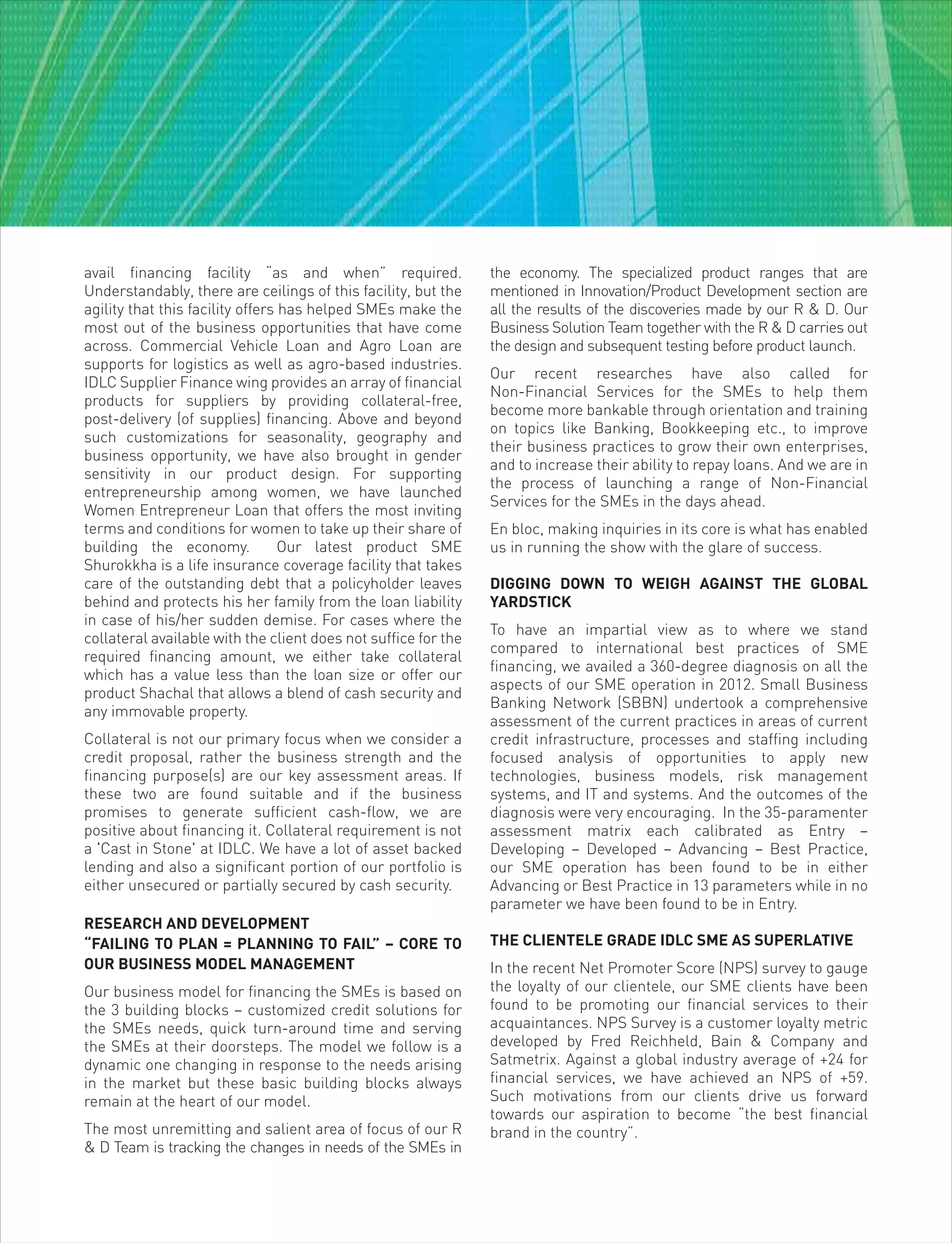 avail financing facility “as and when” required.
Understandably, there are ceilings of this facility, but the
agility that this facility offers has helped SMEs make the
most out of the business opportunities that have come
across. Commercial Vehicle Loan and Agro Loan are
supports for logistics as well as agro-based industries.
IDLC Supplier Finance wing provides an array of financial
products for suppliers by providing collateral-free,
post-delivery (of supplies) financing. Above and beyond
such customizations for seasonality, geography and
business opportunity, we have also brought in gender
sensitivity in our product design. For supporting
entrepreneurship among women, we have launched
Women Entrepreneur Loan that offers the most inviting
terms and conditions for women to take up their share of
building the economy. Our latest product SME
Shurokkha is a life insurance coverage facility that takes
care of the outstanding debt that a policyholder leaves
behind and protects his her family from the loan liability
in case of his/her sudden demise. For cases where the
collateral available with the client does not suffice for the
required financing amount, we either take collateral
which has a value less than the loan size or offer our
product Shachal that allows a blend of cash security and
any immovable property.
Collateral is not our primary focus when we consider a
credit proposal, rather the business strength and the
financing purpose(s) are our key assessment areas. If
these two are found suitable and if the business
promises to generate sufficient cash-flow, we are
positive about financing it. Collateral requirement is not
a 'Cast in Stone' at IDLC. We have a lot of asset backed
lending and also a significant portion of our portfolio is
either unsecured or partially secured by cash security.
RESEARCH AND DEVELOPMENT
“FAILING TO PLAN = PLANNING TO FAIL” – CORE TO
OUR BUSINESS MODEL MANAGEMENT
Our business model for financing the SMEs is based on
the 3 building blocks – customized credit solutions for
the SMEs needs, quick turn-around time and serving
the SMEs at their doorsteps. The model we follow is a
dynamic one changing in response to the needs arising
in the market but these basic building blocks always
remain at the heart of our model.
The most unremitting and salient area of focus of our R
& D Team is tracking the changes in needs of the SMEs in
the economy. The specialized product ranges that are
mentioned in Innovation/Product Development section are
all the results of the discoveries made by our R & D. Our
Business Solution Team together with the R & D carries out
the design and subsequent testing before product launch.
Our recent researches have also called for
Non-Financial Services for the SMEs to help them
become more bankable through orientation and training
on topics like Banking, Bookkeeping etc., to improve
their business practices to grow their own enterprises,
and to increase their ability to repay loans. And we are in
the process of launching a range of Non-Financial
Services for the SMEs in the days ahead.
En bloc, making inquiries in its core is what has enabled
us in running the show with the glare of success.
DIGGING DOWN TO WEIGH AGAINST THE GLOBAL
YARDSTICK
To have an impartial view as to where we stand
compared to international best practices of SME
financing, we availed a 360-degree diagnosis on all the
aspects of our SME operation in 2012. Small Business
Banking Network (SBBN) undertook a comprehensive
assessment of the current practices in areas of current
credit infrastructure, processes and staffing including
focused analysis of opportunities to apply new
technologies, business models, risk management
systems, and IT and systems. And the outcomes of the
diagnosis were very encouraging. In the 35-paramenter
assessment matrix each calibrated as Entry –
Developing – Developed – Advancing – Best Practice,
our SME operation has been found to be in either
Advancing or Best Practice in 13 parameters while in no
parameter we have been found to be in Entry.
THE CLIENTELE GRADE IDLC SME AS SUPERLATIVE
In the recent Net Promoter Score (NPS) survey to gauge
the loyalty of our clientele, our SME clients have been
found to be promoting our financial services to their
acquaintances. NPS Survey is a customer loyalty metric
developed by Fred Reichheld, Bain & Company and
Satmetrix. Against a global industry average of +24 for
financial services, we have achieved an NPS of +59.
Such motivations from our clients drive us forward
towards our aspiration to become “the best financial
brand in the country”.
 
