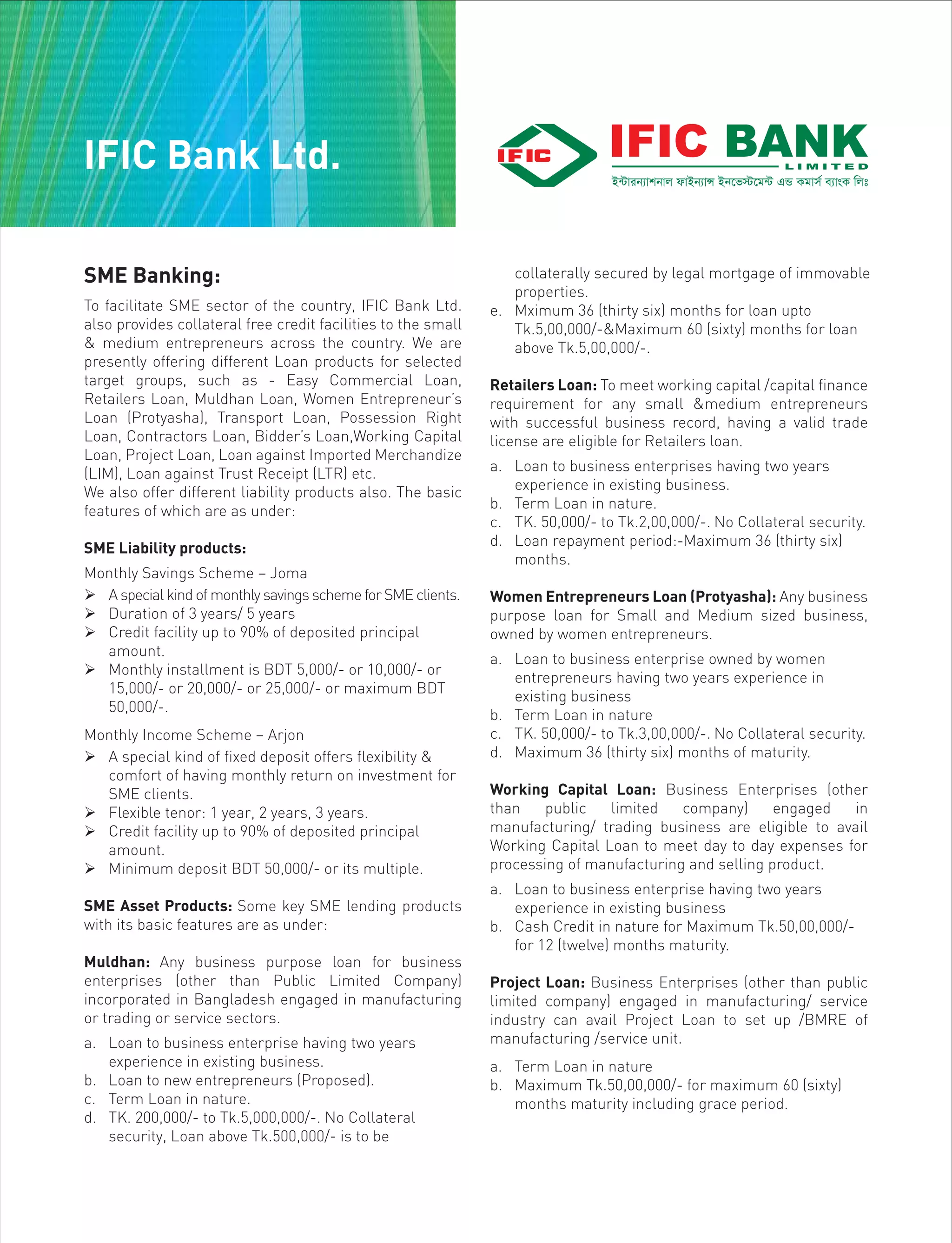 SME Banking:
To facilitate SME sector of the country, IFIC Bank Ltd.
also provides collateral free credit facilities to the small
& medium entrepreneurs across the country. We are
presently offering different Loan products for selected
target groups, such as - Easy Commercial Loan,
Retailers Loan, Muldhan Loan, Women Entrepreneur’s
Loan (Protyasha), Transport Loan, Possession Right
Loan, Contractors Loan, Bidder’s Loan,Working Capital
Loan, Project Loan, Loan against Imported Merchandize
(LIM), Loan against Trust Receipt (LTR) etc.
We also offer different liability products also. The basic
features of which are as under:
SME Liability products:
Monthly Savings Scheme – Joma
 A special kind of monthly savings scheme for SME clients.
 Duration of 3 years/ 5 years
 Credit facility up to 90% of deposited principal
amount.
 Monthly installment is BDT 5,000/- or 10,000/- or
15,000/- or 20,000/- or 25,000/- or maximum BDT
50,000/-.
Monthly Income Scheme – Arjon
 A special kind of fixed deposit offers flexibility &
comfort of having monthly return on investment for
SME clients.
 Flexible tenor: 1 year, 2 years, 3 years.
 Credit facility up to 90% of deposited principal
amount.
 Minimum deposit BDT 50,000/- or its multiple.
SME Asset Products: Some key SME lending products
with its basic features are as under:
Muldhan: Any business purpose loan for business
enterprises (other than Public Limited Company)
incorporated in Bangladesh engaged in manufacturing
or trading or service sectors.
a. Loan to business enterprise having two years
experience in existing business.
b. Loan to new entrepreneurs (Proposed).
c. Term Loan in nature.
d. TK. 200,000/- to Tk.5,000,000/-. No Collateral
security, Loan above Tk.500,000/- is to be
collaterally secured by legal mortgage of immovable
properties.
e. Mximum 36 (thirty six) months for loan upto
Tk.5,00,000/-&Maximum 60 (sixty) months for loan
above Tk.5,00,000/-.
Retailers Loan: To meet working capital /capital finance
requirement for any small &medium entrepreneurs
with successful business record, having a valid trade
license are eligible for Retailers loan.
a. Loan to business enterprises having two years
experience in existing business.
b. Term Loan in nature.
c. TK. 50,000/- to Tk.2,00,000/-. No Collateral security.
d. Loan repayment period:-Maximum 36 (thirty six)
months.
Women Entrepreneurs Loan (Protyasha): Any business
purpose loan for Small and Medium sized business,
owned by women entrepreneurs.
a. Loan to business enterprise owned by women
entrepreneurs having two years experience in
existing business
b. Term Loan in nature
c. TK. 50,000/- to Tk.3,00,000/-. No Collateral security.
d. Maximum 36 (thirty six) months of maturity.
Working Capital Loan: Business Enterprises (other
than public limited company) engaged in
manufacturing/ trading business are eligible to avail
Working Capital Loan to meet day to day expenses for
processing of manufacturing and selling product.
a. Loan to business enterprise having two years
experience in existing business
b. Cash Credit in nature for Maximum Tk.50,00,000/-
for 12 (twelve) months maturity.
Project Loan: Business Enterprises (other than public
limited company) engaged in manufacturing/ service
industry can avail Project Loan to set up /BMRE of
manufacturing /service unit.
a. Term Loan in nature
b. Maximum Tk.50,00,000/- for maximum 60 (sixty)
months maturity including grace period.
IFIC Bank Ltd.
 